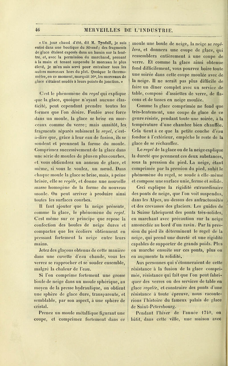 « Un jour chaud d'été, dit M. Tyndall, je suis entré dans une boutique du Strand; des fragments de glace étaient exposés dans un bassin sur la fenê- tre, et, avec la permission du marchand, prenant à la main et tenant suspendu le morceau le plus ^levé, je m'en suis servi pour entraîner tous les autres morceaux hors du plat. Quoique le thermo- mètre, en ce moment, marquât 30°, les morceaux de glace s'étaient soudés à leurs points de jonction. » C'est le phénomène du regel qui explique •que la glace, quoique n'ayant aucune élas- ticité, peut cependant prendre toutes les formes que l'on désire. Foulée avec force dans un moule, la glace se brise en mor- ceaux comme du verre; mais aussitôt, les fragments séparés subissent le regel, c'est- à-dire que, grâce à leur eau de fusion, ils se soudent et prennent la forme du moule. Comprimez successivement de la glace dans une série de moules de plus en plus courbes, et vous obtiendrez un anneau de glace, et même, si vous le voulez, un nœud. Dans chaque moule la glace se brise, mais, à peine brisée, elle se regèle, et donne une nouvelle masse homogène de la forme du nouveau inouïe. On peut arriver à produire ainsi toutes les surfaces courbes. 11 faut ajouter que la neige présente, comme la glace, le phénomène du regel. C'est même sur ce principe que repose la confection des boules de neige dures et compactes que les écoliers obtiennent en pressant fortement la neige entre leurs mains. Jetez des glaçons obtenus de cette manière dans une cuvette d'eau chaude, vous les verrez se rapprocher et se souder ensemble, malgré la chaleur de l'eau. Si l'on comprime fortement une grosse boule de neige dans un moule sphérique, au moyen de la presse hydraulique, on obtient une sphère de glace dure, transparente, et semblable, par son aspect, à une sphère de cristal. Prenez un moule métallique figurant une coupe, et comprimez fortement dans ce moule une boule de neige, la neige se regè- lera, et donnera une coupe de glace, qui ressemblera entièrement à une coupe de verre. Et comme la glace ainsi obtenue fond difficilement, vous pourrez boire toute une soirée dans cette coupe moulée avec de la neige. 11 ne serait pas plus difficile de faire un dîner complet avec un service de table, composé d'assiettes de verre, de fla- cons et de tasses en neige moulée. Comme la glace comprimée ne fond que très-lentement, une coupe de glace de ce genre résiste, pendant toute une soirée, à la température d'une chambre bien chauffée. Cela tient à ce que la petite couche d'eau fondue à l'extérieur, empêche le reste de la glace de se réchauffer. Le regel de la glace ou de la neige explique la dureté que prennent ces deux substances, sous la pression du pied. La neige, étant comprimée par la pression du pied, subit le phénomène du regel, se soude à elle-même et compose une surface unie, ferme et solide. Ceci explique la rigidité extraordinaire des ponts de neige, que l'on voit suspendus, dans les Alpes, au -dessus des anfractuosités et des crevasses des glaciers. Les guides de la Suisse fabriquent des ponts très-solides, en marchant avec précaution sur la neige amoncelée au bord d'un ravin. Par la pres- sion du pied ils déterminent le regel de la neige, qui prend une dureté et une rigidité capables de supporter de grands poids. Plus on marche ensuite sur ces ponts, plus on en augmente la solidité. Aux personnes qui s'étonneraient de cette résistance à la fusion de la glace compri- mée, résistance qui fait que l'on peut fabri- quer des verres ou des services de table en glace regelée, et construire des ponts d'une résistance à toute épreuve, nous raconte- rions l'histoire du fameux palais de glace de Saint-Pétersbourg. Pendant l'hiver de l'année 1740, on bâtit, dans cette ville, une maison avec