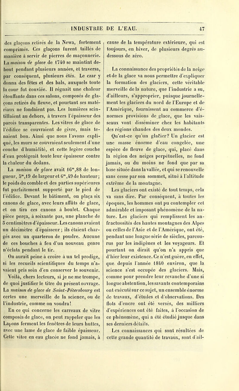 des glaçons retirés de la Newa, fortement comprimés. Ces glaçons furent taillés de manière à servir de pierres de maçonnerie. Lamaison de glace de 1740 se maintint de- bout pendant plusieurs années, et traversa, par conséquent, plusieurs étés. Le czar y donna des fêtes et des bals, auxquels toute I la cour fut conviée. Il régnait une chaleur étouffante dans ces salons, composés de gla- çons retirés du fleuve, et pourtant ses maté- riaux ne fondaient pas. Les lumières scin- tillaient au dehors, à travers l'épaisseur des parois transparentes. Les vitres de glace de S l'édifice se couvraient de givre, mais te- I naient bon. Ainsi que nous l'avons expli- \ que, les murs se couvraient seulement d'une I couche d'humidité, et cette légère couche d'eau, protégeait toute leur épaisseur contre la chaleur du dedans. La maison de glace avait 16™,88 de lon- gueur, 5m,l9 de largeur et 6m,49 de hauteur ; le poids du comble et des parties supérieures fut parfaitement supporté par le pied de l'édifice. Devant le bâtiment, on plaça six canons de glace, avec leurs affûts de glace, et on tira ces canons à boulet. Chaque pièce perça, à soixante pas, une planche de S centimètres d'épaisseur. Les canons avaient un décimètre d'épaisseur; ils étaient char- gés avec un quarteron de poudre. Aucune de ces bouches à feu d'un nouveau genre n'éclata pendant le tir. On aurait peine à croire à un tel prodige, si les recueils scientifiques du temps n'a- vaient pris soin d'en conserver le souvenir. Voilà, chers lecteurs, si je ne me trompe, de quoi justifier le titre du présent ouvrage. La maison de glace de Saint-Pétersbourg est certes une merveille de la science, ou de l'industrie, comme on voudra! En ce qui concerne les carreaux de vitre composés de glace, on peut rappeler que les Lapons ferment les fenêtres de leurs huttes, avec une lame de glace de faible épaisseur. Cette vitre en eau glacée ne fond jamais, à cause de la température extérieure, qui est toujours, en hiver, de plusieurs degrés au- dessous de zéro. La connaissance des propriétés de la neige et de la glace va nous permettre d'expliquer la formation des glaciers, cette véritable merveille de la nature, que l'industrie a su, d'ailleurs, s'approprier, puisque journelle- ment les glaciers du nord de l'Europe et de l'Amérique, fournissent au commerce d'é- normes provisions de glace, que les vais- seaux vont disséminer chez les habitants des régions chaudes des deux mondes. Qu'est-ce qu'un glaôier? Un glacier est une masse énorme d'eau congelée, une espèce de fleuve de glace, qui, placé dans- la région des neiges perpétuelles, ne fond jamais, ou du moins ne fond que par sa base située dans la vallée, et qui se renouvelle sans cesse par son sommet, situé à l'altitude extrême de la montagne. Les glaciers ont existé de tout temps, cela va sans dire. Par conséquent, à toutes les époques, les hommes ont pu contempler cet admirable et imposant phénomène de la na- ture. Les glaciers qui remplissent les an- fractuosités des hautes montagnes des Alpes ou celles de l'Asie et de l'Amérique, ont été, pendant une longue série de siècles, parcou- rus par les indigènes et les voyageurs. Et pourtant on dirait qu'on n'a appris que d'hier leur existence. Ce n'est guère, en effet, que. depuis l'année 1840 environ, que la science s'est occupée des glaciers. Mais, comme pour prendre leur revanche d'une si longue abstention, les savants contemporains ont exécuté sur ce sujet, un ensemble énorme de travaux, d'études et d'observations. Des flots d'encre ont été versés, des milliers d'expériences ont été faites, à l'occasion de ce phénomène, qui a été étudié jusque dans ses derniers détails. Les connaissances qui sont résultées de- cette grande quantité de travaux, sont d'ail-