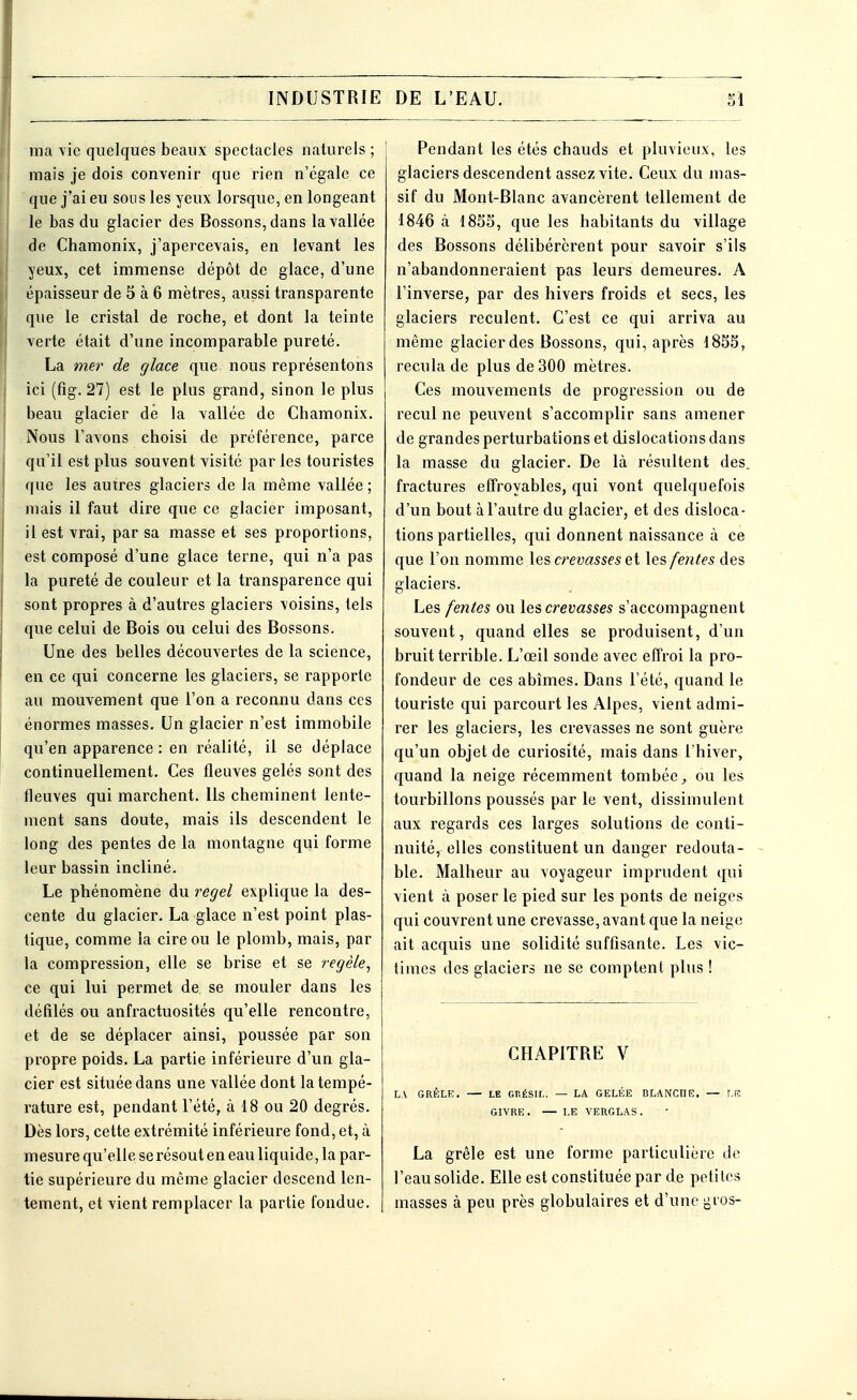ma vie quelques beaux spectacles naturels ; mais je dois convenir que rien n'égale ce que j'ai eu sous les yeux lorsque, en longeant le bas du glacier des Bossons, dans la vallée de Chamonix, j'apercevais, en levant les yeux, cet immense dépôt de glace, d'une épaisseur de 5 à 6 mètres, aussi transparente que le cristal de roche, et dont la teinte verte était d'une incomparable pureté. La mer de glace que nous représentons ici (fig. 27) est le plus grand, sinon le plus beau glacier dé la vallée de Chamonix. Nous l'avons choisi de préférence, parce qu'il est plus souvent visité parles touristes que les autres glaciers de la même vallée ; mais il faut dire que ce glacier imposant, il est vrai, par sa masse et ses proportions, est composé d'une glace terne, qui n'a pas la pureté de couleur et la transparence qui sont propres à d'autres glaciers voisins, tels que celui de Bois ou celui des Bossons. Une des belles découvertes de la science, en ce qui concerne les glaciers, se rapporte au mouvement que l'on a reconnu dans ces énormes masses. Un glacier n'est immobile qu'en apparence : en réalité, il se déplace continuellement. Ces fleuves gelés sont des fleuves qui marchent. Ils cheminent lente- ment sans doute, mais ils descendent le long des pentes de la montagne qui forme leur bassin incliné. Le phénomène du regel explique la des- cente du glacier. La glace n'est point plas- tique, comme la cire ou le plomb, mais, par la compression, elle se brise et se regèle, ce qui lui permet de se mouler dans les défilés ou anfractuosités qu'elle rencontre, et de se déplacer ainsi, poussée par son propre poids. La partie inférieure d'un gla- cier est située dans une vallée dont la tempé- rature est, pendant l'été, à 18 ou 20 degrés. Dès lors, cette extrémité inférieure fond, et, à mesure qu'elle se résout en eau liquidera par- tie supérieure du même glacier descend len- tement, et vient remplacer la partie fondue. Pendant les étés chauds et pluvieux, les glaciers descendent assez vite. Ceux du mas- sif du Mont-Blanc avancèrent tellement de 1846 à 185S, que les habitants du village des Bossons délibérèrent pour savoir s'ils n'abandonneraient pas leurs demeures. A l'inverse, par des hivers froids et secs, les glaciers reculent. C'est ce qui arriva au même glacier des Bossons, qui, après 1855, recula de plus de 300 mètres. Ces mouvements de progression ou de recul ne peuvent s'accomplir sans amener de grandes perturbations et dislocations dans la masse du glacier. De là résultent des. fractures effroyables, qui vont quelquefois d'un bout à l'autre du glacier, et des disloca- tions partielles, qui donnent naissance à ce que l'on nomme les crevasses et les fentes des glaciers. Les fentes ou les crevasses s'accompagnent souvent, quand elles se produisent, d'un bruit terrible. L'œil sonde avec effroi la pro- fondeur de ces abîmes. Dans l'été, quand le touriste qui parcourt les Alpes, vient admi- rer les glaciers, les crevasses ne sont guère qu'un objet de curiosité, mais dans l'hiver, quand la neige récemment tombée, ou les tourbillons poussés par le vent, dissimulent aux regards ces larges solutions de conti- nuité, elles constituent un danger redouta- ble. Malheur au voyageur imprudent qui vient à poser le pied sur les ponts de neiges qui couvrent une crevasse, avant que la neige ait acquis une solidité suffisante. Les vic- times des glaciers ne se comptent plus ! CHAPITRE V LA GRÊLE. — LE GRÉSIL. — LA GELÉE DLANCI1E. — J.R GIVRE. — LE VERGLAS. La grêle est une forme particulière de l'eau solide. Elle est constituée par de petites masses à peu près globulaires et d'une gros-