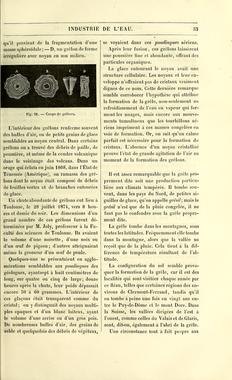 qu'il provient de la fragmentation d'une masse sphéroïdale ; — D, un grêlon de forme irrégulière avec noyau en son milieu. Fig. 28. — Coupe de grêlons. L'intérieur des grêlons renferme souvent des bulles d'air, ou de petits grains de glace semblables au noyau central. Dans certains grêlons on a trouvé des débris de paille, de poussière, et même de la cendre volcanique dans le voisinage des volcans. Dans un orage qui éclata en juin 1808. dans l'Etat de Ténessée (Amérique), on ramassa des grê- lons dont le noyau était composé de débris de feuilles vertes et de branches entourées de glace. Un chute abondante de grêlons eut lieu à Toulouse, le 28 juillet 1874, vers 8 heu- res et demie du soir. Les dimensions d'un grand nombre de ces grêlons furent dé- terminées par M. Joly, professeur à la Fa- culté des sciences de Toulouse. Ils avaient le volume d'une noisette, d'une noix ou d'un œuf de pigeon ; d'autres atteignaient même la grosseur d'un œuf de poule. Quelques-uns se présentaient en agglo- mérations semblables aux poudingues des géologues, ayantsept à huit centimètres de long, sur quatre ou cinq de large; douze heures après la chute, leur poids dépassait •encore 50 à 60 grammes. L'intérieur de •ces glaçons était transparent comme du cristal; on y distinguait des noyaux multi- ples opaques et d'un blanc laiteux, ayant le volume d'une cerise ou d'un gros pois. De nombreuses bulles d'air, des grains de sable et quelquefois des débris de végétaux, se voyaient dans ces poudingues aériens. Après leur fusion, ces grêlons laissèrent une poussière fine et abondante, offrant des particules organiques. La glace entourant le noyau avait une structure cellulaire. Les noyaux et leur en- veloppe n'offraient pas de cristaux vraiment dignes de ce nom. Cette dernière remarque semble corroborer l'hypothèse qui attribue la formation de la grêle, non-seulement au refroidissement de l'eau en vapeur qui for- ment les nuages, mais encore aux mouve- ments tumultueux que les tourbillons aé- riens impriment à ces masses congelées en voie de formation. Or, on sait qu'un calme parfait est nécessaire pour la formation de cristaux. L'absence d'un noyau cristallisé prouve l'état de grande agitation de l'air au moment de la formation des grêlons. 11 est assez remarquable que la grêle pro- prement dite soit une production particu- lière aux climats tempérés. 11 tombe sou- vent, dans les pays du Nord, de petites ai- guilles de glace, qu'on appelle grésil; mais le grésil n'est que de la pluie congelée, il ne faut pas le confondre avec la grêle propre- ment dite. La grêle tombe dans les montagnes, sous toutes les latitudes. Fréquemment elle tombe dans la montagne, alors que la vallée ne reçoit que de la pluie. Cela tient à la dif- férence de température résultant de l'al- titude. La configuration du sol semble provo- quer la formation de la grêle, car il est des localités qui sont visitées chaque année par ce fléau, telles que certaines régions des en- virons de Clermont-Fcrrand, tandis qu'il en tombe à peine une fois en vingt ans en- tre le Puy-de-Dôme et le mont Dore. Dans la Suisse, les vallées dirigées de l'est à l'ouest, comme celles du Valais et de Glaris, sont, dit-on, également à l'abri de la grêle. Une circonstance tout à fait propre aux