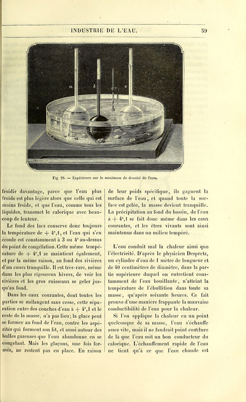 Fig. 29. — Expérience sur le maximum de densité de l'eau. froidir davantage, parce que l'eau plus froide est plus légère alors que celle qui est moins froide, et que l'eau, comme tous les liquides, transmet le calorique avec beau- coup de lenteur. Le fond des lacs conserve donc toujours la température de -f- 4°,1, et l'eau qui s'en écoule est constamment à 3 ou 4° au-dessus du point de congélation. Cette même tempé- rature de -f 4°,1 se maintient également, et par la même raison, au fond des rivières d'un cours tranquille. Il est très-rare, même dans les plus rigoureux hivers, de voir les rivières et les gros ruisseaux se geler jus- qu'au fond. Dans les eaux courantes, dont toutes les parties se mélangent sans cesse, cette sépa- ration entre des couches d'eau à + 4°,1 et le reste de la masse, n'a pas lieu; la glace peut se former au fond de l'eau, contre les aspé- rités qui forment son lit, et aussi autour des bulles gazeuses que l'eau abandonne en se congelant. Mais les glaçons, une fois for- més, ne restent pas en place. En raison de leur poids spécifique, ils gagnent la surface de l'eau, et quand toute, la sur- face est gelée, la masse devient tranquille. La précipitation au fond du bassin, de l'eau à -(- 4°,1 se fait donc même dans les eaux courantes, et les êtres vivants sont ainsi maintenus dans un milieu tempéré. L'eau conduit mal la chaleur ainsi que l'éiectrieité. D'après le physicien Despretz, un cylindre d'eau de 1 mètre de longueur et de 40 centimètres de diamètre, dans la par- tie supérieure duquel on entretient cons- tamment de l'eau bouillante, n'atteint la température de L'ébullition dans toute sa masse, qu'après soixante heures. Ce fait prouve d'une manière frappante la mauvaise conductibilité de l'eau pour la chaleur. Si l'on applique la chaleur en un point quelconque de sa masse, l'eau s'échauffe assez vite, mais il ne faudrait point conclure de là que l'eau soit un bon conducteur du calorique. L'échauffement rapide de l'eau ne tient qu'à ce que l'eau chaude est