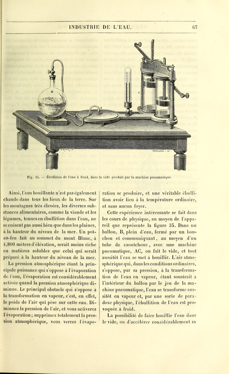 Fig. 35. — Ébullition de l'eau à froid, dans le vide produit par la machine pneumatique. Ainsi, l'eau bouillante n'est pas également chaude dans tous les lieux de la terre. Sur les montagnes très élevées, les diverses sub- stances alimentaires, comme la viande et les légumes, tenues en ébullition dans l'eau, ne se cuisent pas aussi bien que dans les plaines, à la hauteur du niveau de la mer. Un pot- au-feu fait au sommet du mont Blanc, à 4,800 mètres d'élévation, serait moins riche en matières solubles que celui qui serait préparé à la hauteur du niveau de la mer. La pression atmosphérique étant la prin- cipale puissance qui s'oppose à l'évaporation de l'eau, l'évaporation est considérablement activée quand la pression atmosphérique di- minue. Le principal obstacle qui s'oppose à la transformation en vapeur, c'est, en effet, le poids de l'air qui pèse sur cette eau. Di- minuez la pression de l'air, et vous activerez l'évaporation ; supprimez totalement la pres- sion atmosphérique, vous verrez l'évapo- ration se produire, et une véritable ébulli- tion avoir lieu à la température ordinaire, et sans aucun foyer. Cette expérience intéressante se fait dans les cours de physique, au moyen de l'appa- reil que représente la figure 35. Dans un ballon, B, plein d'eau, fermé par un bou- chon et communiquant, au moyen d'un tube de caoutchouc, avec une machine pneumatique, AC, on fait le vide, et tout aussitôt l'eau se met à bouillir. L'air atmo- sphérique qui, dans les conditions ordinai res, s'oppose, par sa pression, à la transforma- tion de l'eau en vapeur, étant soustrait à l'intérieur du ballon par le jeu de la ma- chine pneumatique, l'eau se transforme aus- sitôt en vapeur et, par une sorte de para- doxe physique, l'ébullition de l'eau est pro- voquée à froid. La possibilité de faire bouillir l'eau dans le vide, ou d'accélérer considérablement sa