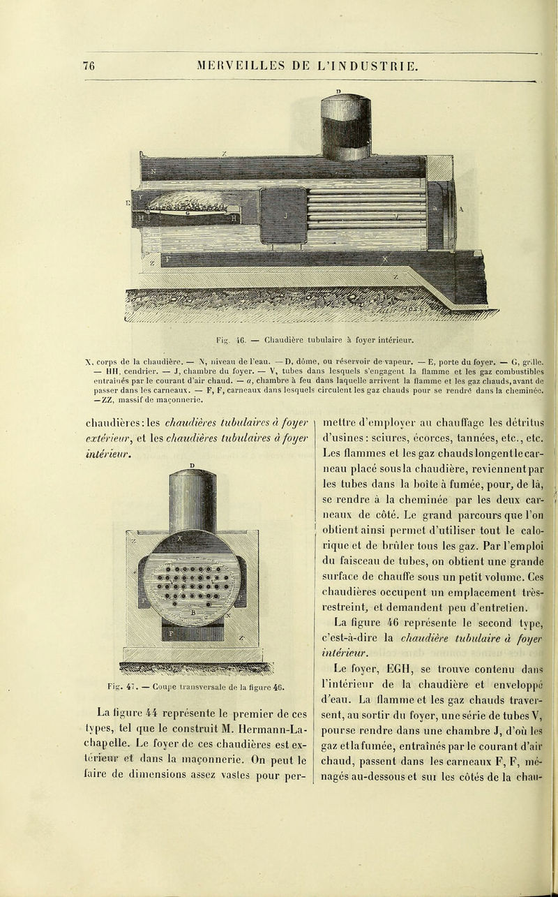 ri- 46. — Chaudière tubulaire à foyer intérieur. X, corps de la chaudière. — % niveau de l'eau. —D, dôme, ou réservoir de vapeur. — E, porte du foyer. — G, grille. — HH, cendrier. — J, chambre du foyer. — V, tubes dans lesquels s'engagent la flamme et les gaz combustibles entraînés par le courant d'air chaud. — a, chambre à feu dans laquelle arrivent la flamme et les gaz chauds, avant de passer dans les carneaux. — F, F, carneaux dans lesquels circulent les gaz chauds pour se rendrê dans la cheminée. —ZZ, massif de maçonnerie. chaudières: les chaudières iubulaires à foyer extérieur, et les chaudières tabulaires à foyer intérieur. Fig. 47. — Coupe transversale de la figure 46. La ligure 44 représente le premier de ces types, tel que le construit M. Hermann-La- chapelle. Le foyer de ces chaudières est ex- térieur et dans la maçonnerie. On peut le l'aire de dimensions assez vastes pour per- mettre d'employer au chauffage les détritus d'usines: sciures, écorces, tannées, etc., etc. Les flammes et les gaz chaudslongentlecar- neau placé sousla chaudière, reviennent par les tubes dans la boîte à fumée, pour, de là, se rendre à la cheminée par les deux car- neaux de côté. Le grand parcours que l'on obtient ainsi permet d'utiliser tout le calo- rique et de brûler tous les gaz. Par l'emploi du faisceau de tubes, on obtient une grande surface de chauffe sous un petit volume. Ces chaudières occupent un emplacement très- restreint, et demandent peu d'entretien. La figure 46 représente le second type, c'est-cà-dire la chaudière tubulaire à foyer intérieur. Le foyer, EGH, se trouve contenu dans l'intérieur de la chaudière et enveloppé d'eau. La flamme et les gaz chauds traver- sent, au sortir du foyer, une série de tubes V, pour se rendre dans une chambre J, d'où les gaz etlafumée, entraînés par le courant d'air chaud, passent dans les carneaux F, F, mé- nagés au-dessous et sui les côtés de la chau-