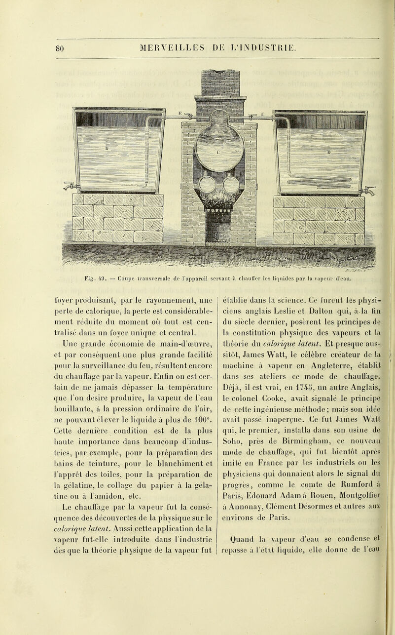 Fig, 49. — Coupe transversale de l'appareil servant à chauffer quides par la vapeur d'eau. foyer produisant, par le rayonnement, une perte de calorique, la perte est considérable- ment réduite du moment où tout est cen- tralisé dans un foyer unique et central. Une grande économie de main-d'œuvre, et par conséquent une plus grande facilité pour la surveillance du feu, résultent encore du chauffage par la vapeur. Enfin on est cer- tain de ne jamais dépasser la température que l'on désire produire, la vapeur de l'eau bouillante, à la pression ordinaire de l'air, ne pouvant élever le liquide à plus de 100°. Cette dernière condition est de la plus haute importance dans beaucoup d'indus- tries, par exemple, pour la préparation des bains de teinture, pour le blanchiment et l'apprêt des toiles, pour la préparation de la gélatine, le collage du papier à la géla- tine ou à l'amidon, etc. Le chauffage par la vapeur fut la consé- quence des découvertes de la physique sur le calorique latent. Aussi cette application de la vapeur fut-elle introduite dans l'industrie dès que la théorie physique de la vapeur fut établie dans la science. Ce furent les physi- ciens anglais Leslie et Dalton qui, à la fin du siècle dernier, posèrent les principes de la constitution physique des vapeurs et la théorie du calorique latent. Et presque aus- sitôt, James Watt, le célèbre créateur de la- machine à vapeur en Angleterre, établit dans ses ateliers ce mode de chauffage. Déjà, il est vrai, en 1745, un autre Anglais, le colonel Cooke, avait signalé le principe de cette ingénieuse méthode ; mais son idée avait passé inaperçue. Ce fut James Watt qui, le premier, installa dans son usine de Soho, près de Birmingham, ce nouveau mode de chauffage, qui fut bientôt après imité en France par les industriels ou les physiciens qui donnaient alors le signal du progrès, comme le comte de Rumford à Paris, Edouard Adam à Rouen, Montgolfîer à Annonay, Clément Désormes et autres aux environs de Paris. Quand la vapeur d'eau se condense et repasse à l'état liquide, elle donne de l'eau