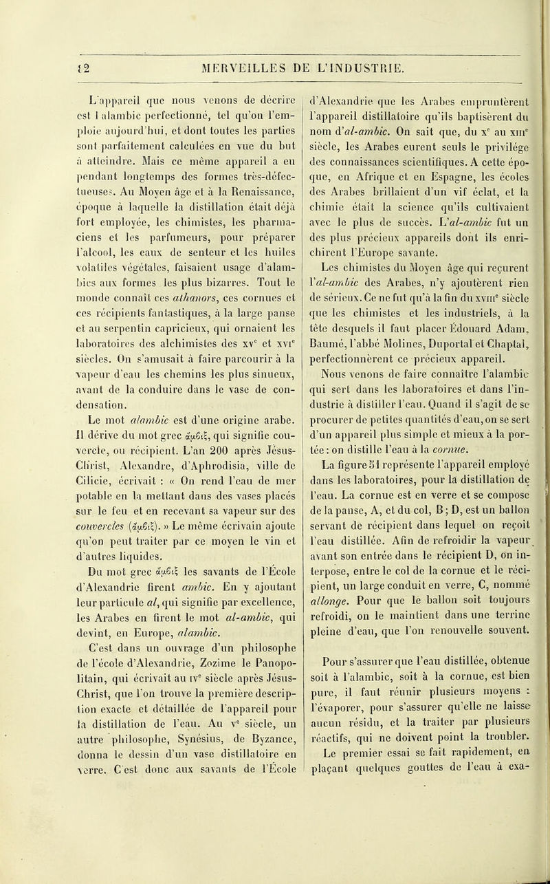 L'appareil que nous venons de décrire est 1 alambic perfectionné, tel qu'on l'em- ploie aujourd'hui, et dont toutes les parties sont parfaitement calculées en vue du but à atteindre. Mais ce même appareil a eu pendant longtemps des formes très-défec- tueuses. Au Moyen âge et à la Renaissance, époque à laquelle la distillation était déjà fort employée, les chimistes, les pharma- ciens et les parfumeurs, pour préparer l'alcool, les eaux de senteur et les huiles volatiles végétales, faisaient usage d'alam- bics aux formes les plus bizarres. Tout le monde connaît ces athanors, ces cornues et ces récipients fantastiques, à la large panse et au serpentin capricieux, qui ornaient les laboratoires des alchimistes des xvc et xvie siècles. On s'amusait à faire parcourir à la vapeur d'eau les chemins les plus sinueux, avant de la conduire dans le vase de con- densation. Le mot alambic est d'une origine arabe. 11 dérive du mot grec àfxSi?, qui signifie cou- vercle, ou récipient. L'an 200 après Jésus- Clïrist, Alexandre, d'Apbrodisia, ville de Cilicie, écrivait : « On rend l'eau de mer potable en la mettant dans des vases placés sur le feu et en recevant sa vapeur sur des couvercles (&u£iZ). » Le même écrivain ajoute qu'on peut traiter par ce moyen le vin et d'autres liquides. Du mot grec 3.u£k\ les savants de l'Ecole d'Alexandrie firent ambic. En y ajoutant leur particule «/, qui signifie par excellence, les Arabes en firent le mot al-ambic, qui devint, en Europe, alambic. C'est dans un ouvrage d'un philosophe de l'école d'Alexandrie, Zozime le Panopo- litain, qui écrivait au ive siècle après Jésus- Christ, que l'on trouve la première descrip- tion exacte et détaillée de l'appareil pour la distillation de l'eau. Au vc siècle, un autre philosophe, Synésius, de Byzance, donna le dessin d'un vase distillatoire en verre. C'est donc aux savants de l'École d'Alexandrie que les Arabes empruntèrent l'appareil distillatoire qu'ils baptisèrent du nom à'al-ambic. On sait que, du xe au xme siècle, les Arabes eurent seuls le privilège des connaissances scientifiques. A cette épo- que, en Afrique et en Espagne, les écoles- des Arabes brillaient d'un vif éclat, et la chimie était la science qu'ils cultivaient avec le plus de succès. Val-ambic fut un des plus précieux appareils dont ils enri- chirent l'Europe savante. Les chimistes du Moyen âge qui reçurent Yal-ambic des Arabes, n'y ajoutèrent rien de sérieux. Ce ne fut qu'à la fin du xvme siècle que les chimistes et les industriels, à la tête desquels il faut placer Edouard Adam, Baumé, l'abbé Molines, Duportal et Chaptal, perfectionnèrent ce précieux appareil. Nous venons de faire connaître l'alambic qui sert dans les laboratoires et dans l'in- dustrie à distiller l'eau. Quand il s'agit de se procurer de petites quantités d'eau, on se sert d'un appareil plus simple et mieux à la por- tée : on distille l'eau à la cornue. La figure SI représente l'appareil employé dans les laboratoires, pour la distillation de l'eau. La cornue est en verre et se compose de la panse, A, et du col, B ; D, est un ballon servant de récipient dans lequel on reçoit l'eau distillée. Afin de refroidir la vapeur avant son entrée dans le récipient D, on in- terpose, entre le col de la cornue et le réci- pient, un large conduit en verre, C, nommé allonge. Pour que le ballon soit toujours refroidi, on le maintient dans une terrine pleine d'eau, que l'on renouvelle souvent. Pour s'assurer que l'eau distillée, obtenue soit à l'alambic, soit à la cornue, est bien pure, il faut réunir plusieurs moyens : l'évaporer, pour s'assurer qu'elle ne laisse aucun résidu, et la traiter par plusieurs réactifs, qui ne doivent point la troubler. Le premier essai se fait rapidement, en plaçant quelques gouttes de l'eau à exa.-