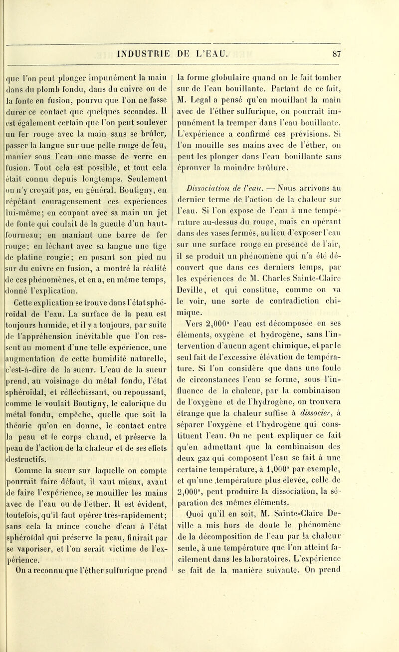 que Ton peut plonger impunément la main dans du plomb fondu, dans du cuivre ou de la fonte en fusion, pourvu que l'on ne fasse durer ce contact que quelques secondes. 11 est également certain que l'on peut soulever un fer rouge avec la main sans se brûler, passer la langue sur une pelle rouge de feu, manier sous l'eau une masse de verre en fusion. Tout cela est possible, et tout cela était connu depuis longtemps. Seulement on n'y croyait pas, en général. Boutigny, en répétant courageusement ces expériences lui-même; en coupant avec sa main un jet de fonte qui coulait de la gueule d'un haut- fourneau; en maniant une barre de fer rouge; en léchant avec sa langue une tige de platine rougie ; en posant son pied nu sur du cuivre en fusion, a montré la réalité de ces phénomènes, et en a, en même temps, donné l'explication. Cette explication se trouve dans l'état sphé- roïdal de l'eau. La surface de la peau est toujours humide, et il y a toujours, par suite de l'appréhension inévitable que l'on res- sent au moment d'une telle expérience, une augmentation de cette humidité naturelle, c'est-à-dire de la sueur. L'eau de la sueur prend, au voisinage du métal fondu, l'état sphéroïdal, et réfléchissant, ou repoussant, comme le voulait Boutigny, le calorique du métal fondu, empêche, quelle que soit la théorie qu'on en donne, le contact entre la peau et le corps chaud, et préserve la peau de l'action de la chaleur et de ses effets destructifs. Comme la sueur sur laquelle on compte pourrait faire défaut, il vaut mieux, avant de faire l'expérience, se mouiller les mains avec de l'eau ou de l'éther. Il est évident, toutefois, qu'il faut opérer très-rapidement; sans cela la mince couche d'eau à l'état sphéroïdal qui préserve la peau, finirait par se vaporiser, et l'on serait victime de l'ex- périence. On a reconnu que l'éther sulfurique prend la forme globulaire quand on le fait tomber sur de l'eau bouillante. Partant de ce fait, M. Légal a pensé qu'en mouillant la main avec de l'éther sulfurique, on pourrait im- punément la tremper dans l'eau bouillante. L'expérience a confirmé ces prévisions. Si l'on mouille ses mains avec de l'éther, on peut les plonger dans l'eau bouillante sans éprouver la moindre brûlure. Dissociation de l'eau. — Nous arrivons au dernier terme de l'action de la chaleur sur l'eau. Si l'on expose de l'eau à une tempé- rature au-dessus du rouge, mais en opérant dans des vases fermés, au lieu d'exposer l'eau sur une surface rouge en présence de l'air, il se produit un phénomène qui n'a été dé- couvert que dans ces derniers temps, par les expériences de M. Charles Sainte-Claire Deville, et qui constitue, comme on va le voir, une sorte de contradiction chi- mique. Vers 2,000° l'eau est décomposée en ses éléments, oxygène et hydrogène, sans l'in- tervention d'aucun agent chimique, et par le seul fait de l'excessive élévation de tempéra- ture. Si l'on considère que dans une foule de circonstances l'eau se forme, sous l'in- fluence de la chaleur, par la combinaison de l'oxygène et de l'hydrogène, on trouvera étrange que la chaleur suffise à dissocier, à séparer l'oxygène et l'hydrogène qui cons- tituent l'eau. On ne peut expliquer ce fait qu'en admettant que la combinaison des deux gaz qui composent l'eau se fait à une certaine température, à 1,0003 par exemple, et qu'une .température plus élevée, celle de 2,000°, peut produire la dissociation, la sé paration des mêmes éléments. Quoi qu'il en soit, M. Sainte-Claire De- ville a mis hors de doute le phénomène de la décomposition de l'eau par la chaleur seule, aune température que l'on atteint fa- cilement dans les laboratoires. L'expérience se fait de la manière suivante. On prend