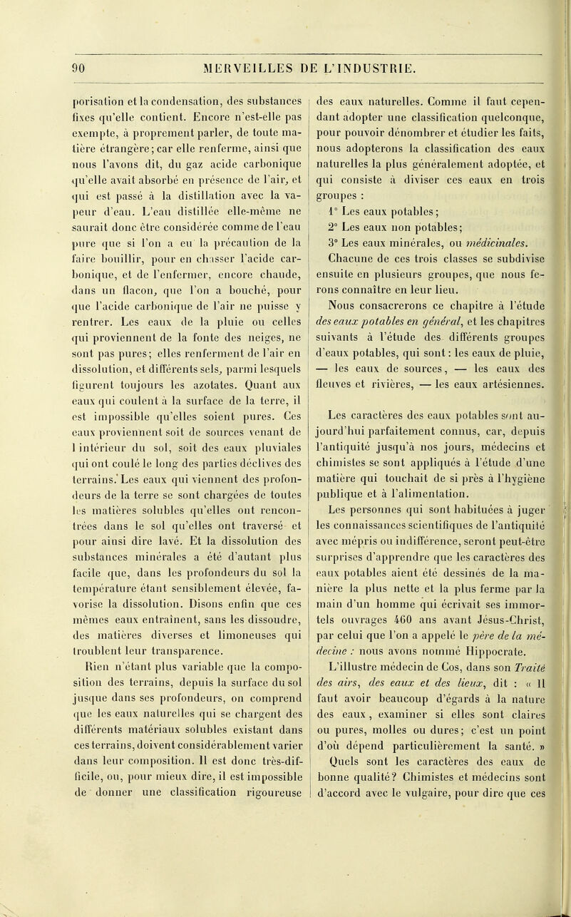 porisation et la condensation, des substances fixes qu'elle contient. Encore n'est-elle pas exempte, à proprement parler, de toute ma- tière étrangère ; car elle renferme, ainsi que nous l'avons dit, du gaz acide carbonique qu'elle avait absorbé en présence de l'air, et qui est passé à la distillation avec la va- peur d'eau. L'eau distillée elle-même ne saurait donc être considérée comme de l'eau pure que si l'on a eu la précaution de la faire bouillir, pour en chasser l'acide car- bonique, et de l'enfermer, encore chaude, dans un flacon, que l'on a bouché, pour que l'acide carbonique de l'air ne puisse y rentrer. Les eaux de la pluie ou celles qui proviennent de la fonte des neiges, ne sont pas pures; elles renferment de l'air en dissolution, et différents sels, parmi lesquels figurent toujours les azotates. Quant aux eaux qui coulent à la surface de la terre, il est impossible qu'elles soient pures. Ces eaux proviennent soit de sources venant de 1 intérieur du sol, soit des eaux pluviales qui ont coulé le long des parties déclives des terrains.'Les eaux qui viennent des profon- deurs de la terre se sont chargées de toutes les matières solubles qu'elles ont rencon- trées dans le sol qu'elles ont traversé et pour ainsi dire lavé. Et la dissolution des substances minérales a été d'autant plus facile que, dans les profondeurs du sol la température étant sensiblement élevée, fa- vorise la dissolution. Disons enfin que ces mêmes eaux entraînent, sans les dissoudre, des matières diverses et limoneuses qui troublent leur transparence. Rien n'étant plus variable que la compo- sition des terrains, depuis la surface du sol jusque dans ses profondeurs, on comprend que les eaux naturelles qui se chargent des différents matériaux solubles existant dans ces terrains, doivent considérablement varier dans leur composition. 11 est donc très-dif- ficile, ou, pour mieux dire, il est impossible de donner une classification rigoureuse des eaux naturelles. Comme il faut cepen- dant adopter une classification quelconque, pour pouvoir dénombrer et étudier les faits, nous adopterons la classification des eaux naturelles la plus généralement adoptée, et qui consiste à diviser ces eaux en trois groupes : 1° Les eaux potables; 2° Les eaux non potables; 3° Les eaux minérales, ou médicinales. Chacune de ces trois classes se subdivise ensuite en plusieurs groupes, que nous fe- rons connaître en leur lieu. Nous consacrerons ce chapitre à l'étude des eaux potables en général, et les chapitres suivants à l'étude des différents groupes d'eaux potables, qui sont : les eaux de pluie, — les eaux de sources, — les eaux des fleuves et rivières, — les eaux artésiennes. Les caractères des eaux potables sont au- jourd'hui parfaitement connus, car, depuis l'antiquité jusqu'à nos jours, médecins et chimistes se sont appliqués à l'étude d'une matière qui touchait de si près à l'hygiène publique et à l'alimentation. Les personnes qui sont habituées à juger les connaissances scientifiques de l'antiquiié avec mépris ou indifférence, seront peut-être surprises d'apprendre que les caractères des eaux potables aient été dessinés de la ma- nière la plus nette et la plus ferme par Ja main d'un homme qui écrivait ses immor- tels ouvrages 460 ans avant Jésus-Christ, par celui que l'on a appelé le père de la mé- decine : nous avons nommé Hippocrate. L'illustre médecin de Cos, dans son Traité des airs, des eaux et des lieux, dit : « 11 faut avoir beaucoup d'égards à la nature des eaux, examiner si elles sont claires ou pures, molles ou dures; c'est un point d'où dépend particulièrement la santé. Quels sont les caractères des eaux de bonne qualité? Chimistes et médecins sont d'accord avec le vulgaire, pour dire que ces