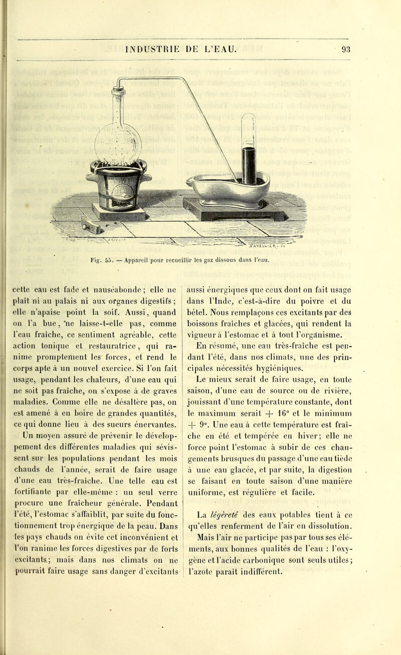 cette eau est fade et nauséabonde ; elle ne plaît ni au palais ni aux organes digestifs ; elle n'apaise point la soif. Aussi, quand on l'a bue, ne laisse-t-elle pas, comme l'eau fraîche, ce sentiment agréable, cette action tonique et restauratrice, qui ra- nime promptement les forces, et rend le corps apte à un nouvel exercice. Si l'on fait usage, pendant les chaleurs, d'une eau qui ne soit pas fraîche, on s'expose à de graves maladies. Comme elle ne désaltère pas, on est amené à en boire de grandes quantités, ce qui donne lieu à des sueurs énervantes. Un moyen assuré de prévenir le dévelop- pement des différentes maladies qui sévis- sent sur les populations pendant les mois chauds de l'année, serait de faire usage d'une eau très-fraîche. Une telle eau est fortifiante par elle-même : un seul verre procure une fraîcheur générale. Pendant l'été, l'estomac s'affaiblit, par suite du fonc- tionnement trop énergique de la peau. Dans les pays chauds on évite cet inconvénient et l'on ranime les forces digestives par de forts excitants.; mais dans nos climats on ne pourrait faire usage sans danger d'excitants aussi énergiques que ceux dont on fait usage dans l'Inde, c'est-à-dire du poivre et du bétel. Nous remplaçons ces excitants par des boissons fraîches et glacées, qui rendent la vigueur à l'estomac et à tout l'organisme. En résumé, une eau très-fraîche est pen- dant l'été, dans nos climats, une des prin- cipales nécessités hygiéniques. Le mieux serait de faire usage, en toute saison, d'une eau de source ou de rivière, jouissant d'une température constante, dont le maximum serait + 16° et le minimum + 9°. Une eau à cette température est fraî- che en été et tempérée en hiver; elle ne force point l'estomac à subir de ces chan- ' gements brusques du passage d'une eau tiède à une eau glacée, et par suite, la digestion se faisant en toute saison d'une manière uniforme, est régulière et facile. La légèreté des eaux potables tient à ce qu'elles renferment de l'air en dissolution. Mais l'air ne participe pas par tous ses élé- ments, aux bonnes qualités de l'eau : l'oxy- gène et l'acide carbonique sont seuls utiles; ! l'azote paraît indifférent.