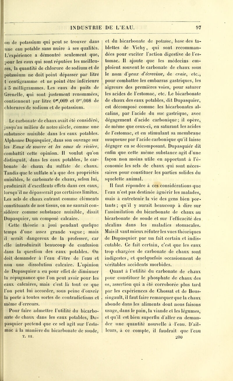 ! ou de potassium qui peut se trouver dans une eau potable sans nuire à ses qualités. ! L'expérience a démontré seulement que, j pour les eaux qui sont réputées les meilleu- ! res, la quantité de chlorure de sodium et de ! potassium ne doit point dépasser par litre 1 centigramme et ne point être inférieure | à 5 milligrammes. Les eaux du puits de I Grenelle, qui sont justement renommées, [contiennent par litre 0*,009 et 0gr.008 de chlorures de sodium et de potassium. Le carbonate de chaux avait été considéré, jusqu'au milieu de notre siècle, comme une substance nuisible dans les eaux potables. Alphonse Dupasquier,.dans son ouvrage sur les Eaux de source et les eaux de rivière, combattit cette opinion. 11 voulut qu'on distinguât, dans les eaux potables, le car- bonate de chaux du sulfate de chaux. Tandis que le sulfate n'a que des propriétés j nuisibles, le carbonate de chaux, selon lui, produirait d'excellents effets dans ces eaux, lorsqu'il ne dépasserait pas certaines limites. Les sels de chaux entrant comme éléments j;constituants de nos tissus, on ne saurait con- sidérer comme substance nuisible, disait [Dupasquier, un composé calcaire. J Cette théorie a joui pendant quelque i temps d'une assez grande vogue ; mais il serait dangereux de la professer, car elle introduirait beaucoup de confusion dans la question des eaux potables. On idoit demander à l'eau d'être de l'eau et non une dissolution calcaire. L'opinion [de Dupasquier a eu pour effet de diminuer la répugnance que l'on peut avoir pour les eaux calcaires, mais c'est là tout ce que l'on peut lui accorder, sous peine d'ouvrir j la porte à toutes sortes de contradictions et [même d'erreurs. Pour faire admettre l'utilité du bicarbo- nate de chaux dans les eaux potables, Du- pasquier prétend que ce sel agit sur l'esto- mac à la manière du bicarbonate de soude, t. m, et du bicarbonate de potasse, base des ta- blettes de Vichy, qui sont recomman- dées pour exciter l'action digestive de l'es- tomac. Il ajoute que les médecins em- ploient souvent le carbonate de chaux sous le nom d'yeux d'écrevisse, de craie, etc., pour combattre les embarras gastriques, les aigreurs des premières voies, pour saturer les acides de l'estomac, etc. Le bicarbonate de chaux des eaux potables, dit Dupasquier, est décomposé comme les bicarbonates al- calins, par l'acide du suc gastrique, avec dégagement d'acide carbonique ; il opère, de même que ceux-ci, en saturant les acides de l'estomac, et en stimulant sa membrane muqueuse par l'acide carbonique qu'il laisse dégager en se décomposant. Dupasquier dit enfin que cette même substance agit d'une façon non moins utile en apportant à l'é- conomie les sels de chaux qui sont néces- saires pour constituer les parties solides du squelette animal. Il faut répondre à ces considérations que Feau n'est pas destinée àguérir les malades, mais à entretenir la vie des gens bien por- tants ; qu'il y aurait beaucoup à dire sur l'assimilation du bicarbonate de chaux au bicarbonate de soude et sur l'efficacité des alcalins dans les maladies stomacales. Mais il vaut mieux réfuter les vues théoriques de Dupasquier par un fait certain et indis- cutable. Ce fait certain, c'est que les eaux trop chargées de carbonate de chaux sont indigestes, et quelquefois occasionnent de véritables accidents morbides. Quant à l'utilité du carbonate de chaux pour constituer le phosphate de chaux des os, assertion qui a été corroborée plus tard par les expériences de Chossat et de Bous- singault, il faut faire remarquerque la chaux abonde dans les aliments dont nous faisons usage, dans le pain, la viande et les légumes, et qu'il est bien superflu d'aller en deman- der une quantité nouvelle à l'eau. D'ail- leurs, à ce compte, il faudrait que l'eau 200