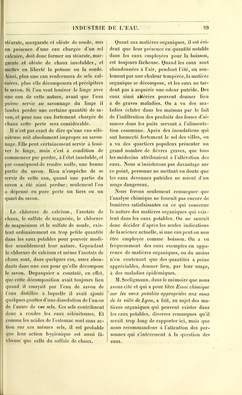 stéarate, inargarate et oléate de soude, mis en présence d'une eau chargée d'un sel calcaire, doit donc former un stéarate, mar- garate et oléate de chaux insolubles, et mettre en liberté la potasse ou la soude. Ainsi, plus une eau renfermera de sels cal- caires, plus elle décomposera et précipitera le savon. Si l'on veut lessiver le linge avec une eau de cette nature, avant que l'eau puisse servir au savonnage du linge il faudra perdre une certaine quantité de sa- von, et pour une eau fortement chargée de chaux cette perte sera considérable. Il n'est pas exact de dire qu'une eau sélé- niteuse soit absolument impropre au savon- nage. Elle peut certainement servir à lessi- ver le linge, mais c'est à condition de commencer par perdre, à l'état insoluble, et par conséquent de rendre nulle, une bonne partie du savon. Rien n'empêche de se servir de cette eau, quand une partie du savon a été ainsi perdue ; seulement l'on a dépensé en pure perte un tiers ou un quart du savon. Le chlorure de calcium, l'azotate de chaux, le sulfate de magnésie, le chlorure de magnésium et le sulfate de soude, exis- tent ordinairement en trop petite quantité dans les eaux potables pour pouvoir modi- fier sensiblement leur nature. Cependant le chlorure de calcium et même l'azotate de chaux sont, dans quelques cas, assez abon- dants dans une eau pour qu'elle décompose le savon. Dupasquicr a constaté, en effet, que cette décomposition avait toujours lieu quand il essayait par l'eau de savon de l'eau distillée à laquelle il avait ajouté quelques gouttes d'une dissolution de l'un ou de l'autre de c»s sels. Ces sels contribuent donc à rendre les eaux séléniteuses. Et comme les acides de l'estomac sont sans ac- tion sur ces mêmes sels, il est probable que leur action hygiénique est aussi fâ- cheuse que celle du sulfate de chaux. | Quant aux matières organiques, il est évi- • dent que leur présence en quantité notable dans les eaux employées pour la boisson, est toujours fâcheuse. Quand les eaux sont I abandonnées à l'air, pendant l'été, ou seu- lement par une chaleur tempérée, la matière organique se décompose, et les eaux ne tar- dent pas à acquérir une odeur putride. Des eaux ainsi akérées peuvent donner lieu à de graves maladies. On a vu des ma- | ladies éclater dans les maisons par le fait j de l'infiltration des produits des fosses d'ai- i sances dans les puits servant à l'alimenta- j tion commune. Après des inondations qui ont humecté fortement le sol des villes, on a vu des quartiers populeux présenter un grand nombre de fièvres graves, que tous les médecins attribuaient à l'altération des eaux. Nous n'insisterons pas davantage sur ce point, personne ne mettant en doute que les eaux devenues putrides ne soient d'un usage dangereux. Nous ferons seulement remarquer• que | l'analyse chimique ne fournit pas encore de lumières satisfaisantes en ce qui concerne la nature des matières organiques qui exis- tent dans les eaux potables. On ne saurait donc décider d'après les seules indications de la science actuelle, si une eau peut ou non être employée comme boisson. On a vu fréquemment des eaux exemptes en appa- rence de matières organiques, ou du moins n'en contenant que des quantités à peine appréciables, donner lieu, par leur usage, à des maladies épidémiques. M. Seeligmann, dans le mémoire que nous avons cité et qui a pour titre Essai chimique 'sur les eaux potables appropriées aux eaux de la ville de Lyon, a fait, au sujet des ma- tières organiques qui peuvent exister dans les eaux potables, diverses remarques qu'il serait trop long de rapporter ici, mais que nous recommandons à l'attention des per- sonnes qui s'intéressent à la question des eaux.