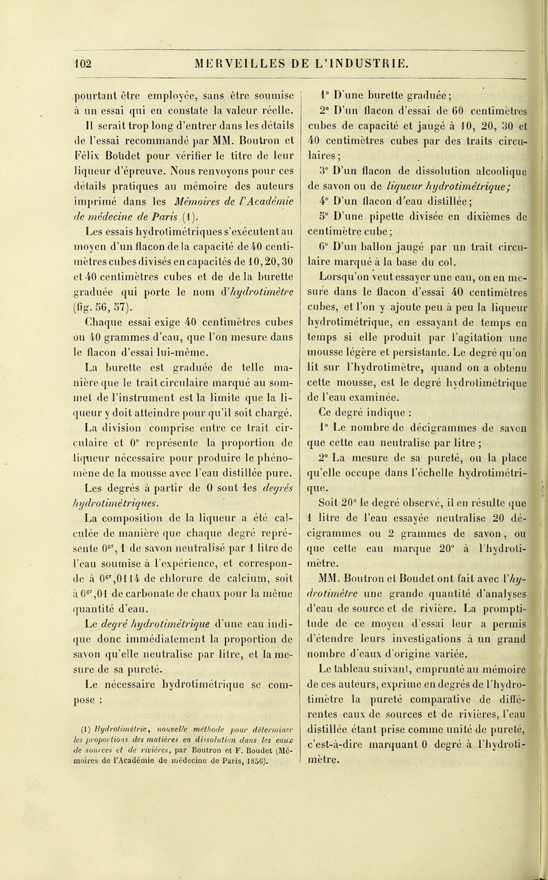 pourtant être employée, sans être soumise à un essai qui en constate la valeur réelle. 11 serait trop long- d'entrer dans les détails de l'essai recommandé par MM. Boutron et Eélix Boudet pour vérifier le titre de leur liqueur d'épreuve. Nous renvoyons pour ces détails pratiques au mémoire des auteurs imprimé dans les Mémoires de l'Académie de médecine de Paris (1). Les essais hydrolimétriques s'exécutent au moyen d'un flacon de la capacité de 40 centi- mètres cubes divisés en capacités de 10,20,30 et 40 centimètres cubes et de delà burette graduée qui porte le nom fthydrotimètre (fig. 36, 57). Chaque essai exige 40 centimètres cubes ou 40 grammes d'eau, que l'on mesure dans le flacon d'essai lui-même. La burette est graduée de telle ma- nière que le trait circulaire marqué au som- met de l'instrument est la limite que la li- queur y doit atteindre pour qu'il soit chargé. La division comprise entre ce trait cir- culaire et 0° représente la proportion de liqueur nécessaire pour produire le phéno- mène de la mousse avec l'eau distillée pure. Les degrés à partir de 0 sont les degrés hydrotimé triques. La composition de la liqueur a été cal- culée de manière que chaque degré repré- sente 0gr, 1 de savon neutralisé par 1 litre de l'eau soumise à l'expérience, et correspon- de à 0gr,0U4 de chlorure de calcium, soit à 0gr,01 de carbonate de chaux pour la même quantité d'eau. Le degré hydrotimétrique d'une eau indi- que donc immédiatement la proportion de savon qu'elle neutralise par litre, et la me- sure de sa pureté. Le nécessaire hydrotimétrique se com- pose : (1) Hydrotimétrie, nouvelle méthode pour déterminer les proportions des matières en dissolution dans les eaux de sources et de rivières, par Boutron et F. Boudet (Mé- moires de l'Académie de médecine de Paris, 185G). 1° D'une burette graduée; 2° D'un flacon d'essai de 60 centimètres cubes de capacité et jaugé à 10, 20, 30 et 40 centimètres cubes par des traits circu- laires ; 3° D'un flacon de dissolution alcoolique de savon ou de liqueur hydrotimétrique ; 4° D'un flacon d'eau distillée; 5° D'une pipette divisée en dixièmes de centimètre cube; 6° D'un ballon jaugé par un trait circu- laire marqué à la base du col. Lorsqu'on veut essayer une eau, on en me- sure dans le flacon d'essai 40 centimètres cubes, et l'on y ajoute peu à peu la liqueur hydrotimétrique, en essayant de temps en temps si elle produit par l'agitation une mousse légère et persistante. Le degré qu'on lit sur l'hydrotimètre, quand on a obtenu cette mousse, est le degré hydrotimétrique de l'eau examinée. Ce degré indique : 1° Le nombre de décigrammes de savon que cette eau neutralise par litre ; 2° La mesure de sa pureté, ou la place qu'elle occupe dans l'échelle hydrotimétri que. Soit 20° le degré observé, il en résulte que 1 litre de l'eau essayée neutralise 20 dé cigrammes ou 2 grammes de savon, ou que cette eau marque 20° à l'hydroti mètre. MM. Boutron et Boudet ont fait avec Vhy- drotimètre une grande quantité d'analyses d'eau de source et de rivière. La prompti tude de ce moyen d'essai leur a permis d'étendre leurs investigations à un grand nombre d'eaux d'origine variée. Le tableau suivant, emprunté au mémoir de ces auteurs, exprime en degrés de l'hydro timètre la pureté comparative de difl'é rentes eaux de sources et de rivières, l'eau distillée étant prise comme unité de pureté c'est-à-dire marquant 0 degré à l'hydroti mètre.