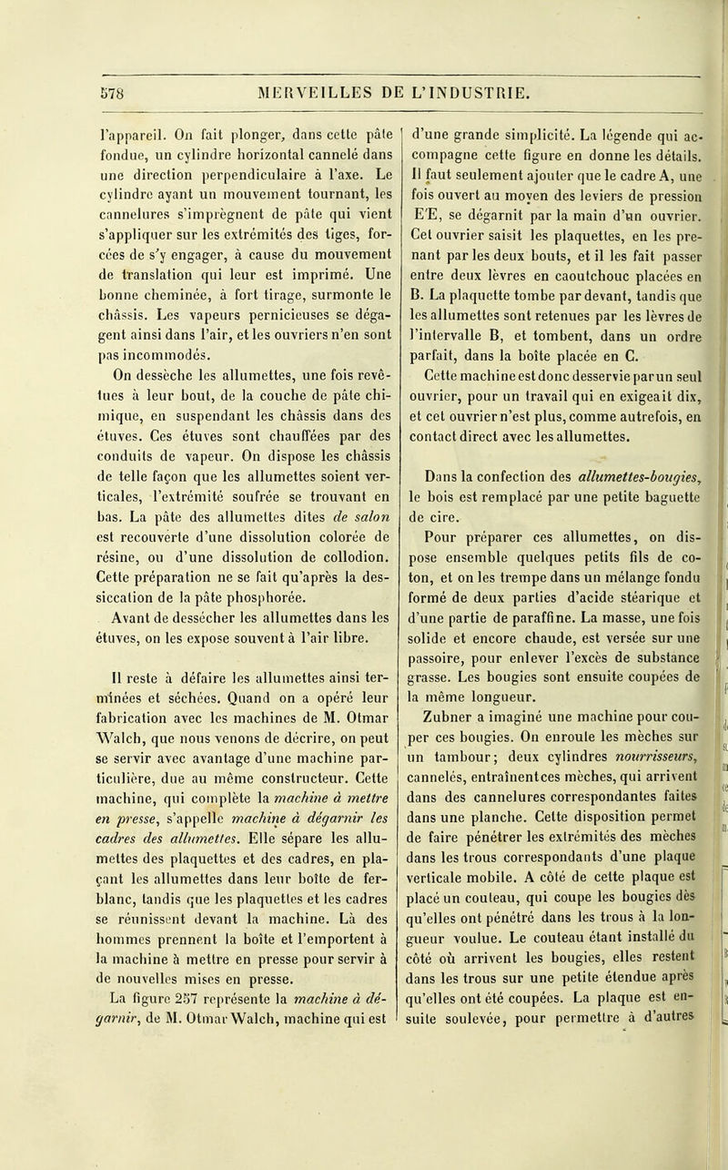 l'appareil. On fait plonger, dans cette pâte fondue, un cylindre horizontal cannelé dans une direction perpendiculaire à l'axe. Le cylindre ayant un mouvement tournant, les cannelures s'imprègnent de pâte qui vient s'appliquer sur les extrémités des tiges, for- cées de s'y engager, à cause du mouvement de translation qui leur est imprimé. Une bonne cheminée, à fort tirage, surmonte le châssis. Les vapeurs pernicieuses se déga- gent ainsi dans l'air, et les ouvriers n'en sont pas incommodés. On dessèche les allumettes, une fois revê- lues à leur bout, de la couche de pâte chi- mique, en suspendant les châssis dans des étuves. Ces étuves sont chauffées par des conduits de vapeur. On dispose les châssis de telle façon que les allumettes soient ver- ticales, l'extrémité soufrée se trouvant en bas. La pâte des allumettes dites de salon est recouverte d'une dissolution colorée de résine, ou d'une dissolution de collodion. Cette préparation ne se fait qu'après la des- siccation de la pâte phosphorée. Avant de dessécher les allumettes dans les étuves, on les expose souvent à l'air libre. Il reste à défaire les allumettes ainsi ter- minées et séchées. Quand on a opéré leur fabrication avec les machines de M. Otmar Walch, que nous venons de décrire, on peut se servir avec avantage d'une machine par- ticulière, due au même constructeur. Cette machine, qui complète la machine à mettre en presse, s'appelle machine à dégarnir les cadres des allumettes. Elle sépare les allu- mettes des plaquettes et des cadres, en pla- çant les allumettes dans leur boîte de fer- blanc, tandis que les plaquettes et les cadres se réunissent devant la machine. Là des hommes prennent la boîte et l'emportent à la machine à mettre en presse pour servir à de nouvelles mises en presse. La figure 257 représente la machine à dé- garnir, de M. Otmar Walch, machine qui est d'une grande simplicité. La légende qui ac- compagne cette figure en donne les détails. Il faut seulement ajouter que le cadre A, une fois ouvert au moyen des leviers de pression E'E, se dégarnit par la main d'un ouvrier. Cet ouvrier saisit les plaquettes, en les pre- nant par les deux bouts, et il les fait passer entre deux lèvres en caoutchouc placées en B. La plaquette tombe par devant, tandis que les allumettes sont retenues par les lèvres de l'intervalle B, et tombent, dans un ordre parfait, dans la boîte placée en C. Cette machine est donc desservie parun seul { ouvrier, pour un travail qui en exigeait dix, et cet ouvrier n'est plus, comme autrefois, en contact direct avec les allumettes. Dans la confection des allumettes-bougies, le bois est remplacé par une petite baguette de cire. Pour préparer ces allumettes, on dis- pose ensemble quelques petits fils de co- ton, et on les trempe dans un mélange fondu formé de deux parties d'acide stéarique et d'une partie de paraffine. La masse, une fois solide et encore chaude, est versée sur une passoire, pour enlever l'excès de substance grasse. Les bougies sont ensuite coupées de la même longueur. Zubner a imaginé une machine pour cou- per ces bougies. On enroule les mèches sur un tambour; deux cylindres nourrisseurs, cannelés, entraînentces mèches, qui arrivent dans des cannelures correspondantes faites dans une planche. Celte disposition permet de faire pénétrer les extrémités des mèches dans les trous correspondants d'une plaque verticale mobile. A côté de cette plaque est placé un couteau, qui coupe les bougies dès qu'elles ont pénétré dans les trous à la lon- gueur voulue. Le couteau étant installé du côté où arrivent les bougies, elles restent dans les trous sur une petite étendue après qu'elles ont été coupées. La plaque est en- suite soulevée, pour permettre à d'autres