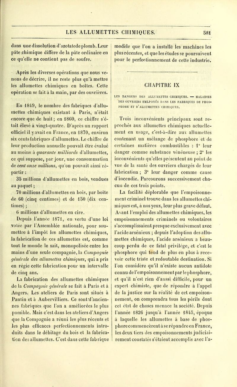 dans une dissolution d'azotatede plomb. Leur pâte .chimique diffère de la pâte ordinaire en ce qu'elle ne contient pas de soufre. Après les diverses opérations que nous ve- nons de décrire, il ne reste plus qu'à mettre les allumettes chimiques en boîtes. Cette opération se fait à la main, par des ouvrières. En 1849, le nombre des fabriques d'allu- mettes chimiques existant à Paris, n'était encore que de huit ; en 1860, ce chiffre s'é- tait élevé à vingt-quatre. D'après un rapport officiel il y avait en France, en 1870, environ six cents fabriques d'allumettes. Le chiffre de leur production annuelle pouvait être évalué au'moins à quarante milliards d'allumettes, ce qui suppose, par jour, une consommation de cent onze millions, qu'on pouvait ainsi ré- partir : 35 millions d'allumettes en bois, vendues au paquet ; 70 millions d'allumettes en bois, par boîte de 60 (cinq centimes) et de 150 (dix cen- times) ; 6 millions d'allumettes en cire. Depuis l'année 1871, en vertu d'une loi votée par l'Assemblée nationale, pour sou- mettre à l'impôt les allumettes chimiques, la fabrication de ces allumettes est, comme tout le monde le sait, monopolisée entre les mains d'une seule compagnie, la Compagnie générale des allumettes chimiques, qui a pris en régie cette fabrication pour un intervalle de cinq ans. La fabrication des allumettes chimiques de la Compagnie générale se fait à Paris et à Angers. Les ateliers de Paris sont situés à Pantin et à Aubervilliers. Ce sont d'ancien- nes fabriques que l'on a améliorées le plus possible. Mais c'est dans les ateliers d'Angers que la Compagnie a réuni les plus récents et les plus efficaces perfectionnements intro- duits dans le débitage du bois et la fabrica- tion des allumettes. C'est dans cette fab rique modèle que l'on a installé les machines les plus récentes, et que les études se poursuivent pour le perfectionnement de cette industrie. CHAPITRE IX LES DANGERS DES ALLUMETTES CHIMIQUES. — MALADIES DES OUVRIERS EMLPOYÉS DANS LES FABRIQUES DE PHOS- PHORE ET D'ALLUMETTES CHIMIQUES. Trois inconvénients principaux sont re- prochés aux allumettes chimiques actuelle- ment en usage, c'est-à-dire aux allumettes contenant un mélange de phosphore et de certaines matières combustibles : 1° leur danger comme substance vénéneuse ; 2° les inconvénients qu'elles présentent au point de vue de la santé des ouvriers chargés de leur fabrication ; 3° leur danger comme cause d'incendie. Parcourons successivement cha- cun de ces trois points. La facilité déplorable que l'empoisonne- ment criminel trouve dans les allumettes chi- miques est, à nos yeux, leur plus grave défaut. Avant l'emploi des allumettes chimiques, les empoisonnements criminels ou volontaires s'accomplissaient presque exclusivement avec l'acide arsénieux ; depuis l'adop tion des allu- mettes chimiques, l'acide arsénieux a beau- coup perdu de ce fatal privilège, et c'est le phosphore qui tend de plus en plus à rece- voir cette triste et redoutable destination. Si l'on considère qu'il n'existe aucun antidote connu de l'empoisonnement par le phosphore, et qu'il n'est rien d'aussi difficile, pour un expert chimiste, que de répondre à l'appel de la justice sur la réalité de cet empoison- nement, on comprendra tous les périls dont cet état de choses menace la société. Depuis l'année 1826 jusqu'à l'année 1845, époque à laquelle les allumettes à base de phos- phorecommencèrent à se répandre en France, les deux tiers des empoisonnements judiciai- rement constatés s'étaient accomplis avec l'a-