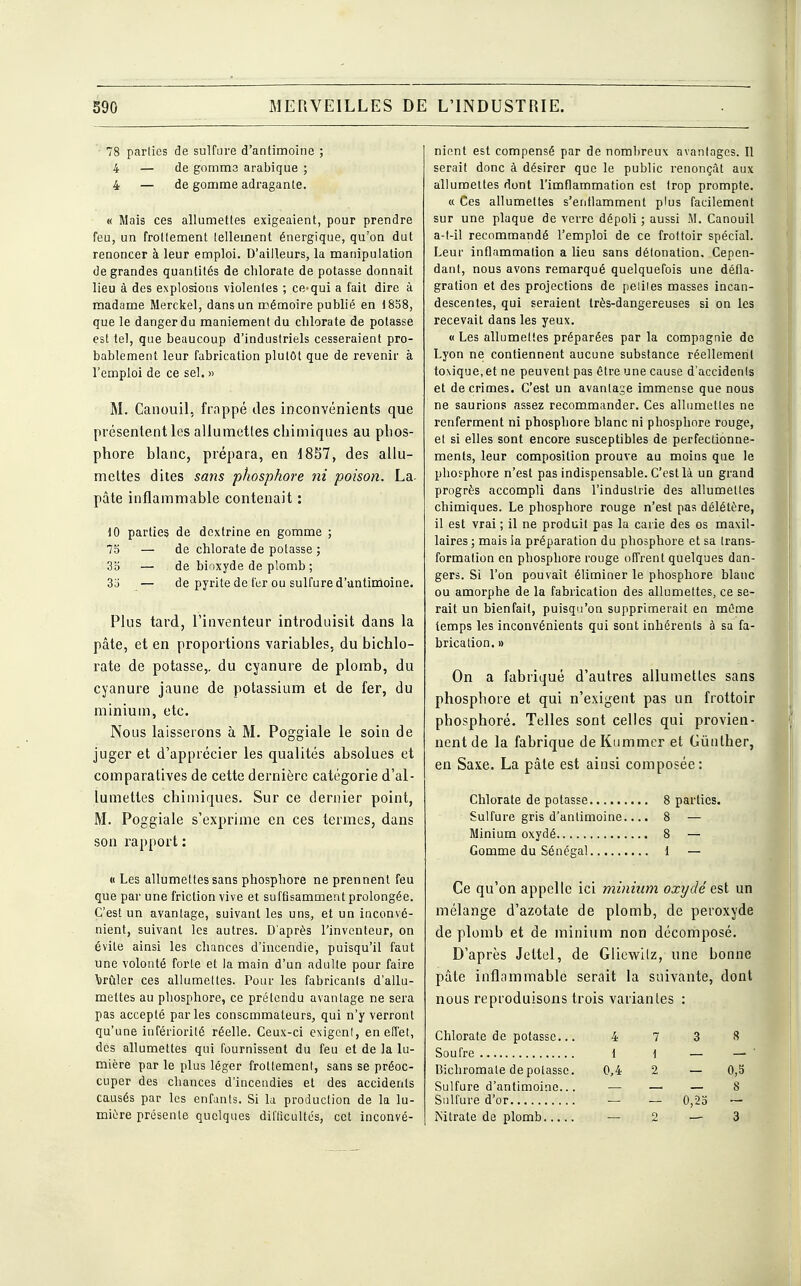 78 parties de sulfure d'antimoine ; 4 — de gomme arabique ; 4 — de gomme adragante. « Mais ces allumettes exigeaient, pour prendre feu, un frottement tellement énergique, qu'on dut renoncer à leur emploi. D'ailleurs, la manipulation de grandes quantités de chlorate de potasse donnait lieu à des explosions violentes ; ce-qui a fait dire à madame Merckel, dans un mémoire publié en 1838, que le danger du maniement du chlorate de potasse est tel, que beaucoup d'industriels cesseraient pro- bablement leur fabrication plutôt que de revenir à l'emploi de ce sel. » M. Canouil, frappé des inconvénients que présentent les allumettes chimiques au phos- phore blanc, prépara, en 1857, des allu- mettes dites sans phosphore ni poison. La- pâte inflammable contenait : 10 parties de dextrine en gomme ; 75 — de chlorate de potasse ; 35 — de bioxyde de plomb ; 33 — de pyrite de fer ou sulfure d'antimoine. Plus tard, l'inventeur introduisit dans la pâte, et en proportions variables, du bichlo- rate de potasse,, du cyanure de plomb, du cyanure jaune de potassium et de fer, du minium, etc. Nous laisserons à M. Poggiale le soin de juger et d'apprécier les qualités absolues et comparatives de cette dernière catégorie d'al- lumettes chimiques. Sur ce dernier point, M. Poggiale s'exprime en ces termes, dans son rapport : « Les allumettes sans phosphore ne prennent feu que par une friction vive et suffisamment prolongée. C'est un avantage, suivant les uns, et un inconvé- nient, suivant les autres. D'après l'inventeur, on évite ainsi les chances d'incendie, puisqu'il faut une volonté forte et la main d'un adulte pour faire brûler ces allumettes. Pour les fabricants d'allu- mettes au phosphore, ce prétendu avantage ne sera pas accepté parles consommateurs, qui n'y verront qu'une infériorité réelle. Ceux-ci exigent, en effet, des allumettes qui fournissent du feu et de la lu- mière par le plus léger frottement, sans se préoc- cuper des chances d'incendies et des accidents causés par les enfants. Si la production de la lu- mière présente quelques difficultés, cet inconvé- nient est compensé par de nombreux avantages. Il serait donc à désirer que le public renonçât aux allumettes dont l'imflammation est trop prompte. « Ces allumettes s'enflamment plus facilement sur une plaque de verre dépoli ; aussi M. Canouil a-t-il recommandé l'emploi de ce frottoir spécial. Leur inflammation a lieu sans détonation. Cepen- dant, nous avons remarqué quelquefois une défla- gration et des projections de peliles masses incan- descentes, qui seraient très-dangereuses si on les recevait dans les yeux. « Les allumettes préparées par la compagnie de Lyon ne contiennent aucune substance réellement toxique, et ne peuvent pas être une cause d'accidenls et de crimes. C'est un avantage immense que nous ne saurions assez recommander. Ces allumettes ne renferment ni phosphore blanc ni phosphore rouge, et si elles sont encore susceptibles de perfectionne- ments, leur composition prouve au moins que le phosphore n'est pas indispensable. C'est là un grand progrès accompli dans l'industrie des allumettes chimiques. Le phosphore rouge n'est pas délétère, il est vrai ; il ne produit pas la carie des os maxil- laires ; mais ia préparation du phosphore et sa trans- formation en phosphore rouge offrent quelques dan- gers. Si l'on pouvait éliminer le phosphore blanc ou amorphe de la fabrication des allumettes, ce se- rait un bienfait, puisqu'on supprimerait en même temps les inconvénients qui sont inhérents à sa fa- brication. » On a fabriqué d'autres allumettes sans phosphore et qui n'exigent pas un frottoir phosphoré. Telles sont celles qui provien- nent de la fabrique de Kummer et Gùnther, en Saxe. La pâte est ainsi composée : Chlorate de potasse 8 parties. Sulfure gris d'antimoine.... 8 — Minium oxydé 8 — Gomme du Sénégal 1 — Ce qu'on appelle ici minium oxydé est un mélange d'azotate de plomb, de peroxyde de plomb et de minium non décomposé. D'après Jettel, de Gliewilz, une bonne pâle inflammable serait la suivante, dont nous reproduisons trois varianles : Chlorate de potasse... Soufre Bichromate de potasse. Sulfure d'antimoine... Sulfure d'or Nitrate de plomb 4 7 3 8 11 — — 0,4 2 — 0,3 — — 0,25 ~ — 2 — 3