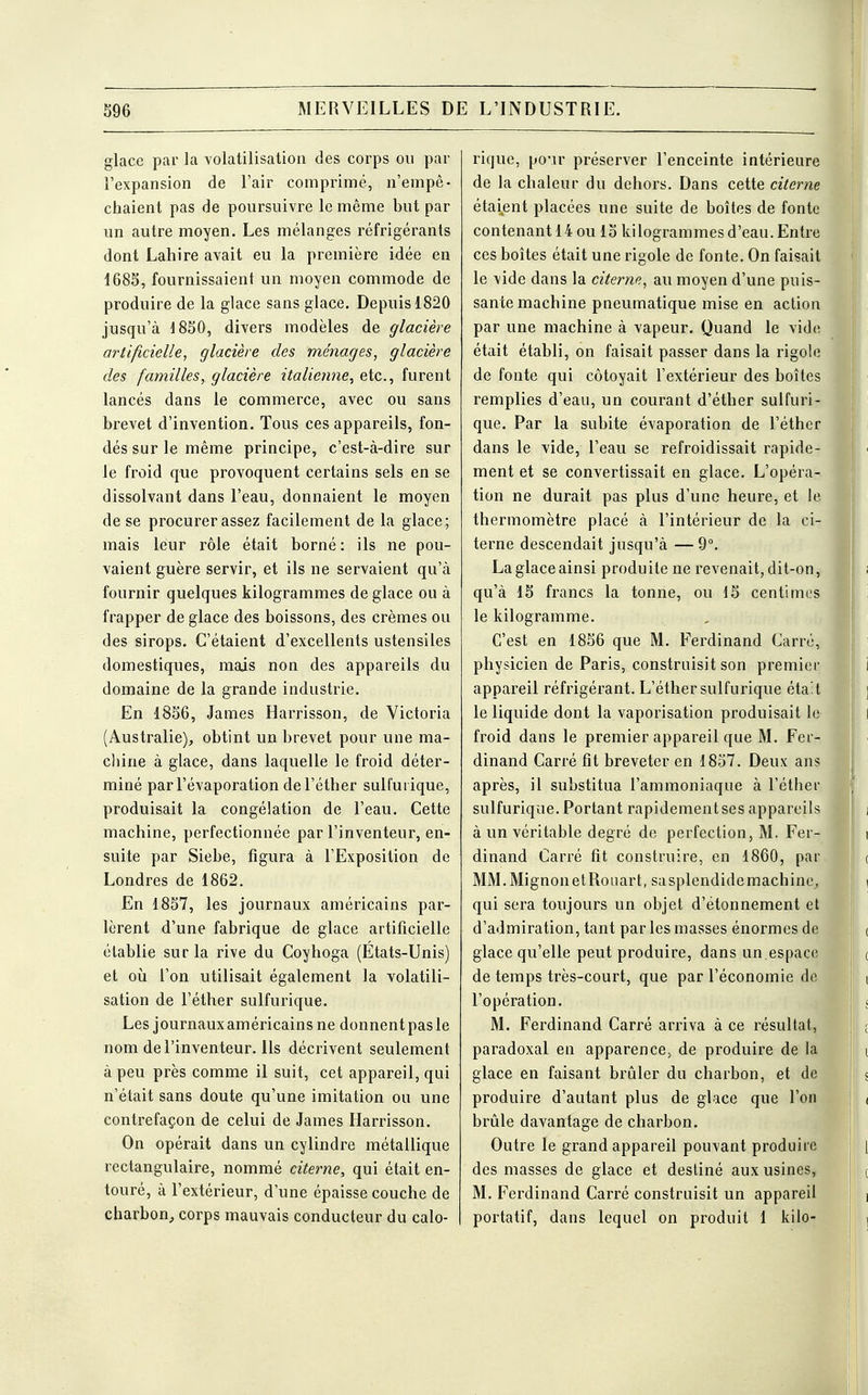 glace par la volatilisation des corps ou par l'expansion de l'air comprimé, n'empê- chaient pas de poursuivre le même but par un autre moyen. Les mélanges réfrigérants dont Lahire avait eu la première idée en 1685, fournissaient un moyen commode de produire de la glace sans glace. Depuis 1820 jusqu'à 1850, divers modèles de glacière artificielle, glacière des ménages, glacière des familles, glacière italienne, etc., furent lancés dans le commerce, avec ou sans brevet d'invention. Tous ces appareils, fon- dés sur le même principe, c'est-à-dire sur le froid que provoquent certains sels en se dissolvant dans l'eau, donnaient le moyen de se procurer assez facilement de la glace; mais leur rôle était borné: ils ne pou- vaient guère servir, et ils ne servaient qu'à fournir quelques kilogrammes de glace ou à frapper de glace des boissons, des crèmes ou des sirops. C'étaient d'excellents ustensiles domestiques, mais non des appareils du domaine de la grande industrie. En 1856, James Harrisson, de Victoria (Australie), obtint un brevet pour une ma- chine à glace, dans laquelle le froid déter- miné parl'évaporation del'éther sulfurique, produisait la congélation de l'eau. Cette machine, perfectionnée par l'inventeur, en- suite par Siebe, figura à l'Exposition de Londres de 1862. En 1857, les journaux américains par- lèrent d'une fabrique de glace artificielle établie sur la rive du Coyhoga (États-Unis) et où l'on utilisait également la volatili- sation de l'éther sulfurique. Les journaux américains ne donnent pas le nom de l'inventeur. Ils décrivent seulement à peu près comme il suit, cet appareil, qui n'était sans doute qu'une imitation ou une contrefaçon de celui de James Harrisson. On opérait dans un cylindre métallique rectangulaire, nommé citerne, qui était en- touré, à l'extérieur, d'une épaisse couche de charbon, corps mauvais conducteur du calo- rique, pour préserver l'enceinte intérieure de la chaleur du dehors. Dans cette citerne étaient placées une suite de boîtes de fonte contenant 14 ou 15 kilogrammes d'eau. Entre ces boîtes était une rigole de fonte. On faisait le vide dans la citerne, au moyen d'une puis- sante machine pneumatique mise en action par une machine à vapeur. Quand le vide était établi, on faisait passer dans la rigole de fonte qui côtoyait l'extérieur des boîtes remplies d'eau, un courant d'éther sulfuri- que. Par la subite évaporation de l'éther dans le vide, l'eau se refroidissait rapide- ment et se convertissait en glace. L'opéra- tion ne durait pas plus d'une heure, et le thermomètre placé à l'intérieur de la ci- terne descendait jusqu'à — 9°. Laglaceainsi produite ne revenait,dit-on, qu'à 15 francs la tonne, ou 15 centimes le kilogramme. C'est en 1856 que M. Ferdinand Carré, physicien de Paris, construisit son premier appareil réfrigérant. L'éther sulfurique était le liquide dont la vaporisation produisait le froid dans le premier appareil que M. Fer- dinand Carré fit breveter en 1857. Deux ans après, il substitua l'ammoniaque à l'éther sulfurique. Portant rapidement ses appareils à un véritable degré de perfection, M. Fer- dinand Carré fit construire, en 1860, par MM.MignonetRouart, sasplendidemachine, qui sera toujours un objet d'étonnement et d'admiration, tant par les masses énormes de glace qu'elle peut produire, dans un.espace de temps très-court, que par l'économie de l'opération. M. Ferdinand Carré arriva à ce résultat, paradoxal en apparence, de produire de la glace en faisant brûler du charbon, et de produire d'autant plus de glace que l'on brûle davantage de charbon. Outre le grand appareil pouvant produire des masses de glace et destiné aux usines, M. Ferdinand Carré construisit un appareil portatif, dans lequel on produit 1 kilo-