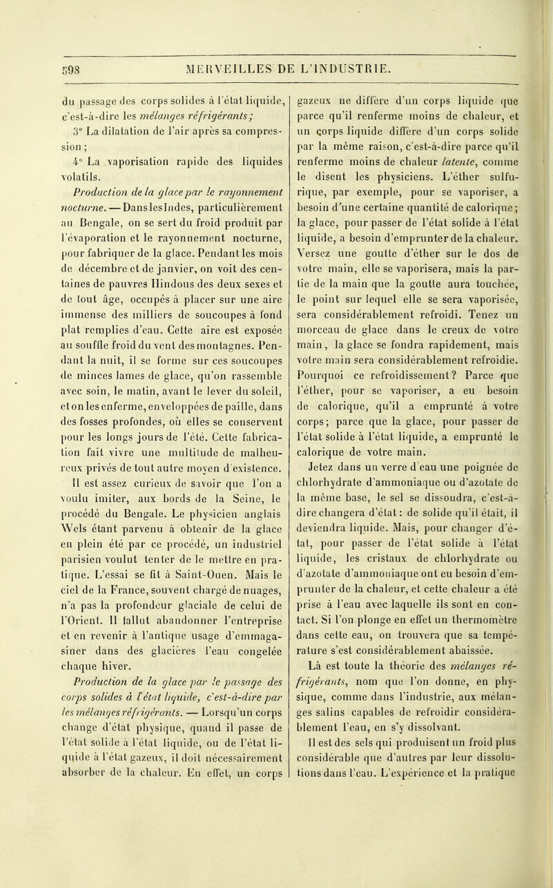 du passage des corps solides à l'état liquide, c'est-à-dire les mélanges réfrigérants ; 3° La dilatation de l'air après sa compres- sion ; 4° La .vaporisation rapide des liquides volatils. Production de la glace par le rayormement nocturne. — Dansleslndes, particulièrement au Bengale, on se sert du froid produit par l'évaporation et le rayonnement nocturne, pour fabriquer de la glace. Pendant les mois de décembre et de janvier, on voit des cen- taines de pauvres Hindous des deux sexes et de tout âge, occupés à placer sur une aire immense des milliers de soucoupes à fond plat remplies d'eau. Cette aire est exposée au souffle froid du vent des montagnes. Pen- dant la nuit, il se forme sur ces soucoupes de minces lames de glace, qu'on rassemble avec soin, le matin, avant le lever du soleil, et on les enferme, enveloppées de paille, dans des fosses profondes, où elles se conservent pour les longs jours de l'été. Cette fabrica- tion fait vivre une multitude de malheu- reux privés de tout autre moyen d'existence. Il est assez curieux de savoir que l'on a voulu imiter, aux bords de la Seine, le procédé du Bengale. Le physicien anglais Wels étant parvenu à obtenir de la glace en plein été par ce procédé, un industriel parisien voulut tenter de le mettre en pra- tique. L'essai se fit à Saint-Ouen. Mais le ciel de la France, souvent chargé de nuages, n'a pas la profondeur glaciale de celui de l'Orient. 11 fallût abandonner l'entreprise et en revenir à l'antique usage d'emmaga- siner dans des glacières l'eau congelée chaque hiver. Production de la glace par le passage des corps solides à l'état liquide, c est-à-dire par les mélanges réfrigérants. — Lorsqu'un corps change d'état physique, quand il passe de l'état solide à l'état liquide, ou de l'état li- quide à l'état gazeux, il doit nécessairement absorber de la chaleur. En effet, un corps gazeux ne diffère d'un corps liquide que parce qu'il renferme moins de chaleur, et un çorps liquide diffère d'un corps solide par la même raison, c'est-à-dire parce qu'il renferme moins de chaleur latente, comme le disent les physiciens. L'éther sulfu- rique, par exemple, pour se vaporiser, a besoin d'une certaine quantité de calorique; la glace, pour passer de l'état solide à l'état liquide, a besoin d'emprunter de la chaleur. Versez une goutte d'éther sur le dos de votre main, elle se vaporisera, mais la par- tie de la main que la goutte aura touchée, le point sur lequel elle se sera vaporisée, sera considérablement refroidi. Tenez un morceau de glace dans le creux de votre main, la glace se fondra rapidement, mais votre main sera considérablement refroidie. Pourquoi ce refroidissement? Parce que l'éther, pour se vaporiser, a eu besoin de calorique, qu'il a emprunté à votre corps ; parce que la glace, pour passer de l'état solide à l'état liquide, a emprunté le calorique de votre main. Jetez dans un verre d'eau une poignée de chlorhydrate d'ammoniaque ou d'azotate de la même base, le sel se dissoudra, c'est-à- dire changera d'état : de solide qu'il était, il deviendra liquide. Mais, pour changer d'é- tat, pour passer de l'état solide à l'état liquide, les cristaux de chlorhydrate ou d'azotate d'ammoniaque ont eu besoin d'em- prunter de la chaleur, et cette chaleur a été prise à l'eau avec laquelle ils sont en con- tact. Si l'on plonge en effet un thermomètre dans cette eau, on trouvera que sa tempé- rature s'est considérablement abaissée. Là est toute la théorie des mélanges ré- frigérants, nom que l'on donne, en phy- sique, comme dans l'industrie, aux mélan- ges salins capables de refroidir considéra- blement l'eau, en s'y dissolvant. Il est des sels qui produisent un froid plus considérable que d'autres par leur dissolu- tions dans l'eau. L'expérience et la pratique