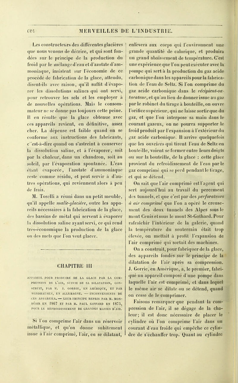 C04 MERVEILLES D E L'INDUSTRIE. Les constructeurs des différentes glacières que nous venons de décrire, et qui sont fon- dées sur le principe de la production du froid par le mélange d'eau et d'azotate d'am- moniaque, insistent sur l'économie de ce procédé de fabrication de la glace, attendu, disent-ils avec raison, qu'il suffit d'évapo- rer les dissolutions salines qui ont servi, pour retrouver les sels et les employer à de nouvelles opérations. Mais le consom- mateur ne se donne pas toujours cette peine. 11 en résulte que la glace obtenue avec ces appareils revient, en définitive, assez cher. La dépense est faible quand on se conforme aux instructions des fabricants, c 'est-à-dire quand on s'astreint à conserver la dissolution saline, et à l'évaporer, soit par la chaleur, dans un chaudron, soit au soleil, par l'évaporation spontanée. L'eau étant évaporée, l'azotate d'ammoniaque reste comme résidu, et peut servir à d'au- tres opérations, qui reviennent alors à peu de frais. M. Toselli a réuni dans un petit meuble, qu'il appelle malle-glacière, outre les appa- reils nécessaires à la fabrication de la glace, des bassins de métal qui servent à évaporer la dissolution saline ayant servi, ce qui rend très-économique la production de la glace ou des mets que l'on veut glacer. CHAPITRE III APPAREIL POUR PRODUIRE DE LA GLACE PAR LA COM- PRESSION DE L'AIR, SUIVIE DE SA DILATATION, CON- STRUIT, PAR M. .1. GORRIE, EN AMÉRIQUE, ET PAR WINDHAUSEN, EN ALLEMAGNE. — INCONVÉNIENTS DE CES APPAREILS. — LEUR PRINCIPE REPRIS PAR M. MON- DÉSIR EN 1867 ET PAR M. PAUL GIFFARD EN 1875, POUR LE REFROIDISSEMENT DE GRANDES MASSES d'AIR. Si l'on comprime l'air dans un réservoir métallique, et qu'on donne subitement issue à l'air comprimé, l'air, en se dilatant, enlèvera aux coi-ps qui l'environnent une grande quantité de calorique, et produira un grand abaissement de température. C'est une expérience que l'on peut exécuter avec la pompe qui sert à la production du gaz acide carbonique dans les appareils pour la fabrica- tion de l'eau de Seltz. Si l'on comprime du gaz acide carbonique dans le récipient-sa- turateur, et qu'au lieu de donner issue au gaz par le robinet du tirage à bouteille, on ouvre l'orifice supérieur, qui ne laisse sortirque du gaz, et que l'on interpose sa main dans le courant gazeux, on ne pourra supporter le froid produit par l'expansion à l'extérieur du gaz acide carbonique. 11 arrive quelquefois que les ouvriers qui tirent l'eau de Seltz en bouteille, voient se former entre leurs doigts ou sur la bouteille, de la glace : cette glace provient du refroidissement de l'eau parle gaz comprimé qui se perd pendant le tirage, et qui se détend. On sait que l'air comprimé est l'agent qui sert aujourd'hui au travail du percement des tunnels, et que c'est par des perforateurs à air comprimé que l'on a opéré le creuse- ment des deux tunnels des Alpes sous le mont Cenis et sous le mont St-Gothard. Pour rafraîchir l'intérieur de la galerie, quand la température du souterrain était trop élevée, on mettait à profit l'expansion de l'air comprimé qui sortait des machines. On a construit, pour fabriquer de la glace, des appareils fondés sur le principe de la dilatation de l'air après sa compression. J. Gorrie, en Amérique, a, le premier, fabri- qué un appareil composé d'une pompe dans laquelle l'air est comprimé, et dans lequel le même air se dilate ou se détend, quand on cesse de le comprimer. Faisons remarquer que pendant la com- pression de l'air, il se dégage de la cha- leur; il est donc nécessaire de placer le cylindre où l'on comprime l'air dans un courant d'eau froide qui empêche ce cylin- dre de s'échanffer trop. Quant au cylindre