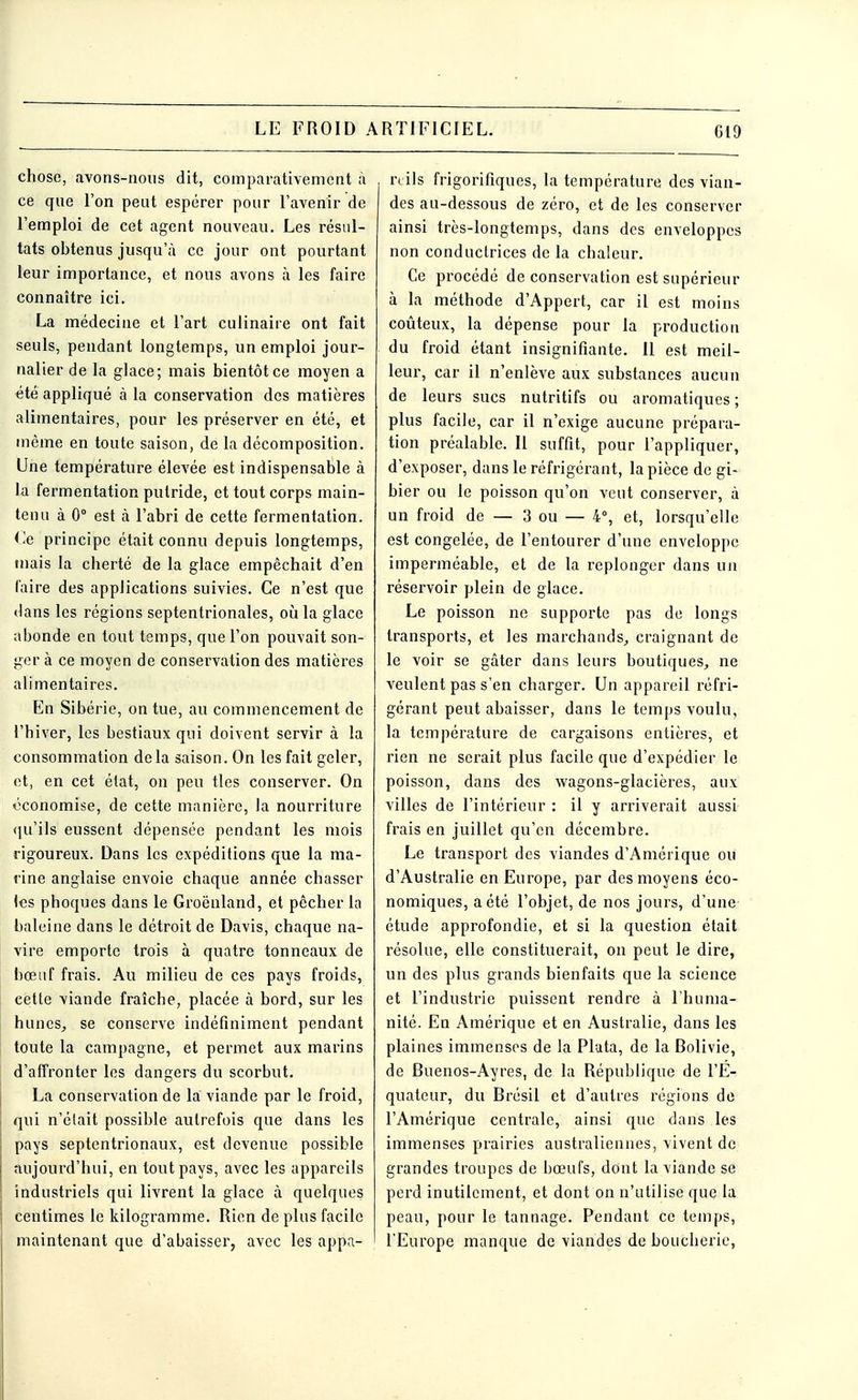 chose, avons-nous dit, comparativement à ce que l'on peut espérer pour l'avenir de l'emploi de cet agent nouveau. Les résul- tats obtenus jusqu'à ce jour ont pourtant leur importance, et nous avons à les faire connaître ici. La médecine et l'art culinaire ont fait seuls, pendant longtemps, un emploi jour- nalier de la glace; mais bientôt ce moyen a été appliqué à la conservation des matières alimentaires, pour les préserver en été, et même en toute saison, de la décomposition. Une température élevée est indispensable à la fermentation putride, et tout corps main- tenu à 0° est à l'abri de cette fermentation. Ce principe était connu depuis longtemps, mais la cherté de la glace empêchait d'en faire des applications suivies. Ce n'est que dans les régions septentrionales, où la glace abonde en tout temps, que l'on pouvait son- ger à ce moyen de conservation des matières alimentaires. En Sibérie, on tue, au commencement de l'hiver, les bestiaux qui doivent servir à la consommation de la saison. On les fait geler, et, en cet état, on peu tles conserver. On -économise, de cette manière, la nourriture qu'ils eussent dépensée pendant les mois rigoureux. Dans les expéditions que la ma- rine anglaise envoie chaque année chasser (es phoques dans le Groënland, et pêcher la baleine dans le détroit de Davis, chaque na- vire emporte trois à quatre tonneaux de bœuf frais. Au milieu de ces pays froids, cette viande fraîche, placée à bord, sur les hunes, se conserve indéfiniment pendant toute la campagne, et permet aux marins d'affronter les dangers du scorbut. La conservation de la viande par le froid, qui n'était possible autrefois que dans les pays septentrionaux, est devenue possible aujourd'hui, en tout pays, avec les appareils industriels qui livrent la glace à quelques centimes le kilogramme. Rien de plus facile maintenant que d'abaisser, avec les appa- reils frigorifiques, la température des vian- des au-dessous de zéro, et de les conserver ainsi très-longtemps, dans des enveloppes non conductrices de la chaleur. Ce procédé de conservation est supérieur à la méthode d'Appert, car il est moins coûteux, la dépense pour la production du froid étant insignifiante. 11 est meil- leur, car il n'enlève aux substances aucun de leurs sucs nutritifs ou aromatiques ; plus facile, car il n'exige aucune prépara- tion préalable. Il suffit, pour l'appliquer, d'exposer, dans le réfrigérant, la pièce de gi- bier ou le poisson qu'on veut conserver, à un froid de — 3 ou — 4°, et, lorsqu'elle est congelée, de l'entourer d'une enveloppe imperméable, et de la replonger dans un réservoir plein de glace. Le poisson ne supporte pas de longs transports, et les marchands, craignant de le voir se gâter dans leurs boutiques, ne veulent pas s'en charger. Un appareil réfri- gérant peut abaisser, dans le temps voulu, la température de cargaisons entières, et rien ne serait plus facile que d'expédier le poisson, dans des wagons-glacières, aux villes de l'intérieur : il y arriverait aussi frais en juillet qu'en décembre. Le transport des viandes d'Amérique ou d'Australie en Europe, par des moyens éco- nomiques, a été l'objet, de nos jours, d'une étude approfondie, et si la question était résolue, elle constituerait, on peut le dire, un des plus grands bienfaits que la science et l'industrie puissent rendre à l'huma- nité. En Amérique et en Australie, dans les plaines immenses de la Pluta, de la Bolivie, de Buenos-Ayres, de la République de l'E- quateur, du Brésil et d'autres régions de l'Amérique centrale, ainsi que dans les immenses prairies australiennes, vivent de grandes troupes de bœufs, dont la viande se perd inutilement, et dont on n'utilise que la peau, pour le tannage. Pendant ce temps, l'Europe manque de viandes de boucherie,