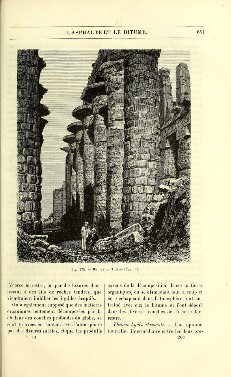 Fig. 275. — Ruines de Tlièbes (Égypte). l'écorcc terrestre, ou par des fissures abou- tissant à des lits de roches tendres, que viendraient imbiber les liquides éruptifs. On a également supposé que des matières organiques lentement décomposées par la chaleur des couches profondes du globe, se sont trouvées en contact avec l'atmosphère par des fissures sukites, et que les produits t. m. gazeux de la décomposition de ces matières organiques, en se distendant tout à coup et en s'échappant dans l'atmosphère, ont en- traîné avec eux le bitume et l'ont déposé dans les diverses couches de l'écorce ter- restre. Théorie hxjdro-thermalf. — Lue opinion nouvelle, intermédiaire entre les deux pre- 268