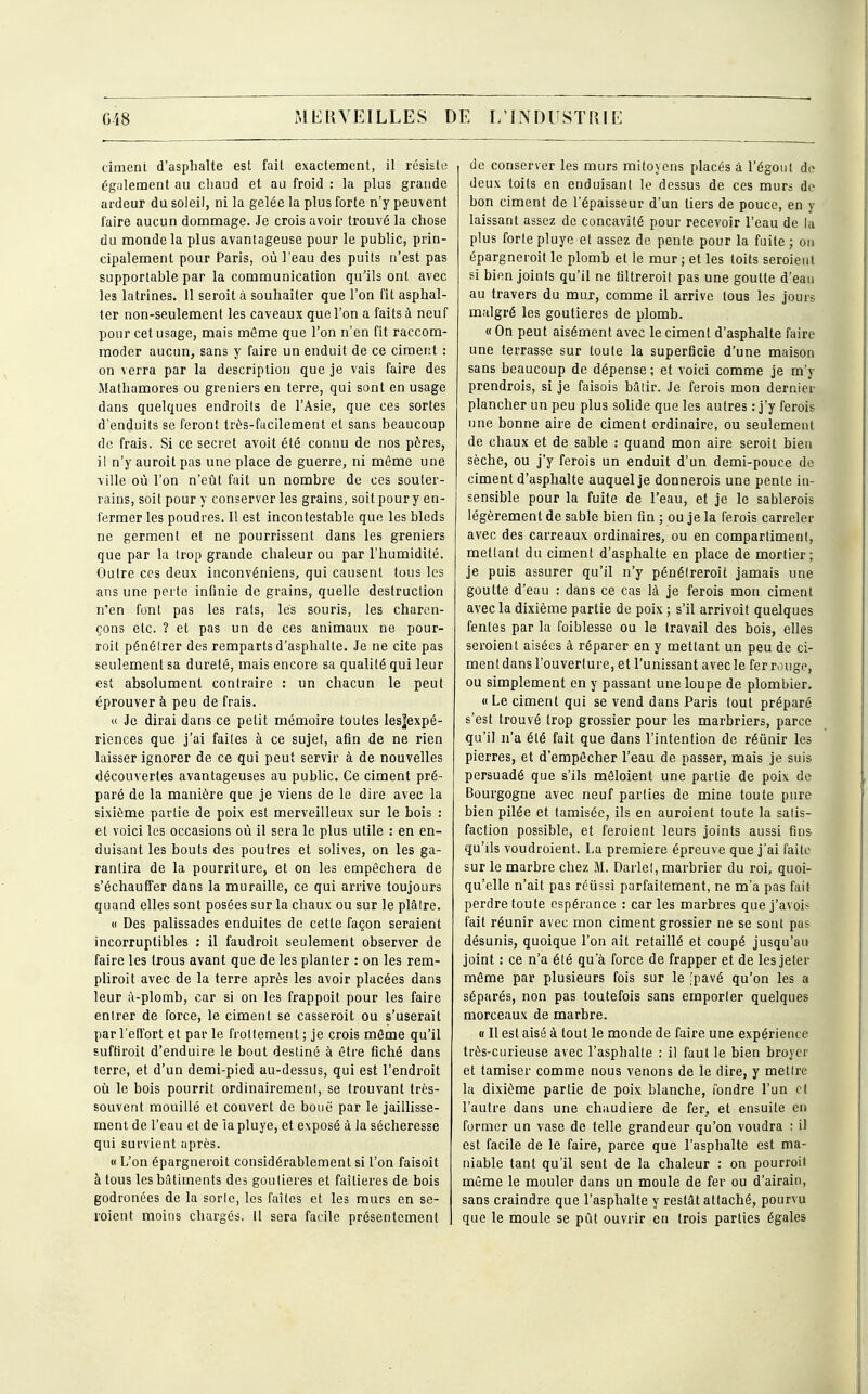 ciment d'asphalte est fait exactement, il résiste également au chaud et au froid : la plus grande ardeur du soleil, ni la gelée la plus forte n'y peuvent faire aucun dommage. Je crois avoir trouvé la chose du monde la plus avantageuse pour le public, prin- cipalement pour Paris, où l'eau des puits n'est pas supportable par la communication qu'ils ont avec les latrines. 11 seroit à souhaiter que l'on fît asphal- ter non-seulement les caveaux que l'on a faits à neuf pour cet usage, mais môme que l'on n'en fit raccom- moder aucun, sans y faire un enduit de ce ciment : on verra par la description que je vais faire des Mathamores ou greniers en terre, qui sont en usage dans quelques endroits de l'Asie, que ces sortes d'enduits se feront très-facilement et sans beaucoup de frais. Si ce secret avoit été connu de nos pères, il n'y auroit pas une place de guerre, ni même une ville où l'on n'eût fait un nombre de ces souter- rains, soit pour y conserver les grains, soit pour y en- fermer les poudres. Il est incontestable que les bleds ne germent et ne pourrissent dans les greniers que par la trop grande chaleur ou par l'humidité. Outre ces deux inconvéniens, qui causent tous les ans une perte infinie de grains, quelle destruction n'en font pas les rats, lés souris, les charen- çons etc. ? et pas un de ces animaux ne pour- roit pénélrer des remparts d'asphalte. Je ne cite pas seulement sa dureté, mais encore sa qualité qui leur est absolument contraire : un chacun le peut éprouver à peu de frais. « Je dirai dans ce petit mémoire toutes les]expé- riences que j'ai faites à ce sujet, afin de ne rien laisser ignorer de ce qui peut servir à de nouvelles découvertes avantageuses au public. Ce ciment pré- paré de la manière que je viens de le dire avec la sixième partie de poix est merveilleux sur le bois : et voici les occasions où il sera le plus utile : en en- duisant les bouts des poutres et solives, on les ga- rantira de la pourriture, et on les empêchera de s'échauffer dans la muraille, ce qui arrive toujours quand elles sont posées sur la chaux ou sur le plâtre. « Des palissades enduites de cette façon seraient incorruptibles : il faudrait seulement observer de faire les trous avant que de les planter : on les rem- plirait avec de la terre après les avoir placées dans leur à-plomb, car si on les frappoit pour les faire enlrer de force, le ciment se casserait ou s'userait par l'effort et par le frollemenl ; je crois même qu'il suffirait d'enduire le bout destiné à être fiché dans terre, et d'un demi-pied au-dessus, qui est l'endroit où le bois pourrit ordinairement, se trouvant très- souvent mouillé et couvert de bouë par le jaillisse- ment de l'eau et de la pluye, et exposé à la sécheresse qui survient après. « L'on épargnerait considérablement si l'on faisoit à tous les bâtiments des goutieres et faîtières de bois godronées de la sorte, les faîtes et les murs en se- raient moins chargés. Il sera facile présentement ■ de conserver les murs mitoyens placés à l'égoul de deux toits en enduisant le dessus de ces murs de bon ciment de l'épaisseur d'un tiers de pouce, en y laissant assez de concavité pour recevoir l'eau de la plus forte pluye et assez de pente pour la fuite; on épargnerait le plomb et le mur ; et les toits seraient si bien joints qu'il ne filtrerait pas une goutte d'eau au travers du mur, comme il arrive tous les jours malgré les goutieres de plomb. « On peut aisément avec le ciment d'asphalte faire une terrasse sur toute la superficie d'une maison sans beaucoup de dépense ; et voici comme je m'y prendrais, si je faisois bâtir. Je ferais mon dernier plancher un peu plus solide que les autres : j'y ferais une bonne aire de ciment ordinaire, ou seulement de chaux et de sable : quand mon aire seroit bien sèche, ou j'y ferais un enduit d'un demi-pouce de ciment d'asphalte auquel je donnerais une pente in- sensible pour la fuite de l'eau, et je le sablerais légèrement de sable bien fin ; ou je la ferais carreler avec des carreaux ordinaires, ou en compartiment, mettant du ciment d'asphalte en place de mortier; je puis assurer qu'il n'y pénétrerait jamais une goutte d'eau : dans ce cas là je ferais mon ciment avec la dixième partie de poix ; s'il arrivoit quelques fentes par la foiblesse ou le travail des bois, elles seraient aisées à réparer en y mettant un peu de ci- ment dans l'ouverture, et l'unissant avec le fer rouge, ou simplement en y passant une loupe de plombier. « Le ciment qui se vend dans Paris tout préparé s'est trouvé trop grossier pour les marbriers, parce qu'il n'a été fait que dans l'intention de réunir les pierres, et d'empêcher l'eau de passer, mais je suis persuadé que s'ils mêloient une partie de poix de Bourgogne avec neuf parties de mine toute pure bien pilée et tamisée, ils en auroient toute la salis- faction possible, et feraient leurs joints aussi fins qu'ils voudroient. La première épreuve que j'ai faite sur le marbre chez M. Darlet, marbrier du roi, quoi- qu'elle n'ait pas réussi parfaitement, ne m'a pas fait perdre toute espérance : car les marbres quej'avois fait réunir avec mon ciment grossier ne se sont pas désunis, quoique l'on ait retaillé et coupé jusqu'au joint : ce n'a élé qu'à force de frapper et de les jeter même par plusieurs fois sur le [pavé qu'on les a séparés, non pas toutefois sans emporter quelques morceaux de marbre. « Il est aisé à tout le monde de faire une expérience très-curieuse avec l'asphalte : il faut le bien broyer et tamiser comme nous venons de le dire, y mettre la dixième partie de poix blanche, fondre l'un et l'autre dans une chaudière de fer, et ensuite en former un vase de telle grandeur qu'on voudra : il est facile de le faire, parce que l'asphalte est ma- niable tant qu'il sent de la chaleur : on pourrait même le mouler dans un moule de fer ou d'airain, sans craindre que l'asphalte y restât attaché, pourvu que le moule se pût ouvrir en trois parties égales