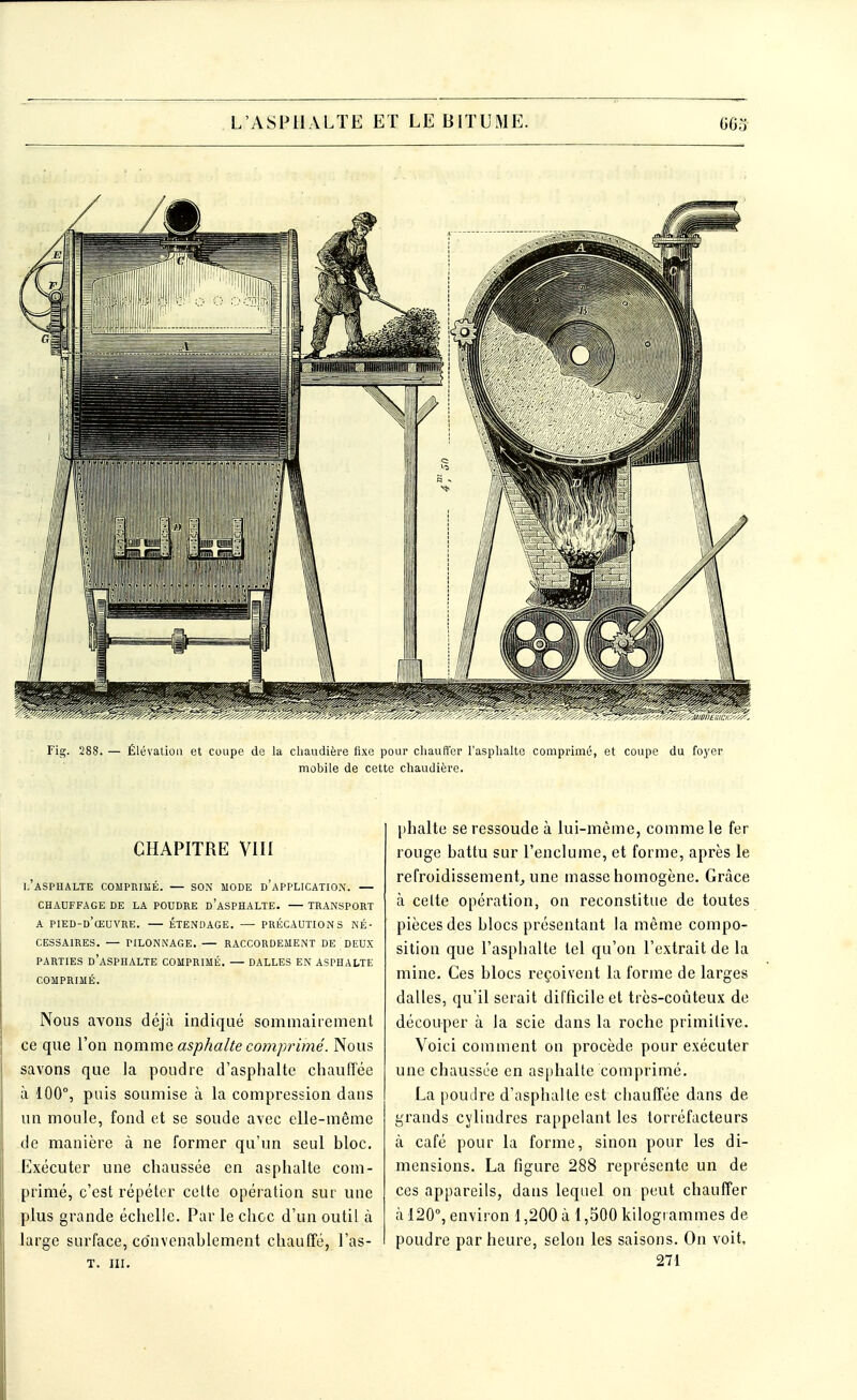 Fig. 288. Élévation et coupe de la chaudière fixe pour chauffer l'asphalte comprimé, et coupe du foyer mobile de cette chaudière. CHAPITRE VIII L'ASPHALTE COMPRIMÉ. — SON MODE D'APPLICATION. — CHAUFFAGE DE LA POUDRE D'ASPHALTE. — TRANSPORT A PIED-D'ŒUVRE. — ÉTENDAGE. — PRÉCAUTIONS NÉ- CESSAIRES. — PILONNAGE. — RACCORDEMENT DE DEUX PARTIES D'ASPHALTE COMPRIMÉ. — DALLES EN ASPHALTE COMPRIMÉ. Nous avons déjà indiqué sommairement ce que l'on nomme asphalte comprimé'. Nous savons que la poudre d'asphalte chauffée à 100°, puis soumise à la compression dans un moule, fond et se soude avec elle-même de manière à ne former qu'un seul bloc. Exécuter une chaussée en asphalte com- primé, c'est répéter cette opération sur une plus grande échelle. Par le choc d'un outil à large surface, convenablement chauffé, l'as- t. m. phalte se ressoude à lui-même, comme le fer rouge battu sur l'enclume, et forme, après le refroidissement, une masse homogène. Grâce à celte opération, on reconstitue de toutes pièces des blocs présentant la même compo- sition que l'asphalte tel qu'on l'extrait de la mine. Ces blocs reçoivent la forme de larges dalles, qu'il serait difficile et très-coûteux de découper à la scie dans la roche primitive. Voici comment on procède pour exécuter une chaussée en asphalte comprimé. La poudre d'asphalte est chauffée dans de grands cylindres rappelant les torréfacteurs à café pour la forme, sinon pour les di- mensions. La figure 288 représente un de ces appareils, dans lequel on peut chauffer à 120°, environ 1,200 à 1,500 kilogrammes de poudre par heure, selon les saisons. On voit, 271