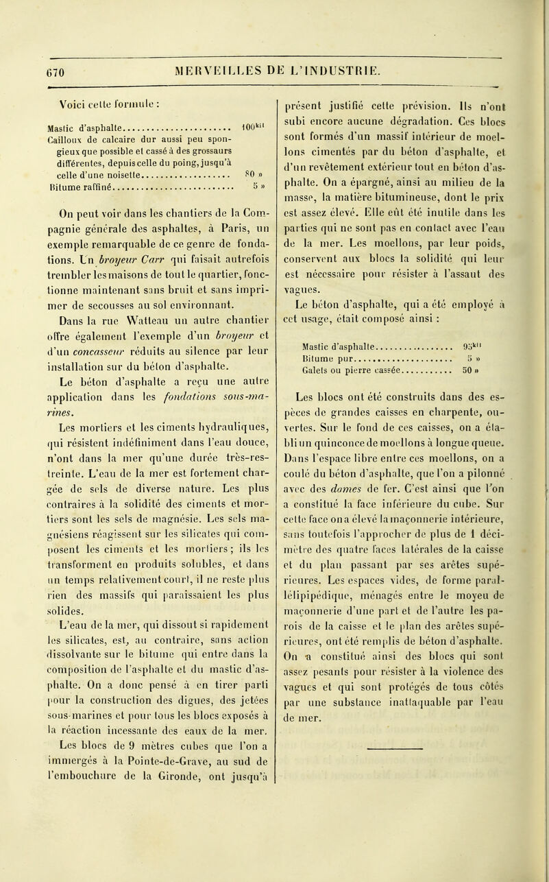 G70 Voici celte formule : Mastic d'asphalte 100kil Cailloux de calcaire dur aussi peu spon- gieux que possible et cassé à des grossaurs différentes, depuis celle du poing, jusqu'à celle d'une noisette fO » Bitume raffiné 5» On peut voir dans les chantiers de la Com- pagnie générale des asphaltes, à Paris, un exemple remarquahle de ce genre de fonda- tions. Ln broyeur Carr qui faisait autrefois trembler les maisons de tout le quartier, fonc- tionne maintenant sans bruit et sans impri- mer de secousses au sol environnant. Dans la rue Watteau un autre chantier offre également l'exemple d'un broyeur et d'un concasscur réduits au silence par leur installation sur du béton d'asphalte. Le béton d'asphalte a reçu une autre application dans les fondations sous-ma- rines. Les mortiers et les ciments hydrauliques, qui résistent indéfiniment dans l'eau douce, n'ont dans la mer qu'une durée très-res- treinle. L'eau de la mer est fortement char- gée de sels de diverse nature. Les plus contraires à la solidité des ciments et mor- tiers sont les sels de magnésie. Les sels ma- gnésiens réagissent sur les silicates qui com- posent les ciments et les mortiers; ils les transforment en produits solubles, et dans un temps relativement court, il ne reste plus rien des massifs qui paraissaient les plus solides. L'eau de la mer, qui dissout si rapidement les silicates, est, au contraire, sans action dissolvante sur le bitume qui entre dans la composition de l'asphalte et du mastic d'as- phalte. On a donc pensé à en tirer parti pour la construction des digues, des jetées sous-marines et pour tous les blocs exposés à la réaction incessante des eaux de la mer. Les blocs de 9 mètres cuhes que l'on a immergés à la Pointe-de-Grave, au sud de l'embouchure de la Gironde, ont jusqu'à présent justifié cette prévision. Ils n'ont subi encore aucune dégradation. Ces blocs sont formés d'un massif intérieur de moel- lons cimentés par du héton d'asphalte, et d'un revêtement extérieur tout en béton d'as- phalte. On a épargné, ainsi au milieu de la masse, la matière bitumineuse, dont le prix est assez élevé. Elle eût été inutile dans les parties qui ne sont pas en conlact avec l'eau de la mer. Les moellons, par leur poids, conservent aux blocs la solidité qui leur est nécessaire pour résister à l'assaut des vagues. Le béton d'asphalte, qui a été employé à cet usage, était composé ainsi : Mastic d'asphalte 9okil Bitume pur 5 » Galets ou pierre cassée 50 » Les blocs ont été construits dans des es- pèces de grandes caisses en charpente, ou- vertes. Sur le fond de ces caisses, on a éta- bli un quinconce de moellons à longue queue. Dans l'espace libre entre ces moellons, on a coulé du béton d'asphalte, que l'on a pilonné avec des dames de fer. C'est ainsi que Ton a constitué la face inférieure du cube. Sur celte l'ace on a élevé la maçonnerie intérieure, sans toutefois l'approcher de plus de 1 déci- mètre des quatre laces latérales de la caisse et du plan passant par ses arêtes supé- rieures. Les espaces vides, de forme paraî- lélipipédique, ménagés entre le moyeu de maçonnerie d'une part et de l'autre les pa- rois de la caisse et le plan des arêtes supé- rieures, ont été remplis de béton d'asphalte. On a constitué ainsi des blocs qui sont assez pesants pour résister à la violence des vagues et qui sont protégés de tous côtés par une substance inatlaquable par l'eau de mer.