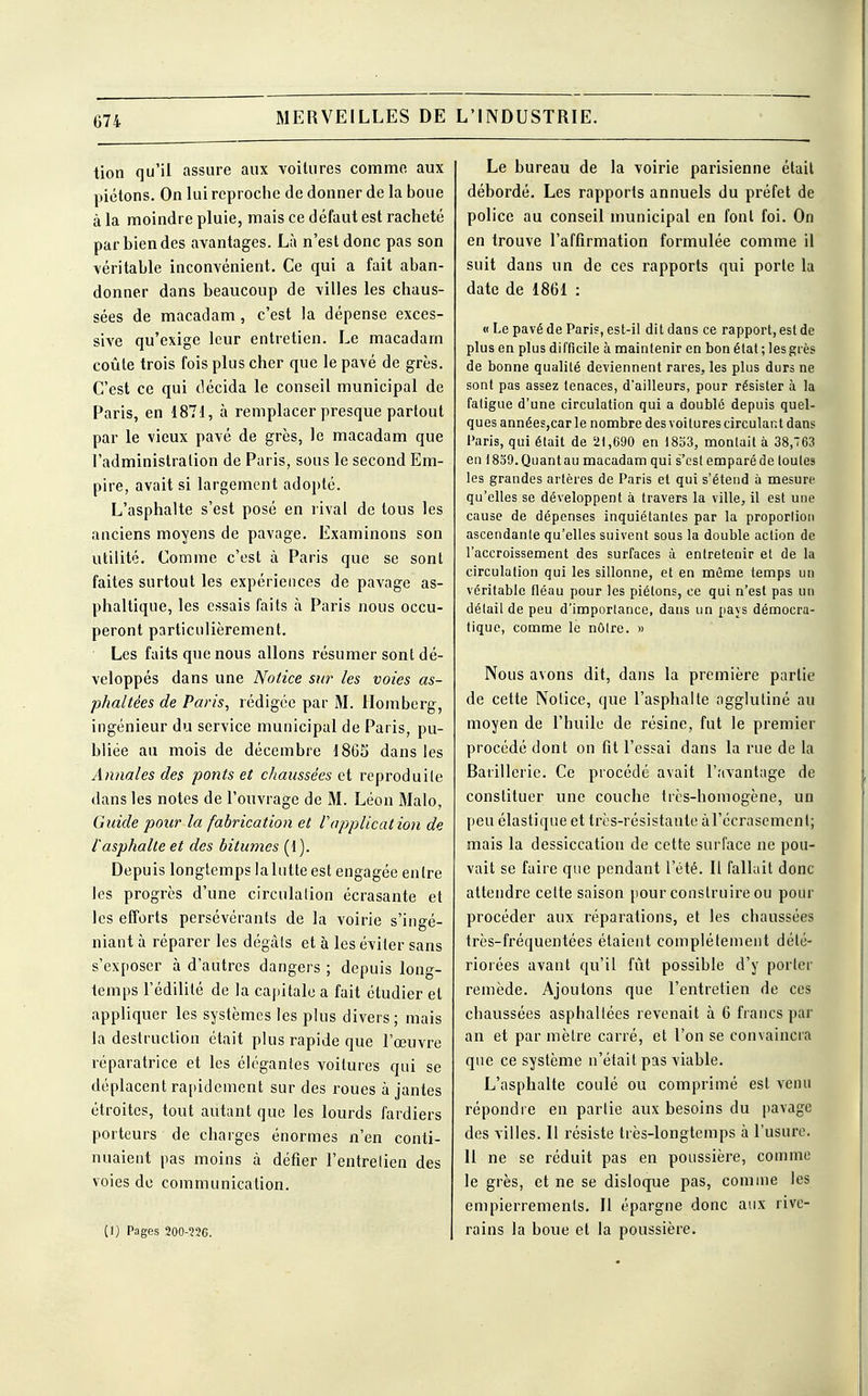 MERVEILLES DE tion qu'il assure aux voitures comme aux piétons. On lui reproche de donner de la boue à la moindre pluie, mais ce défaut est racheté par bien des avantages. Là n'est donc pas son véritable inconvénient. Ce qui a fait aban- donner dans beaucoup de villes les chaus- sées de macadam, c'est la dépense exces- sive qu'exige leur entretien. Le macadam coûte trois fois plus cher que le pavé de grès. C'est ce qui décida le conseil municipal de Paris, en 1871, a remplacer presque partout par le vieux pavé de grès, le macadam que l'administration de Paris, sous le second Em- pire, avait si largement adopté. L'asphalte s'est posé en rival de tous les anciens moyens de pavage. Examinons son utilité. Comme c'est à Paris que se sont faites surtout les expériences de pavage as- phaltique, les essais faits à Paris nous occu- peront particulièrement. Les faits que nous allons résumer sont dé- veloppés dans une Notice sur les voies as- phaltées de Paris, rédigée par M. Homberg, ingénieur du service municipal de Paris, pu- bliée au mois de décembre 1865 dans les Annales des ponts et chaussées et reproduite dans les notes de l'ouvrage de M. Léon Malo, Guide pour la fabrication et rapplication de tasphalte et des bitumes (1). Depuis longtemps la lutte est engagée entre les progrès d'une circulation écrasante et les efforts persévérants de la voirie s'ingé- niant à réparer les dégâts et à les éviter sans s'exposer à d'autres dangers ; depuis long- temps l'édilité de la capitale a fait étudier et appliquer les systèmes les plus divers ; mais la destruction était plus rapide que l'œuvre réparatrice et les élégantes voitures qui se déplacent rapidement sur des roues à jantes étroites, tout autant que les lourds fardiers porteurs de charges énormes n'en conti- nuaient pas moins à défier l'entretien des voies de communication. (1) Pages 200-W6. L'INDUSTRIE. Le bureau de la voirie parisienne était débordé. Les rapports annuels du préfet de police au conseil municipal en font foi. On en trouve l'affirmation formulée comme il suit dans un de ces rapports qui porte la date de 1861 : « Le pavé de Paris, est-it dit dans ce rapport, est de plus en plus difficile à maintenir en bon état ; les grès de bonne qualité deviennent rares, les plus durs ne sont pas assez tenaces, d'ailleurs, pour résister à la fatigue d'une circulation qui a doublé depuis quel- ques années,car le nombre des voitures circulant dans Paris, qui était de 21,690 en 1853, montait à 38,763 en 1839. Quant au macadam qui s'est emparé de toutes les grandes artères de Paris et qui s'étend à mesure qu'elles se développent à travers la ville, il est une cause de dépenses inquiétantes par la proportion ascendante qu'elles suivent sous la double action de l'accroissement des surfaces à entretenir et de la circulation qui les sillonne, et en même temps un véritable fléau pour les piétons, ce qui n'est pas un détail de peu d'importance, dans un pays démocra- tique, comme le nôtre. » Nous avons dit, dans la première partie de cette Notice, que l'asphalte agglutiné au moyen de l'huile de résine, fut le premier procédé dont on fit l'essai dans la rue de la Batillerie. Ce procédé avait l'avantage de constituer une couche très-homogène, un peu élastique et très-résistante àl'éerasemcnl; mais la dessiccation de cette surface ne pou- vait se faire que pendant l'été. Il fallait donc attendre cette saison pour construire ou pour procéder aux réparations, et les chaussées très-fréquentées étaient complètement dété- riorées avant qu'il fût possible d'y porter remède. Ajoutons que l'entretien de ces chaussées asphaltées revenait à 6 francs par an et par mètre carré, et l'on se convaincra que ce système n'était pas viable. L'asphalte coulé ou comprimé est venu répondre en partie aux besoins du pavage des villes. Il résiste très-longtemps à l'usure. Il ne se réduit pas en poussière, comme le grès, et ne se disloque pas, comme les empierrements. Il épargne donc aux rive- rains la boue et la poussière.