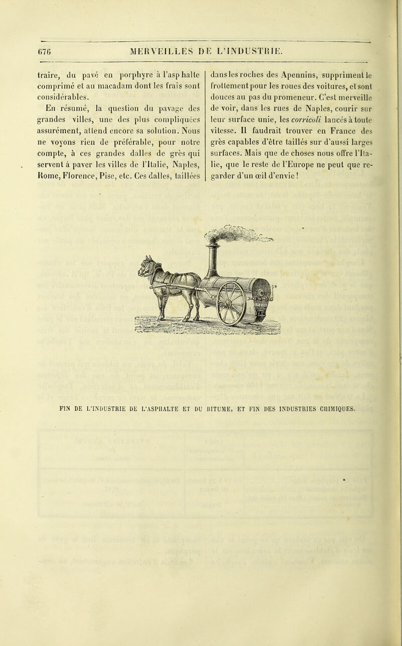traire, du pavé en porphyre à l'asp halte comprimé et au macadam dont les frais sont considérables. En résumé, la question du pavage des grandes villes, une des plus compliquées assurément, attend encore sa solution. Nous ne voyons rien de préférable, pour notre compte, à ces grandes dalles de grès qui servent à paver les villes de l'Italie, Naples, Rome, Florence, Pise, etc. Ces dalles, taillées dans les roches des Apennins, suppriment le frottement pour les roues des voitures, et sont douces au pas du promeneur. C'est merveille de voir, dans les rues de Naples, courir sur leur surface unie, les corricoli lancés à toute vitesse. Il faudrait trouver en France des grès capables d'être taillés sur d'aussi larges surfaces. Mais que de choses nous offre l'Ita- lie, que le reste de l'Europe ne peut que re- garder d'un œil d'envie ! FIN DE L'INDUSTRIE DE L'ASPHALTE ET DU BITUME, ET FIN DES INDUSTRIES CHIMIQUES.