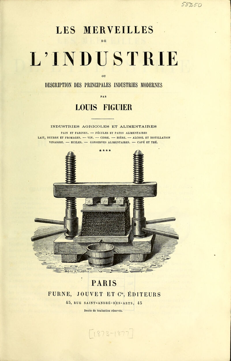 DE L'INDUSTRIE ou DESCRIPTION DES PRINCIPALES INDUSTRIES MODERNES PAR LOUIS FIGUIER INDUSTRIES i^GRIGOLES ET ALIMENTAIRES PAIN ET FARINES. — FÉCULES ET PATES ALIMENTAIRES LAIT, BEURRE ET FROMAGES. — VIN. — CIDRE. — BIÈRE. — ALCOOL ET DISTILLATION VINAIGRE. — HUILES. — CONSERVES ALIMENTAIRES. — CAFÉ ET THÉ. PARIS FURNE, JOUVET ET C, ÉDITEURS 45, RUE SAINT-ANDRÉ-DES-ARTS, 45 Droits de traJuction réservés.