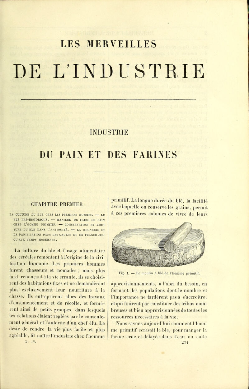 DE L'INDUSTRIE INDUSTRIE DU PAIN ET DES FARINES CHAPITRE PREMIER LA CULTURE DU BLÉ CHEZ LES PREMIERS HOMMES. — LE BLÉ PRÉ-HISTORIQUE. — MANIÈRE DE FAIRE LE PAIN CHEZ l'homme PRIMITIF. — CONSERVATION ET MOU- TURE DU BLÉ DANS l'anTIQUITÊ. — LA MEUNERIE ET LA PANIFICATION DANS LES GAULES ET EN FRANCE JUS- QU'AUX TEMPS MODERNES. La culture du blé et l'usage alimentaire des céréales remontent à l'origine de la civi- lisation humaine. Les premiers hommes furent chasseurs et nomades ; mais plus tard, renonçant à la vie errante, ils se choisi- rent des habitations fixes et ne demandèrent plus exclusivement leur nourriture à la chasse. Ils entreprirent alors des travaux d'ensemencement et de récolte, et formè- rent ainsi de petits groupes, dans lesquels les relations étaient réglées par le consente- ment général et l'autorité d'un chef élu. Le désir de rendre la vie plus facile et plus agréable, fit naîlre l'industrie chez l'homme ï. JY. primitif. La longue durée du blé, la facilité avec laquelle on conserve les grains, permit à ces premières colonies de vivre de leurs Fig-. 1. — Le moulin à blé de l'homme primitif. approvisionnements, à l'abri du besoin, en formant des populations dont le nombre et l'importance ne tardèrent pas à s'accroître, et qui finirent par constituer des tribus nom- breuses et bien approvisionnées de toutes les ressources nécessaires à la vie. Nous savons aujourd'hui comment l'hom- me primitif écrasait le blé, pour manger la farine crue et délayée dans l'eau ou cuilc 274