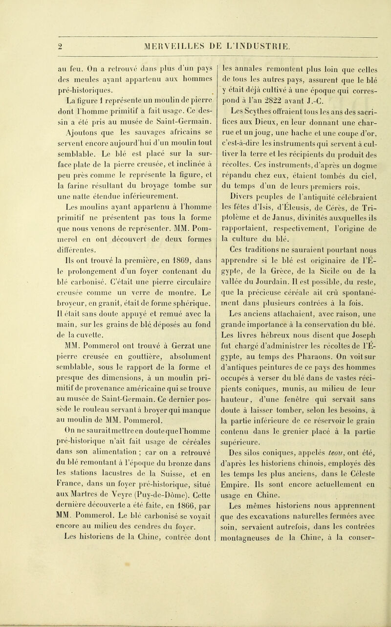 au feu. On a retrouve dans plus d'un pays des meules ayant appartenu aux hommes pré-historiques. La figure 1 représente un moulin de pierre dont l'homme primitif a fait usage. Ce des- sin a été pris au musée de Saint-Germain. Ajoutons que les sauvages africains se servent encore aujourd'hui d'un moulin tout semblable. Le blé est placé sur la sur- face plate de la pierre creusée, et inclinée à peu près comme le représente la figure, et la farine résultant du broyage tombe sur une natte étendue intérieurement. Les moulins ayant appartenu à l'homme primitif ne présentent pas tous la forme que nous venons de représenter. MM. Pom- mcrol en ont découvert de deux formes différentes. Ils ont trouvé la première, en 1869, dans le prolongement d'un foyer contenant du blé carbonisé. C'était une pierre circulaire creusée comme un verre de montre. Le broyeur, en granit, était de forme sphérique. Il était sans doute appuyé et remué avec la main, sur les grains de blé déposés au fond de la cuvette. MM. Pommerol ont trouvé à Gerzat une pierre creusée en gouttière, absolument semblable, sous le rapport de la forme et presque des dimensions, à un moulin pri- mitif de provenance américaine qui se trouve au musée de Saint-Germain. Ce dernier pos- sède le rouleau servant à broyer qui inanque au moulin de MM. Pommerol. On ne saurait metti-e en doute que l'homme pré-historique n'ait fait usage de céréales da ns son alimentation ; car on a retrouvé du blé remontant à l'époque du bronze dans les stations lacustres de la Suisse, et en France, dans un foyer pré-historique, situé aux Martres de Veyre (Puy-de-Dôme). Cette dernière découverte a été faite, en 1866, par MM. Pommerol. Le blé carbonisé se voyait encore au milieu des cendres du foyer. Les historiens de la Chine, contrée dont les annales remontent plus loin que celles de tous les autres pays, assurent que le blé y était déjà cultivé tà une époque qui corres- pond à l'an 2822 avant J.-C. Les Scythes offraient tous les ans des sacri- fices aux Dieux, en leur donnant une char- rue et un joug, une hache et une coupe d'or, c'est-à-dire les instruments qui servent à cul- tiver la terre et les récipients du produit des récoltes. Ces instruments, d'après un dogme répandu chez eux, étaient tombés du ciel, du temps d'un de leurs premiers rois. Divers peuples de l'antiquité célébraient les fêtes d'Isis, d'Eleusis, de Cérès, de Tri- ptolème et de Janus, divinités auxquelles ils rapportaient, respectivement, l'origine de la culture du blé. Ces traditions ne sauraient pourtant nous apprendre si le blé est or-iginaire de l'E- gypte, de la Grèce, de la Sicile ou de la vallée du Jourdain. Il est possible, du reste, que la précieuse céréale ail crû spontané- ment dans plusieurs contrées à la fois. Les anciens attachaient, avec raison, une grande importance à la conservation du blé. Les livres hébreux nous disent que Joseph fut chargé d'administrer les récoltes de l'E- gypte, au temps des Pharaons. On voit sur d'antiques peintures de ce pays des hommes occupés à verser du blé dans de vastes réci- pients coniques, munis, au milieu de leur hauteur, d'une fenêtre qui servait sans doute à laisser tomber, selon les besoins, à la partie inférieure de ce réservoir le grain contenu dans le grenier placé à la partie supérieure. Des silos coniques, appelés teov, ont été, d'après les historiens chinois, employés dès les temps les plus anciens, dans le Céleste Empire. Ils sont encore actuellement en usage en Chine. Les mêmes historiens nous apprennent que des excavations naturelles fermées avec soin, servaient autrefois, dans les contrées montagneuses de la Chine, à la conser-