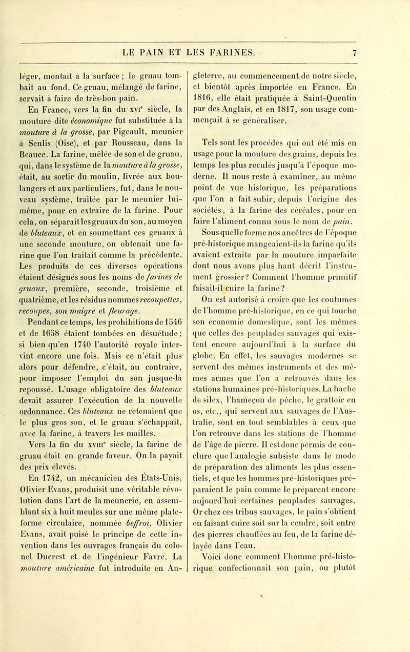 léger, montait à la surface ; le gruau tom- bait au fond. Ce gruau, mélangé de farine, servait à faire de très-bon pain. En France, vers la fin du xvi siècle, la mouture dite économique fut substituée k la mouture à la grosse, par Pigeault, meunier à Senlis (Oise), et par Rousseau, dans la Beauce. La farine, mêlée de son et de gruau, qui, dans le système de \di mouture à la grosse, était, au sortir du moulin, livrée aux bou- langers et aux particuliers, fut, dans le nou- veau système, traitée par le meunier lui- même, pour en extraire de la farine. Pour cela, on séparait les gruaux du son, au moyen de bluteaux, et en soumettant ces gruaux à une seconde mouture, on obtenait une fa- rine que l'on traitait comme la précédente. Les produits de ces diverses opérations étaient désignés sous les noms de fajnnes de gruaux, première, seconde, troisième et quatrième, et les résidus nommés recoupettes, recoupes, son maigre et fleurage. Pendant ce temps, les prohibitions de 1540 et de 1658 étaient tombées en désuétude ; si bien qu'en 1740 l'autorité royale inter- vint encore une fois. Mais ce n'était plus alors pour défendre, c'était, au contraire, pour imposer l'emploi du son jusque-là repoussé. L'usage obligatoire des bluteaux devait assurer l'exécution de la nouvelle ordonnance. Ces bluteaux ne retenaient que le plus gros son, et le gruau s'échappait, avec la farine, à travers les mailles. Vers la fin du xvin siècle, la farine de gruau était en grande faveur. On la payait des prix élevés. En 1742, un mécanicien des Etats-Unis, Olivier Evans, produisit une véritable révo- lution dans l'art de la meunerie, en assem- blant six à huit meules sur une même plate- forme circulaire, nommée beffroi. Olivier Evans, avait puisé le principe de cette in- vention dans les ouvrages français du colo- nel Ducrest et de l'ingénieur Favre. La mouture américaine fut introduite en An- gleterre, au commencement de notre siècle, et bientôt après importée en France. En 1816, elle était pratiquée à Saint-Quentin par des Anglais, et en 1817, son usage com- mençait à se généraliser. Tels sont les procédés qui ont été mis en usage pour la mouture des grains, depuis les temps les plus reculés jusqu'à l'époque mo- derne. Il nous reste à examiner, au même point de vue historique, les préparations que l'on a fait subir, depuis l'origine des sociétés, à la farine des céréales, pour en faire l'aliment connu sous le nom de pain. Sous quelle forme nos ancêtres de l'époque pré-historique mangeaient-ils la farine qu'ils avaient extraite par la mouture imparfaite dont nous avons plus haut décrit l'instru- ment grossier? Comment l'homme primitif faisait-il cuire la farine ? On est autorisé à croire que les coutumes de l'homme pré-historique, en ce qui touche son économie domestique, sont les mêmes que celles des peuplades sauvages qui exis- tent encore aujourd'hui à la surface du globe. En effet, les sauvages modernes se servent des mêmes instruments et des mê- mes armes que l'on a retrouvés dans les stations humaines pré-historiques. La hache de silex, l'hameçon de pêche, le grattoir en os, etc., qui servent aux sauvages de l'Aus- tralie, sont en tout semblables à ceux que l'on retrouve dans les stations de l'homme de l'âge de pierre. 11 estdonc permis de con- clure que l'analogie subsiste dans le mode de préparation des aliments les plus essen- tiels, et que les hommes pré-historiques pré- paraient le pain comme le préparent encore aujourd'hui certaines peuplades sauvages. Or chez ces tribus sauvages, le pain s'obtient en faisant cuire soit sur la cendre, soit entre des pierres chauffées au feu, de la farine dé- layée dans l'eau. Voici donc comment l'homme pré-histo- rique confectionnait son pain, ou plutôt