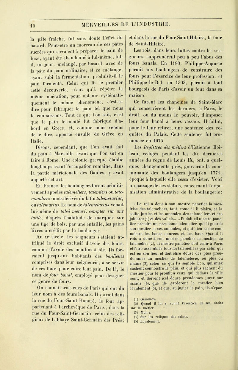 la pâte fraîche, fut sans doute l'effet du hasard. Peut-être un morceau de ces pâtes sucrées qui servaient à préparer le pain de luxe, ayant été abandonné à lui-même, fut- il, un jour, mélangé, par hasard, avec de la pâte du pain ordinaire, et ce mélange, ayant subi la fermentation, produisit-il le pain fermenté. Celui qui fît le premier cette découverte, n'eut qu'à répéter la même opération, pour obtenir systémati- quement le même phénomène, c'est-à- dire pQur fabriquer le pain tel que nous le connaissons. Tout ce que l'on sait, c'est que le pain fermenté fut fabriqué d'a- bord en Grèce, et, comme nous venons de le dire, apporté ensuite de Grèce en Italie. Disons, cependant, que l'on avait fait du pain à Marseille avant que l'on sût en faire à Rome. Une colonie grecque établie longtemps avant l'occupation romaine, dans la partie méridionale des Gaules, y avait apporté cet art. En France, les boulangers furent primiti- vement appelés talemeliers, talemiers ou tale- mandiers: mots dérivés du latin talemetarius, ou talemarius. Le nom de talemetarius venait lui-même de taleâ metari, compter sur une taille, d'après l'habitude de marquer sur une tige de bois, par une entaille, les pains livrés à crédit par le boulanger. Au xi« siècle, les seigneurs s'étaient at- tribué le droit exclusif d'avoir des fours, comme d'avoir des moulins à blé. Ils for- çaient jusqu'aux habitants des banlieues comprises dans leur seigneurie, à se servir de ces fours pour cuire leur pain. De là, le nom de four banal, employé pour désigner ce genre de fours. On connaît trois rues de Paris qui ont dû leur nom à des fours banals. Il y avait dans la rue du Four-Saint-Honoré, le four ap- partenant à l'archevêque de Paris ; dans la rue du Four-Saint-Germain, celui des reli- gieux de l'abbaye Saint-Germain des Prés ; et dans la rue du Four-Saint-Hilaire, le four de Saint-Hilaire. Les rois, dans leurs luttes contre les sei- gneurs, supprimèrent peu à peu l'abus des fours banals. En 1180, Philippe-Auguste permit aux boulangers de construire des fours pour l'exercice de leur profession, et Philippe-le-Bel, en 1303, permit à tout bourgeois de Paris d'avoir un four dans sa maison. Ce furent les chanoines de Saint-Marc qui conservèrent les derniers, à Paris, le droit, ou du moins le pouvoir, d'imposer leur four banal à leurs vassaux. Il fallut, pour le leur retirer, une sentence des re- quêtes du Palais. Cette sentence fut pro- noncée en 1675. Les Registres des métiers d'Estienne Boi- leau, rédigés pendant les dix dernières années du règne de Louis IX, ont, à quel- ques changements près, gouverné la com- munauté des boulangers jusqu'en 1771, époque à laquelle elle cessa d'exister. Voici un passage de ces statuts, concernant l'orga- nisation administrative de la boulangerie : « Le roi a doné à son mestre panetier la mes- trise des talemeliers, tant corne il li plaira, et la petite justice et les amendes des talemeliers et des joindres(l) et des vallets Et doit cil mestre pane- tier prendre un preudome talemelier qui li guarde son mestier et ses amendes, et qui bien sache con- noistre les bones danrées et les baus. Quand li rois a doné à son mestre panetier le mestier de talemelier (2), li mestre panetier doit venir à Paris et faire assembler touz les talemeliers par celui qui est en son lieu, et doit élire douze des plus preu- dommes du mestier de talemelerie, ou plus ou mains (3), selon ce qui l'a semblé bon, qui miex sachent connoistre le pain, et qui plus sachent du mestier pour le proufit à ceux qui dedans la ville sont, et doivent icel douze preudomes jurer sur scainz (4), que ils garderont le mestier bien leaulement (5), et que, aujugier le pain, ils n'épar- (1) Geindres. (2) Quand il lui a confié l'exercice de ses droits sur le métier. (3) Moins. (4) Sur les reliques des saints. (5) Loyalement.