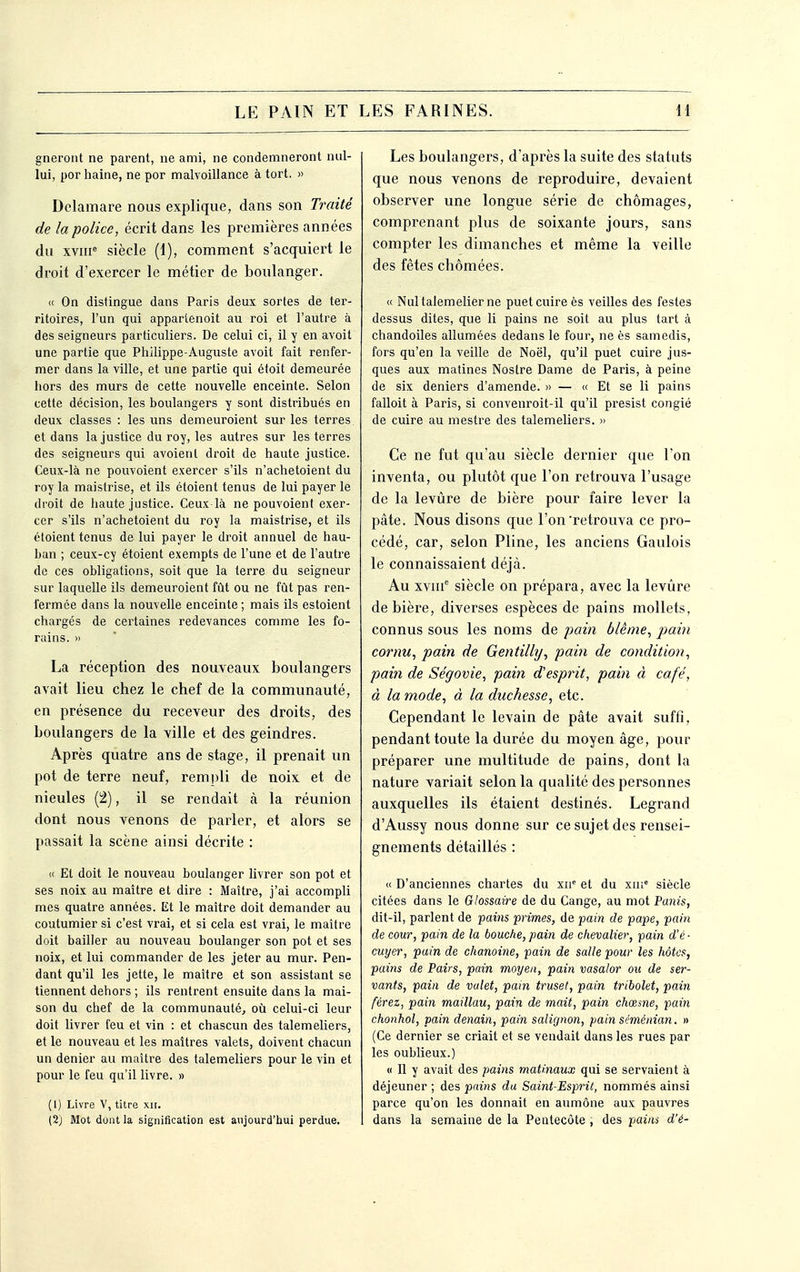 gneront ne parent, ne ami, ne condemneront nul- lui, por haine, ne por malvoillance à tort. » Delamare nous explique, dans son Tiriité de la police, écrit dans les premières années du xvHP siècle (1), comment s'acquiert le droit d'exercer le métier de boulanger. « On distingue dans Paris deux sortes de ter- ritoires, l'un qui appartenoit au roi et l'autre à des seigneurs particuliers. De celui ci, il y en avoit une partie que Philippe-Auguste avoit fait renfer- mer dans la ville, et une partie qui étoit demeurée hors des murs de cette nouvelle enceinte. Selon cette décision, les boulangers y sont distribués en deux classes : les uns demeuroient sur les terres et dans la justice du roy, les autres sur les terres des seigneurs qui avoienl droit de haute justice. Ceux-là ne pouvoient exercer s'ils n'achetoient du roy la maistrise, et ils étoient tenus de lui payer le droit de haute justice. Ceux là ne pouvoient exer- cer s'ils n'achetoient du roy la maistrise, et ils étoient tenus de lui payer le droit annuel de hau- ban ; ceux-cy étoient exempts de l'une et de l'autre de ces obligations, soit que la terre du seigneur sur laquelle ils demeuroient fût ou ne fût pas ren- fermée dans la nouvelle enceinte ; mais ils estoient chargés de certaines redevances comme les fo- rains. » La réception des nouveaux boulangers avait lieu chez le chef de la communauté, en présence du receveur des droits, des boulangers de la ville et des geindres. Après quatre ans de stage, il prenait un pot de terre neuf, rempli de noix et de nieules (2), il se rendait cà la réunion dont nous venons de parler, et alors se passait la scène ainsi décrite : « Et doit le nouveau boulanger livrer son pot et ses noix au maître et dire : Maître, j'ai accompli mes quatre années. Et le maître doit demander au coutumier si c'est vrai, et si cela est vrai, le maître doit bailler au nouveau boulanger son pot et ses noix, et lui commander de les jeter au mur. Pen- dant qu'il les jette, le maître et son assistant se tiennent dehors ; ils rentrent ensuite dans la mai- son du chef de la communauté, où celui-ci leur doit livrer feu et vin : et chascun des talemeliers, et le nouveau et les maîtres valets, doivent chacun un denier au maître des talemeliers pour le vin et pour le feu qu'il livre. » (1) Livre V, titre xir. (2) Mot dont la signification est aujourd'hui perdue. Les boulangers, d'après la suite des statuts que nous venons de reproduire, devaient observer une longue série de chômages, comprenant plus de soixante jours, sans compter les dimanches et même la veille des fêtes chômées. « Nultalemelier ne puet cuire ès veilles des festes dessus dites, que li pains ne soit au plus tart à chandoiles allumées dedans le four, ne ès samedis, fors qu'en la veille de Noël, qu'il puet cuire jus- ques aux matines Noslre Dame de Paris, à peine de six deniers d'amende. » — « Et se li pains falloit à Paris, si convenroit-il qu'il presist congié de cuire au mestre des talemeliers. » Ce ne fut qu'au siècle dernier que l'on inventa, ou plutôt que l'on retrouva l'usage de la levure de bière pour faire lever la pâte. Nous disons que l'on'retrouva ce pro- cédé, car, selon Pline, les anciens Gaulois le connaissaient déjà. Au sviif siècle on prépara, avec la levure de bière, diverses espèces de pains mollets, connus sous les noms de pain blême, pain cornu, pain de Gentilly, pain de condition, pain de Ségovie, pain d'esprit, pain à café, à la mode, à la duchesse, etc. Cependant le levain de pâte avait suffi, pendant toute la durée du moyen âge, pour préparer une multitude de pains, dont la nature variait selon la qualité des personnes auxquelles ils étaient destinés. Legrand d'Aussy nous donne sur ce sujet des rensei- gnements détaillés : « D'anciennes chartes du xn et du xm*' siècle citées dans le Glossaire de du Cange, au mot Panis, dit-il, parlent de pains primes, de pain de pape, pain de cour, pain de la bouche, pain de chevalier, pain d'é- cuyer, pain de chanoine, pain de salle pour les hôtes, pains de Pairs, pain moyen, pain vasalor ou de ser- vants, pain de valet, pain truset, pain tribolet, pain ferez, pain maillau, pain de mait, pain chœsne, pain chonhol, pain denain, pain salignon, pain séménian. » (Ce dernier se criait et se vendait dans les rues par les oublieux.) « Il y avait des pains matinaux qui se servaient à déjeuner ; des pains du Saint-Esprit, nommés ainsi parce qu'on les donnait en aumône aux pauvres dans la semaine de la Pentecôte , des pains d'é-