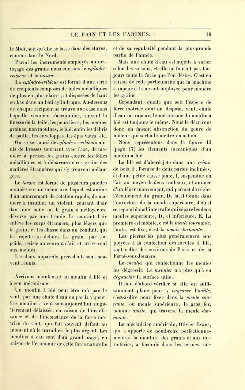 le Midi, soit qu'elle se fasse dans des étuves, comme dans le Nord. Parmi les instruments employés au net- toyage des grains nous citerons le cylindre- cribleur et le tarare. Le cylindre-cribleur est formé d'une série de récipients composés de toiles métalliques de plus en plus claires, et disposées de haut en bas dans un bâti cylindrique. Au-dessous de chaque récipient se trouve une case dans laquelle viennent s'accumuler, suivant la finesse de la toile, les poussières, les menues graines, non moulues, le blé, enfin les débris de paille, les enveloppes, les épis vides, etc. On se sert aussi de cylindres-cribleurs mu- nis de brosses tournant avec l'axe, de ma- nière à presser les grains contre les toiles métalliques et à débarrasser ces grains des matières étrangères qui s'y trouvent mélan- gées. Le tarare est formé de plusieurs palettes montées sur un même axe, lequel est animé d'un mouvement de rotation rapide, de ma- nière à insuffler un violent courant d'air dans une boîte où le grain à nettoyer est déversé par une trémie. Le courant d'air enlève les corps étrangers, plus légers que le grain, et les chasse dans un conduit, qui les rejette au dehors. Le grain, par son poids, résiste au courant d'air et arrive seul aux meules. Les deux appareils précédents sont sou- vent réunis. Arrivons maintenant au moulin à blé et à son mécanisme. Un moulin à blé peut être mû par le vent, par une chute d'eau ou par la vapeur. Les moulins à vent sont aujourd'hui singu- lièrement délaissés, en raison de l'insuffi- sance et de l'inconstance de la force mo- trice du vent, qui fait souvent défaut au moment où le travail est le plus urgent. Les moulins à eau sont d'un grand usage, en raisoQ de l'économie de cette force naturelle et de sa régularité pendant la plus grande partie de l'année. Mais une chute d'eau est sujette à varier selon les saisons, et elle ne fournit pas tou- jours toute la force que l'on désire. C'est en raison de cette particularité que la machine à vapeur est souvent employée pour moudre les grains. Cependant, quelle que soit l'espèce de force motrice dont on dispose, vent, chute d'eau ou vapeur, le mécanisme du moulin à blé est toujours le même. Nous le décrirons donc en faisant abstraction du genre de moteur qui sert à le mettre en action. Nous représentons dans la figure 13 (page 17) les éléments mécaniques d'un moulin à blé. Le blé est d'abord jeté dans une trémie de bois, F, formée de deux parois inclinées, et d'une petite caisse plate^ I_, suspendue en l'air au moyen de deux rouleaux, et animée d'un léger mouvement, qui permet de régler l'écoulement du grain. De là, il tombe dans l'ouverture de la meule supérieure, d'où il se répand dans l'intervalle qui sépare les deux meules supérieure, D, et inférieure, E. La première est mobile, c'est la meule tournante, l'autre est fixe, c'est la meule dormante. Les pierres les plus généralement em- ployées à la confection des meules à blé, sont celles des environs de Paris et de la Ferté-sous-Jouarre. Le meulier qui confectionne les meules les dégrossit. Le meunier n'a plus qu'à en dégauchir la surface utile. Il faut d'abord vérifier si elle est suffi- samment plane pour y engraver Vanille, c'est-à-dire pour fixer dans la meule cou- rante , ou meule supérieure, le gros fer, nommé anille, qui traverse la meule dor- mante. Le mécanicien américain, Olivier Evans, qui a apporté de nombreux perfectionne- ments à la mouture des grains et aux mi- noteries, a formulé dans les termes sui-