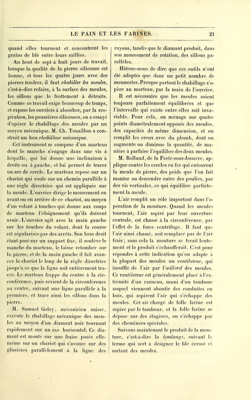 quand elles tournent et rencontrent les grains de blé entre leurs saillies. Au bout de sept à huit jours de travail, lorsque la qualité de la pierre siliceuse est bonne, et tous les quatre jours avec des pierres tendres, il faut rhabiller les meules, c'est-à-dire refaire, à la surface des meules, les sillons que le frottement à détruits. Comme ce travail exige beaucoup de temps, et expose les ouvriers à absorber, par la res- piration, les poussières siliceuses, on a essayé d'opérer le rhabillage des meule? par un moyen mécanique. M. Ch. Touaillon a con- struit un bon rhabilleur mécanique. Cet instrument se compose d'un marteau dont le manche s'engage dans une vis à béquille, qui lui donne une inclinaison à droite ou à gauche, et lui permet de tracer un arc de cercle. Le marteau repose sur un chariot qui roule sur un chemin parallèle à une règle directrice qui est appliquée sur la meule. L'ouvrier dirige le mouvement en avant ou en arrière de ce chariot, au moyen d'un volant à touches qui donne aux coups de marteau l'éloignement qu'ils doivent avoir. L'ouvrier agit avec la main gauche sur les touches du volant, dont la course est régularisée par des arrêts. Son bras droit étant posé sur un support fixe, il soulève le manche du marteau, le laisse retomber sur la pierre, et de la main gauche il fait avan- cer le chariot le long de la règle directrice jusqu'à ce que la ligne soit entièrement tra- cée. Le marteau frappe du centre à la cir- conférence, puis revient de la circonférence au centre, suivant une ligne parallèle à la première, et trace ainsi les sillons dans la pierre. M. Samuel Golay, mécanicien suisse, exécute le rhabillage mécanique des meu- les au moyen d'un diamant noir tournant rapidement sur un axe horizontal. Ce dia- mant est monté sur une fraise posée elle- même sur un chariot qui s'avance sur des glissières parallèlement à la ligne des rayons, tandis que le diamant produit, dans son mouvement de rotation, des sillons pa- rallèles. Hâtons-nous de dire que ces outils n'ont été adoptés que dans un petit nombre de meuneries. Presque partout le rhabillage s'o- père au marteau, par la main de l'ouvrier. Il est nécessaire que les meules soient toujours parfaitement équilibrées et que l'intervalle qui existe entre elles soit inva- riable. Pour cela, on ménage sur quatre points diamétralement opposés des meules, des capacités de même dimension, et on remplit les creux avec du plomb, dont on augmente ou diminue la quantité, de ma- nière à parfaire l'équilibre des deux meules. M. Rolland, de la Ferté-sous-Jouarre, ap- plique contre les cercles en fer qui entourent la meule de pierre, des poids que l'on fait monter ou descendre entre des poulies, par des vis verticales, ce qui équilibre parfaite- ment la meule. L'air remplit un rôle important dans l'o- pération de la mouture. Quand les meules tournent, l'air aspiré par leur ouverture centrale, est chassé à la circonférence, par l'effet de la force centrifuge. Il faut que l'air ainsi chassé, soit remplacé par de l'air frais ; sans cela la mouture se ferait lente- ment et le produit s'échaufferait. C'est pour répondre à cette indication qu'on adapte à la plupart des meules un ventilateur, qui insuffle de l'air par Yœillard des meules. Ce ventilateur est généralement placé à l'ex- trémité d'un carneau, muni d'un tambour auquel viennent aboutir des conduites en bois, qui aspirent l'air qui s'échappe des meules. Cet air chargé de folle farine est aspiré par le tambour, et la folle farine se dépose sur des étagères, ou s'échappe par des cheminées spéciales. Suivons maintenant le produit de la mou- ture, c'est-à-dire la boulange,, suivant le terme qui sert à désigner le blé écrasé et sortant des meules.