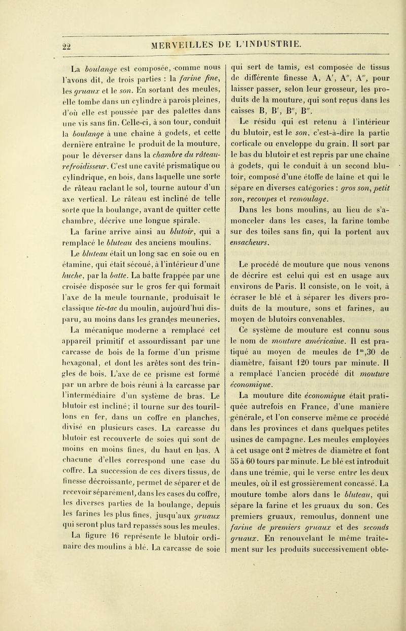 La bottlange est composée, -comme nous l'avons dit, de trois parties : la famé fine, les gruaux et le son. En sortant des meules, elle tombe dans un cylindre à parois pleines, d'où elle est poussée par des palettes dans une vis sans fin. Celle-ci, à son tour, conduit la boulange à une chaîne à godets, et cette dernière entraîne le produit de la mouture, pour le déverser dans la chambre du râteau- refroidisseur. C'est une cavité prismatique ou cylindrique, en bois, dans laquelle ime sorte de râteau raclant le sol^ tourne autour d'un axe vertical. Le râteau est incliné de telle sorte que la boulange, avant de quitter cette chambre, décrive une longue spirale. La farine arrive ainsi au blutoir, qui a remplacé le bluteau des anciens moulins. Le bluteau était un long sac en soie ou en étamine, qui était sécoué, à l'intérieur d'une huche, par la batte. La batte frappée par une croisée disposée sur le gros fer qui formait l'axe de la meule tournante, produisait le classique tic-tac du moulin, aujoùrd'hui dis- paru^ au moins dans les grandes meuneries. La mécanique moderne a remplacé cet appareil primitif et assourdissant par une carcasse de bois de la forme d'un prisme hexagonal, et dont les arêtes sont des trin- gles de bois. L'axe de ce prisme est formé par un arbre de bois réuni à la carcasse par l'intermédiaire d'un système de bras. Le blutoir est incliné ; il tourne sur des touril- lons en fer, dans un coffre en planches, divisé en plusieurs cases. La carcasse du blutoir est recouverte de soies qui sont de moins en moins fines, du haut en bas. A chacune d'elles correspond une case du coffre. La succession de ces divers tissus, de finesse décroissante, permet de séparer et de recevoir séparément, dans les cases du coffre, les diverses parties de la boulange, depuis les farines les plus fines, jusqu'aux gruaux qui seront plus tard repassés sous les meules. La figure 16 représente le blutoir ordi- naire des moulins à blé. La carcasse de soie qui sert de tamis, est composée de tissus de différente finesse A, A', A, A', pour laisser passer, selon leur grosseur, les pro- duits de la mouture, qui sont reçus dans les caisses B, B', B, B. Le résidu qui est retenu à l'intérieur du blutoir, est le son, c'est-à-dire la partie corticale ou enveloppe du grain. Il sort par le bas du blutoir et est repris par une chaîne à godets, qui le conduit à un second blu- toir, composé d'une étoffe de laine et qui le sépare en diverses catégories : gros son, petit son, recoupes et remoulage. Dans les bons moulins, au lieu de s'a- monceler dans les cases, la farine tombe sur des toiles sans fin, qui la portent aux ensacheurs. Le procédé de mouture que nous venons de décrire est celui qui est en usage aux environs de Paris. Il consiste, on le voit, à écraser le blé et à séparer les divers pro- duits de la mouture, sons et farines, au moyen de blutoirs convenables. Ce système de mouture est connu sous le nom de mouture américaine. Il est pra- tiqué au moyen de meules de 1°',30 de diamètre, faisant 120 tours par minute. II a remplacé l'ancien procédé dit mouture économique. La mouture dite économique était prati- quée autrefois en France, d'une manièi'e générale, et l'on conserve même ce procédé dans les provinces et dans quelques petites usines de campagne. Les meules employées à cet usage ont 2 mètres de diamètre et font 55 à 60 tours par minute. Le blé est introduit dans une trémie, qui le verse entre les deux meules, oii il est grossièrement concassé. La mouture tombe alors dans le bluteau, qui sépare la farine et les gruaux du son. Ces premiers gruaux, remoulus, donnent une farine de premiers gruaux et des seconds gmaux. En renouvelant le même traite- ment sur les produits successivement obte-