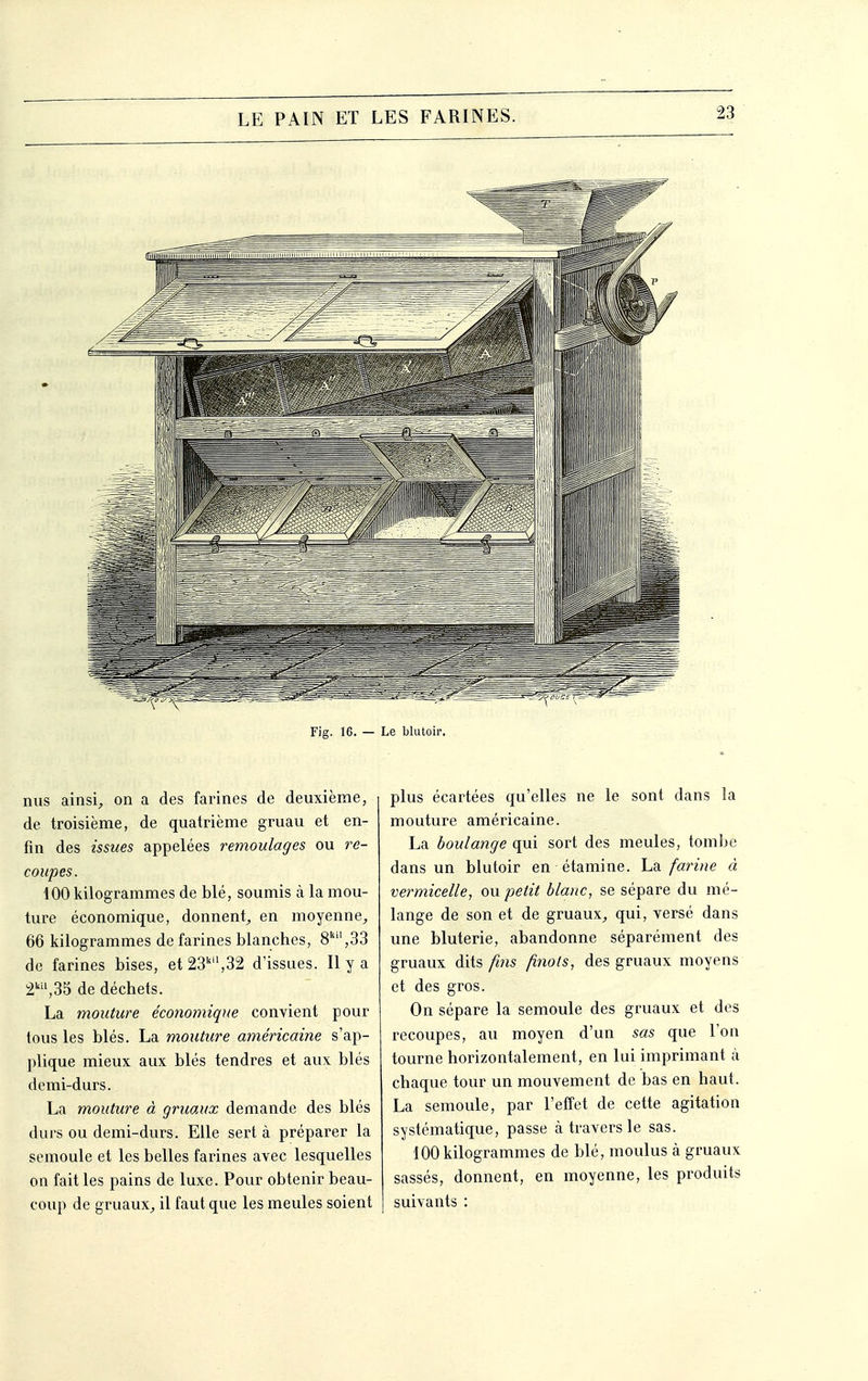 Fig. 16. — Le blutoir. nus ainsi, on a des farines de deuxième, de troisième, de quatrième gruau et en- fin des issues appelées remoulages ou re- coupes. 100 kilogrammes de blé, soumis à la mou- ture économique, donnent, en moyenne, 66 kilogrammes de farines blanches, 8,33 de farines bises, et 23,32 d'issues. Il y a 2,35 de déchets. La mouture économique convient pour tous les blés. La mouture américaine s'ap- plique mieux aux blés tendres et aux blés demi-durs. La mouture à gruaux demande des blés durs ou demi-durs. Elle sert à préparer la semoule et les belles farines avec lesquelles on fait les pains de luxe. Pour obtenir beau- coup de gruaux, il faut que les meules soient plus écartées qu'elles ne le sont dans la mouture américaine. La boulange qui sort des meules, tombe dans un blutoir en étamine. La farine à vermicelle, ou petit blanc, se sépare du mé- lange de son et de gruaux, qui, versé dans une bluterie, abandonne séparément des gruaux dits fins finols, des gruaux moyens et des gros. On sépare la semoule des gruaux et des recoupes, au moyen d'un sas que l'on tourne horizontalement, en lui imprimant à chaque tour un mouvement de bas en haut. La semoule, par l'effet de cette agitation systématique, passe à travers le sas. 100 kilogrammes de blé, moulus à gruaux sassés, donnent, en moyenne, les produits suivants :