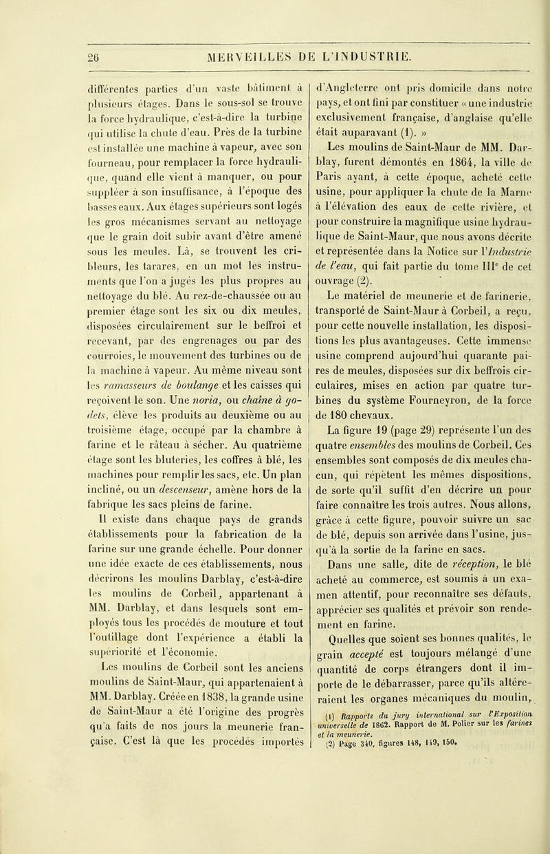 différentes parties d'un vaste bâtiment à plusieurs étages. Dans le sous-sol se trouve la force hydraulique, c'est-à-dire la turbine ([ui utilise la chute d'eau. Près de la turbine est installée une machine à vapeur^ avec son fourneau, pour remplacer la force hydrauli- que, quand elle vient à manquer, ou pour suppléer à son insuffisance, à l'époque des basses eaux. Aux étages supérieurs sont logés les gros mécanismes servant au nettoyage que le grain doit subir avant d'être amené sous les meules. Là, se trouvent les cri- bleurs, les tarares, en un mot les instru- ments que l'on a jugés les plus propres au nettoyage du blé. Au rez-de-chaussée ou au premier étage sont les six ou dix meules, disposées circulairement sur le beffroi et recevant, par des engrenages ou par des courroies, le mouvement des turbines ou de la machine à vapeur. Au même niveau sont les ramasseurs de boulange et les caisses qui reçoivent le son. Une noria, ou chaîne à go- \ dets, élève les produits au deuxième ou au troisième étage, occupé par la chambre à farine et le râteau à sécher. Au quatrième étage sont les bluteries, les coffres à blé, les machines pour remplir les sacs, etc. Un plan incliné, ou un descenseur, amène hors de la fabrique les sacs pleins de farine. Il existe dans chaque pays de grands établissements pour la fabrication de la farine sur une grande échelle. Pour donner une idée exacte de ces établissements, nous décrirons les moulins Darblay, c'est-à-dire les moulins de Corbeil^ appartenant à MM. Darblay, et dans lesquels sont em- ployés tous les procédés de mouture et tout l'outillage dont l'expérience a établi la supériorité et l'économie. Les moulins de Corbeil sont les anciens moulins de Saint-Maur, qui appartenaient à MM. Darblay. Créée en 1838, la grande usine de Saint-Maur a été l'origine des progrès qu'a faits de nos jours la meunerie fran- çaise. C'est là que les procédés importés d'Angleterre ont pris domicile dans notre pays^ et ont fini par constituer « une industrie exclusivement française, d'anglaise qu'elle était auparavant (1). » Les moulins de Saint-Maur de MM. Dar- blay, furent démontés en 1864, la ville de Paris ayant, à cette époque, acheté cette usine, pour appliquer la chute de la Marne à l'élévation des eaux de cette rivière, et pour construire la magnifique usine hydrau- lique de Saint-Maur, que nous avons décrite et représentée dans la Notice sur VIndustrie de l'eau, qui fait partie du tome IIP de cet ouvrage (2). Le matériel de meunerie et de farinerie. transporté de Saint-Maur à Corbeil, a reçu, pour cette nouvelle installation, les disposi- tions les plus avantageuses. Cette immense usine comprend aujourd'hui quarante pai- res de meules, disposées sur dix beffrois cir- culaires, mises en action par quatre tur- bines du système Fourneyron, de la force de 180 chevaux, La figure 19 (page 29) représente l'un des quatre ensembles des moulins de Corbeil. Ces ensembles sont composés de dix meules cha- cun, qui répètent les mêmes dispositions, de sorte qu'il suffit d'en décrire un pour faire connaître les trois autres. Nous allons, grâce à cette figure, pouvoir suivre un sac de blé, depuis son arrivée dans l'usine, jus- qu'à la sortie de la farine en sacs. Dans une salle, dite de réception, le blé acheté au commerce, est soumis à un exa- men attentif, pour reconnaître ses défauts, apprécier ses qualités et prévoir son rende- ment en farine. Quelles que soient ses bonnes qualités, le grain accepté est toujours mélangé d'une quantité de corps étrangers dont il im- porte de le débarrasser, parce qu'ils altére- raient les organes mécaniques du moulin,. (I) Rapports du jury international sur l'Exposition universelle de 1862. Rapport de M. PoHer sur les farines et la meunerie. ',2) Page 3iO, figures 148, 149, 150.