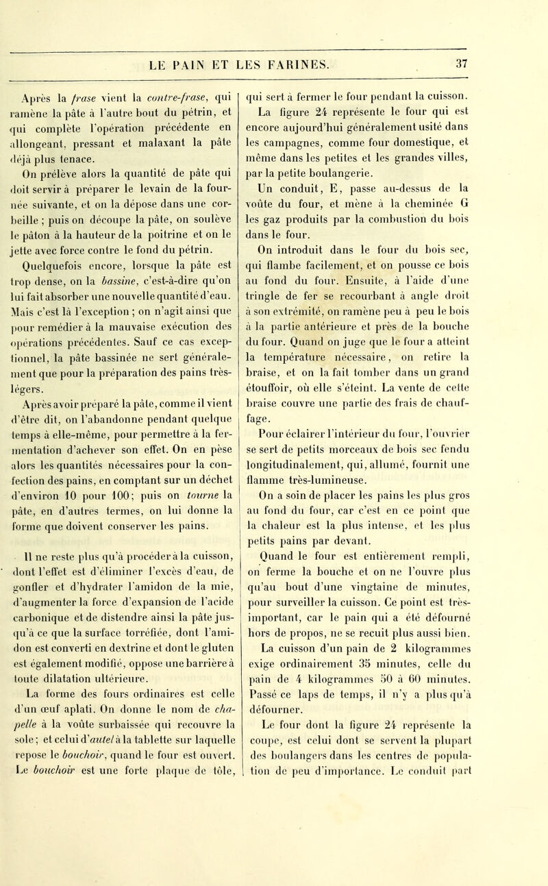 Après la frase vient la contre-frase, qui ramène la pâte à l'autre bout du pétrin, et qui complète ropération précédente en allongeant, pressant et malaxant la pâte déjà plus tenace. On prélève alors la quantité de pâte qui doit servir à préparer le levain de la four- née suivante, et on la dépose dans une cor- beille ; puis on découpe la pâte, on soulève le pâton à la hauteur de la poitrine et on le jette avec force contre le fond du pétrin. Quelquefois encore, lorsque la pâte est trop dense, on la bassine, c'est-à-dire qu'on lui fait absorber une nouvelle quantité d'eau. Mais c'est là l'exception ; on n'agit ainsi que pour remédier à la mauvaise exécution des opérations précédentes. Sauf ce cas excep- tionnel, la pâte bassinée ne sert générale- ment que pour la préparation des pains très- légers. Après avoir préparé la pâte, comme il vient d'être dit, on l'abandonne pendant quelque temps à elle-même, pour permettre à la fer- mentation d'achever son effet. On en pèse alors les quantités nécessaires pour la con- fection des pains, en comptant sur un déchet d'environ 10 pour 100; puis on tourne la pâte, en d'autres termes, on lui donne la forme que doivent conserver les pains. 11 ne reste plus qu'à procéder à la cuisson, dont l'effet est d'éliminer l'excès d'eau, de gonfler et d'hydrater l'amidon de la mie, d'augmenter la force d'expansion de l'acide carbonique et de distendre ainsi la pâte jus- qu'à ce que la surface torréfiée, dont l'ami- don est converti en dextrine et dont le gluten est également modifié, oppose une barrière à toute dilatation ultérieure. La forme des fours ordinaires est celle d'un œuf aplati. On donne le nom de cha- pelle à la voûte surbaissée qui recouvre la sole ; et celui d'autel à la tablette sur laquelle repose le bouchoir, quand le four est ouvert. Le bouchoir est une forte plaque de tôle. qui sert à fermer le four pendant la cuisson. La figure 24 représente le four qui est encore aujourd'hui généralement usité dans les campagnes, comme four domestique, et même dans les petites et les grandes villes, par la petite boulangerie. Un conduit, E, passe au-dessus de la voûte du four, et mène à la cheminée G les gaz produits par la combustion du bois dans le four. On introduit dans le four du bois sec, qui flambe facilement, et on pousse ce bois au fond du four. Ensuite, à l'aide d'une tringle de fer se recourbant à angle droit à son extrémité, on ramène peu à peu le bois à la partie antérieure et près de la bouche du four. Quand on juge que le four a atteint la température nécessaire, on retire la braise, et on la fait tomber dans un grand étoufîoir, 011 elle s'éteint. La vente de cette braise couvre une partie des frais de chauf- fage. Pour éclairer l'intéi'ieur du four, l'ouvrier se sert de petits morceaux de bois sec fendu longitudinalement, qui, allumé, fournit une flamme très-lumineuse. On a soin de placer les pains les plus gros au fond du four, car c'est en ce point que la chaleur est la plus intense, et les plus petits pains par devant. Quand le four est entièrement rempli, on ferme la bouche et on ne l'ouvre plus qu'au bout d'une vingtaine de minutes, pour surveiller la cuisson. Ce point est très- important, car le pain qui a été défourné hors de propos, ne se recuit plus aussi bien. La cuisson d'un pain de 2 kilogrammes exige ordinairement 35 minutes, celle du pain de 4 kilogrammes 50 à 60 minutes. Passé ce laps de temps, il n'y a plus qu'à défourner. Le four dont la figure 24 représente la coupe, est celui dont se servent la plupart des boulangers dans les centres de popula- tion de peu d'importance. Le conduit |iart