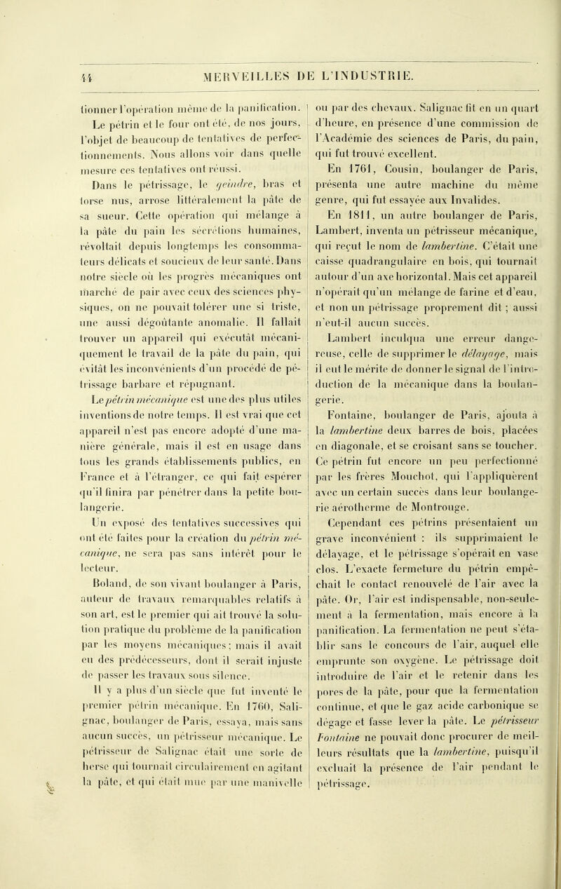 lionnerropérafioa même de la panification. Le pétrin et le four ont été, de nos jours, l'objet de beaucoup de tentatives de perfec- tionnements. Nous allons voir dans quelle mesure ces tentatives ont réussi. Dans le pétrissage, le rjeiiidre, bras et lorse nus, arrose littéralement la pâte de sa sueur. Cette opération qui mélange à la pâte du pain les sécrétions humaines, révoltait depuis longtemps les consomma- teurs délicats et soucieux de leur santé. Dans notre siècle où les progrès mécaniques ont inarché de pair avec ceux des sciences phy- siques, on ne pouvait tolérer une si triste, une aussi dégoûtante anomalie. Il fallait trouver un appareil qui exécutât mécani- quement le travail de la pâte du pain, qui évitât les inconvénients d'un procédé de pé- trissage barbare et répugnant. hepélrin mécanique est une des plus utiles inventions de notre temps. 11 est vrai que cet appareil n'est pas encore adopté d'une ma- nière générale, mais il est en usage dans lous les grands établissements publics, en France et à l'étranger, ce qui fait espérer (ju'il finira par pénétrer dans la petite bou- langerie. Un exposé des tentatives successives qui ont été faites pour la création du pétrin mé- canique, ne sera pas sans intérêt pour le lecteur. Roland, de son vivant boulanger à Paris, auteur de travaux remarquables relatifs à son art, est le premier qui ait trouvé la solu- tion pratique du problème de la panification par les moyens mécaniques; mais il avait eu des prédécesseurs, dont il serait injuste de passer les travaux sous silence. Il y a plus d'un siècle que fut inventé le premier pétrin mécanique. En 1700, Sali- gnac, boulanger de Paris, essaya, mais sans aucun succès, un pétrisseur mécanique. Le pétrisseur de Salignac était une sorte de herse qui tournait circulairement en agitant la pâte, et qui (Hait mui> [lar une manivelle ou par des chevaux. Salignac fit en un quart d'heure, en présence d'une commission de l'Académie des sciences de Paris, du pain, qui fut trouvé excellent. En 1761, Cousin, boulanger de Paris, présenta une autre machine du même genre, qui fut essayée aux Invalides. En 1811, un autre boulanger de Paris, Lambert, inventa un pétrisseur mécanique, qui reçut le nom de lamhertine. C'était une caisse quadrangulaire en bois, qui tournait autour d'un axe horizontal. Mais cet appareil n'opérait qu'un mélange de farine et d'eau, et non un pétrissage proprement dit ; aussi n'eut-il aucun succès. Lambert inculqua une erreur dange- reuse, celle de supprimer le délayage, mais il eut le mérite de donner le signal de l intre- duction de la mécanique dans la boulan- gerie. Fontaine, boulanger de Paris, ajouta à la lamhertine deux barres de bois, placées en diagonale, et se croisant sans se toucher. Ce pétrin fut encore un peu perfectionné par les frères Mouchot, qui l'appliquèrent avec un certain succès dans leur boulange- rie aérotherme de Montrouge. Cependant ces pétrins présentaient un grave inconvénient : ils supprimaient le délayage, et le pétrissage s'opérait en vase clos. L'exacte fermeture du pétrin empê- chait le contact renouvelé de l'air avec la pâte. Or, l'air est indispensable, non-seule- ment à la fermentation, mais encore â hi panification. La fernicntation ne peut s'éta- blir sans le concours de l'air, auquel elle emprunte son oxygène. Le pétrissage doit introduire de l'air et le retenir dans les pores de la pâte, pour que la fermentation continue, et que le gaz acide carbonique se dégage et fasse lever la pâte. Le pétrisseur Fontaine ne pouvait donc procurer de meil- leurs résultats que la lamhertine, puisqu'il excluait la présence de l'air pendant h^ pétrissage.