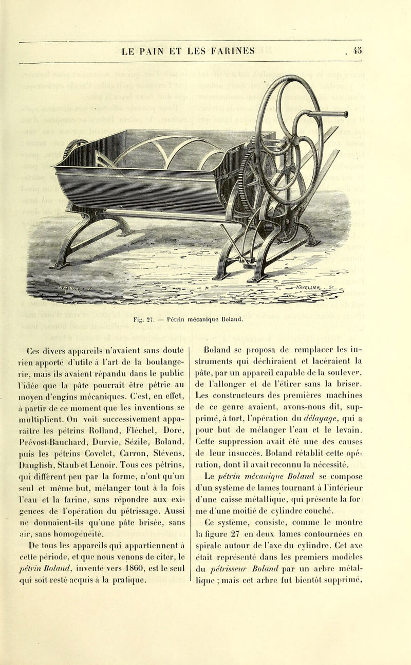 Fig. 27. — Péti'in mécanique Boland. Ces divers appareils n'avaient sans doute rien apporté d'utile à l'art de la boulange- rie, mais ils avaient répandu dans le public l'idée que la pâte pourrait être pétrie au moyen d'engins mécaniques. C'est, en effet, à partir de ce moment que les inventions se multiplient. On voit successivement appa- raître les pétrins Rolland, Fléchel, Doré, Prévost-Bauchard, Durvie, Sézile, Boland, puis les pétrins Covelct, Carron, Stévens, Dauglish, Staub et Lenoir. Tous ces pétrins, qui diffèrent peu par la forme, n'ont qu'un seul et même but, mélanger tout à la fois l'eau et la farine, sans répondre aux exi- gences de l'opération du pétrissage. Aussi ne donnaient-ils qu'une pâte brisée, sans air, sans homogénéité. De tous les appareils qui appartiennent à cette période, et que nous venons de citer, le pétrin Boland, inventé vers 1860, est le seul qui soit resté acquis à la pratique. Boland se proposa de remplacer les in- struments qui déchiraient et lacéraient la pâte, par un appareil capable de la soulever, de l'allonger et de l'étirer sans la briser. Les constructeurs des premières machines de ce genre avaient, avons-nous dit, sup- primé, à tort, l'opération An délayage, qui a pour but de mélanger l'eau et le levain. Cette suppression avait été une des causes de leur insuccès. Boland rétablit cette opé- ration, dont il avait reconnu la nécessité. Le pétrin mécanique Boland se compose d'un système de lames tournant à l'intérieur d'une caisse métallique, qui présente la for me d'une moitié de cylindre couché. Ce système, consiste, comme le montre la figure 27 en deux lames contournées en spirale autour de l'axe du cylindre. Cet axe était représenté dans les premiers modèles du pétrissenr Boland par un arbre métal- lique ; mais cet arbre fut bientôt supprimé,