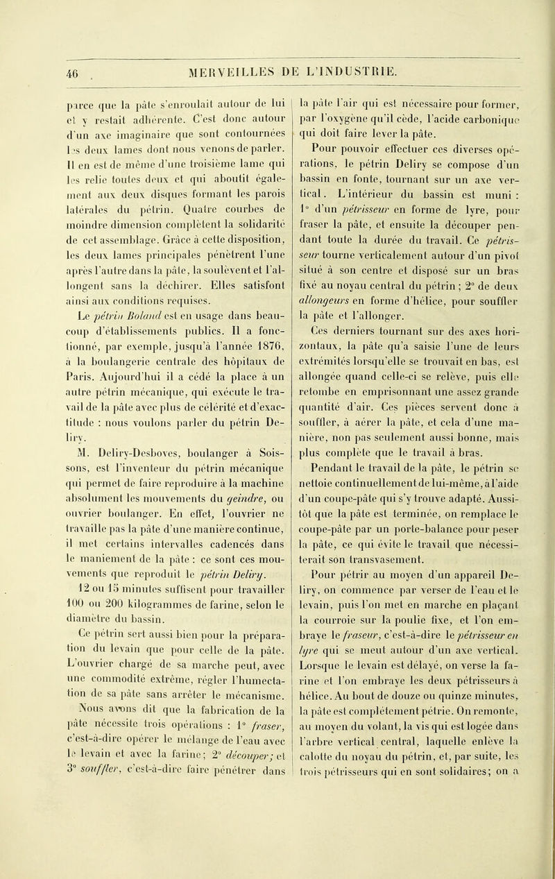 parce que la pâte s'enroulait autour de lui et y restait adhérente. C'est donc autour d'un axe imaginaire que sont contournées L's deux lames dont nous venons de parler. Il en est de même d'une troisième lame qui les relie toutes deux et qui aboutit égale- ment aux deux disques formant les parois latérales du pétrin. Quatre courbes de moindre dimension complètent la solidarité de cet assemblage. Grâce à cette disposition, les deux lames principales pénètrent l'une après l'autre dans la pâte, la soulèvent et l'al- longent sans la déchirer. Elles satisfont ainsi aux conditions requises. Le pétrin Bolaiid est en usage dans beau- coup d'établissements publics. Il a fonc- tionné, par exemple, jusqu'à l'année 1876, à la boulangerie centrale des hôpitaux de Paris. Aujourd'hui il a cédé la place à un autre pétrin mécanique, qui exécute le tra- vail de la pâte avec plus de célérité et d'exac- titude : nous voulons parler du pétrin De- liry. M. Deliry-Desboves, boulanger à Sois- sons, est l'inventeur du pétrin mécanique qui permet de faire reproduire à la machine absolument les mouvements du geindre, ou ouvrier boulanger. En efîet^ l'ouvrier ne travaille pas la pâte d'une manière continue, il met certains intervalles cadencés dans le maniement de la pâte : ce sont ces mou- vements que reproduit le pétrin Belirij. 12 ou 15 minutes suffisent pour travailler 100 ou 200 kilogrammes de farine, selon le diamètre du bassin. Ce pétrin sert avissi bien pour la prépara- tion du levain que pour celle de la pâte. L'ouvrier chargé de sa marche peut, avec une commodité extrême, régler l'humecta- tion de sa pâte sans arrêter le mécanisme. Nous awns dit que la fabrication de la pâte nécessite trois opérations : 1 fraser, c'est-à-dire opérer le mélange de l'eau avec le levain et avec la farine; 2° découper ; ii\ 3° souffler, c'est-à-dire faire pénétrer dans la pâte l'air qui est nécessaire pour former, par l'oxygène qu'il cède, l'acide carbonique qui doit faire lever la pâte. Pour pouvoir effectuer ces diverses opé- rations, le pétrin Deliry se compose d'un bassin en fonte, tournant sur un axe ver- tical . L'intérieur du bassin est muni : 1° d'un pétrisseur en forme de lyre, pour fraser la pâte, et ensuite la découper pen- dant toute la durée du travail. Ce pétris- seur tourne verticalement autour d'un pivot situé à son centre et disposé sur un bras fixé au noyau central du pétrin ; 2° de deux allongeurs en forme d'hélice, pour souffler la pâte et l'allonger. Ces derniers tournant sur des axes hori- zontaux, la pâte qu'a saisie l'une de leurs extrémités lorsqu'elle se trouvait en bas, est allongée quand celle-ci se relève, puis elli* retombe en emprisonnant une assez grande quantité d'air. Ces pièces servent donc à souffler, à aérer la pâte, et cela d'une ma- nière, non pas seulement aussi bonne, mais plus complète que le travail à bras. Pendant le travail de la pâte, le pétrin se nettoie continuellement de lui-même, à l'aide d'un coupe-pâte qui s'y trouve adapté. Aussi- tôt que la pâte est terminée, on remplace le coupe-pâte par un porte-balance pour peser la pâte, ce qui évite le travail que nécessi- terait son transvasement. Pour pétrir au moyen d'un appareil De- liry, on commence par verser de l'eau et le levain, puis l'on met en marche en plaçant la courroie sur la poulie fixe, et l'on em- braye le fraseur, c'est-à-dire le pétrisseur en lyre qui se meut autour d'un axe vertical. Lorsque le levain est délayé, on verse la fa- rine et l'on embraye les deux pétrisseurs à hélice. Au bout de douze ou quinze minutes, la pâte est complètement pétrie. On remonte, au moyen du volant, la vis qui est logée dans l'arbre vertical central, laquelle enlève la calotte du noyau du pétrin, et, par suite, les trois pétrisseurs qui en sont solidaires; on a