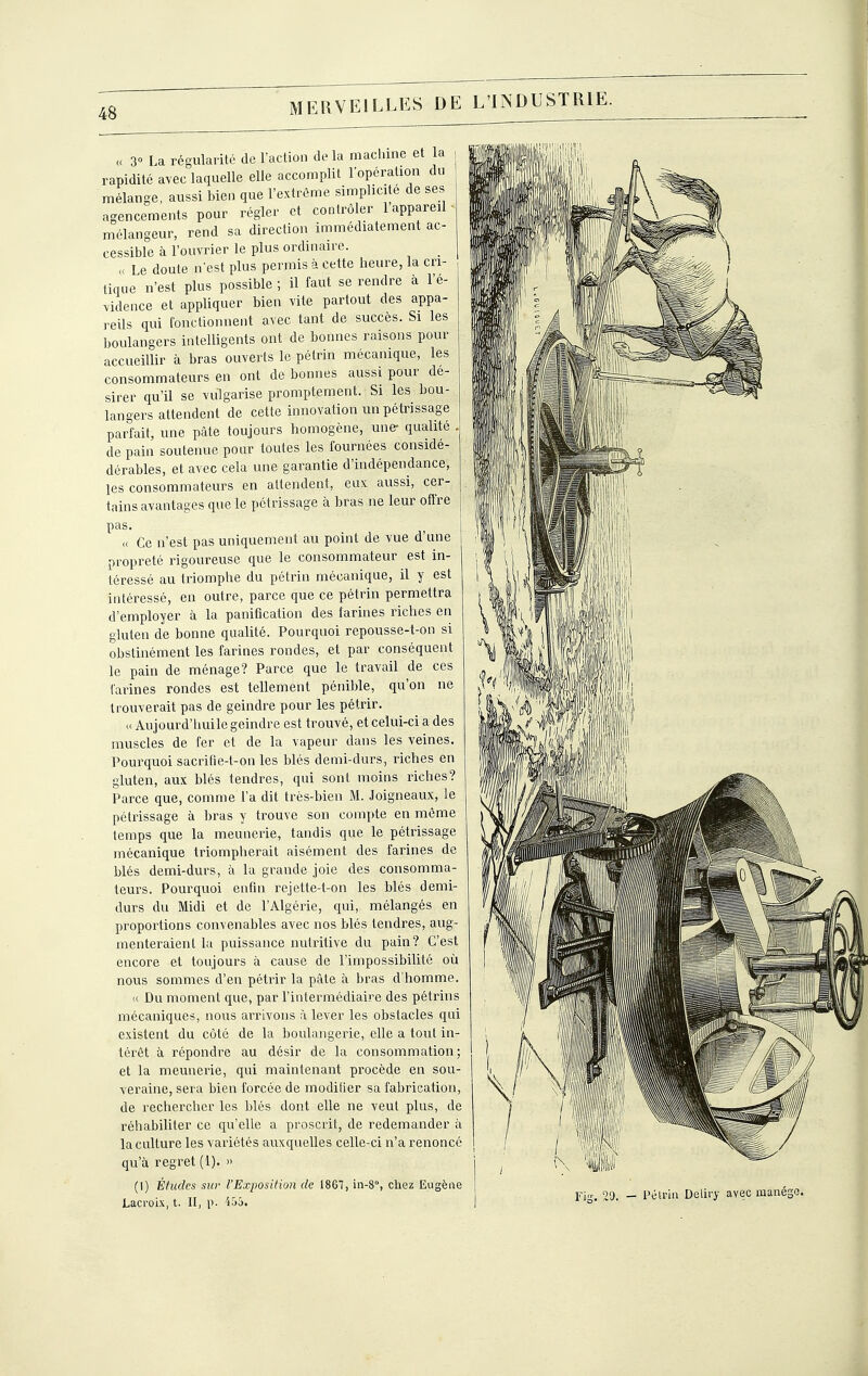 << 3 La régularité de l'action delà machine et la rapidité avec laquelle elle accomplit l'opération du mélange, aussi bien que l'extrême simplicité de ses agencements pour régler et contrôler 1 appareil mélangeur, rend sa direction immédiatement ac- cessible à l'ouvrier le plus ordinaire. _ « Le doute n'est plus permis à cette heure, la cri- tique n'est plus possible ; il faut se rendre a l'é- vidence et appliquer bien vite partout des appa- reils qui fonctionnent avec tant de succès. Si les boulangers intelligents ont de bonnes raisons pour accueillir à bras ouverts le pétrin mécanique, les consommateurs en ont de bonnes aussi pour dé- sirer qu'il se vulgarise promptement. Si les bou- langers attendent de cette innovation un pétrissage parfait, une pâte toujours homogène, une- qualité . de pain soutenue pour toutes les fournées considé- dérables, et avec cela une garantie d'indépendance, les consommateurs en attendent, eux aussi, cer- tains avantages que le pétrissage à bras ne leur offre pas. « Ce n'est pas uniquement au point de vue d'une propreté rigoureuse que le consommateur est in- téressé au triomphe du pétrin mécanique, il y est intéressé, en outre, parce que ce pétrin permettra d'employer à la panification des farines riches en gluten de bonne qualité. Pourquoi repousse-t-on si obstinément les farines rondes, et par conséquent le pain de ménage? Parce que le travail de ces farines rondes est tellement pénible, qu'on ne trouverait pas de geindre pour les pétrir. « Aujourd'huile geindre est trouvé, et celui-ci a des muscles de fer et de la vapeur dans les veines. Pourquoi sacrifie-t-on les blés demi-durs, riches en gluten, aux blés tendres, qui sont moins riches? Parce que, comme l'a dit très-bien M. Joigneaux, le pétrissage à bras y trouve son compte en même temps que la meunerie, tandis que le pétrissage mécanique triompherait aisément des farines de blés demi-durs, à la grande joie des consomma- teurs. Pourquoi enfin rejette-t-on les blés demi- durs du Midi et de l'Algérie, qui, mélangés en proportions convenables avec nos blés tendres, aug- menteraient la puissance nutritive du pain? C'est encore et toujours à cause de l'impossibilité où nous sommes d'en pétrir la pâte à bras d'homme. « Du moment que, par l'intermédiaire des pétrins mécaniques, nous arrivons à lever les obstacles qui existent du côté de la boulangerie, elle a tout in- térêt à répondre au désir de la consommation; et la meunerie, qui maintenant procède en sou- veraine, sera bien forcée de modifier sa fabrication, de rechercher les blés dont elle ne veut plus, de réhabiliter ce qu'elle a proscrit, de redemander à la culture les variétés auxquelles celle-ci n'a renoncé qu'à regret (1). » (1) Études sur l'Exposition de 1867, in-8°, cliez Eugène Lacroix, t. II, p. 'i55. l'élrin Deliry avec manège.