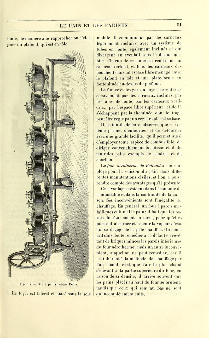 lonté, de manière à le rapprocher ou l'éloi- gner du plafond, qui est en tôle. Fig. 31. — Douze petits pétrins Beliry. Le foyer est latéral e( placé sous la sole mobile. Il communique par des carneaux: légèrement inclinés, avec un système de tubes en fonte, également inclinés et qui divergent en éventail sous le disque mo- bile. Chacun de ces tubes se rend dans un carneau vertical, et tous les carneaux dé- bouchent dans un espace libre ménagé entre le plafond en tôle et une plate-forme ou fonte située au-dessus du plafond. La fumée et les gaz du foyer passent suc- cessivement par les carneaux inclinés, par les tubes de fonte, par les carneaux verti- caux, par l'espace libre supérieur, et de la s'échappent par la cheminée, dont le tirage peut être réglé par un registre placé à sa base. Il est inutile de faire observer que ce sys- tème permet d'enfourner et de défournci- avec une grande facilité, qu'il permet aussi d'employer toute espèce de combustible, de. diriger convenablement la cuisson et d'olj- tenir des pains exempts de cendres et de charbon. ho, four aérotherme de Rolland ix été em- ployé pour la cuisson du pain dans diiïc- rentes manutentions civiles, et l'on a pu se rendre compte des avantages qu'il présente. Ces avantages résident dans l'économie de combustible et dans la continuité de la cuis- son. Ses inconvénients sont l'inégalité du chauffage. En général, un four à parois mé- talliques cuit mal le pain; il faut que les pa- rois du four soient en terre, pour qu'elles puissent absorber et retenir la vapeur d'eau qui se dégage de la pâte chauffée. On pour- rait sans doute remédier à ce défaut en revê- tant de briques minces les parois intérieures du four aérotherme, mais un autre inconvé- nient, auquel on ne peut remédier, car il est inhérent à la méthode de chauffage par l'air chaud, c'est que l'air le plus chaud s'élevant à la partie supérieure du four, en raison de sa densité, il arrive souvent que les pains placés au haut du four se brûlent, tandis que ceux qui sont au bas ne sont qu'incomplètement cuits.