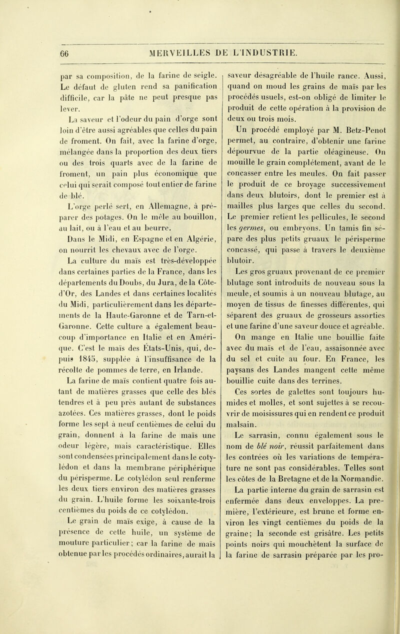 par sa composition, de la farine de seigle. Le défaut de gluten rend sa panification difficile, car la pâte ne peut presque pas lever. La saveur et l'odeur du pain d'orge sont loin d'être aussi agréables que celles du pain de froment. On fait, avec la farine d'orge, mélangée dans la proportion des deux tiers ou des trois quarts avec de la farine de froment, un pain plus économique que cf lui qui serait composé tout entier de farine de blé. L'orge perlé sert, en Allemagne, à pré- parer des potages. On le mêle au bouillon, au lait, ou à l'eau et au beurre. Dans le Midi, en Espagne et en Algérie, on nourrit les chevaux avec de l'orge. La culture du maïs est très-développée dans certaines parties de la France, dans les départements duDoubs, du Jura, delà Côte- d'Or, des Landes et dans certaines localités du Midi, particulièrement dans les départe- ments de la Haute-Garonne et de Tarn-et- Garonne. Cette culture a également beau- coup d'importance en Italie et en Améri- que. C'est le maïs des Etats-Unis, qui, de- puis 1845, supplée à l'insuffisance de la récolte de pommes déterre, en Irlande. La farine de maïs contient quatre fois au- tant de matières grasses que celle des blés tendres et à peu près autant de substances azotées. Ces matières grasses, dont le poids forme les sept à neuf centièmes de celui du grain, donnent à la farine de maïs une odeur légère, mais caractéristique. Elles sont condensées principalement dans le coty- lédon et dans la membrane périphérique du périsperme. Le cotylédon seul renferme les deux tiers environ des matières grasses du grain. L'huile forme les soixante-trois centièmes du poids de ce cotylédon. Le grain de maïs exige, à cause de la présence de cette huile, un système de mouture particulier; car la farine de maïs obtenue parles procédés ordinaires,aurait la saveur désagréable de l'huile rance. Aussi, quand on moud les grains de maïs par les procédés usuels, est-on obligé de limiter le produit de cette opération à la provision de deux ou trois mois. Un procédé employé par M. Betz-Penot permet, au contraire, d'obtenir une farine dépourvue de la partie oléagineuse. On mouille le grain complètement, avant de le concasser entre les meules. On fait passer le produit de ce broyage successivement dans deux blutoirs, dont le premier est à mailles plus larges que celles du second. Le premier retient les pellicules, le second les germes^ ou embryons. Un tamis fin sé- pare des plus petits gruaux le périsperme concassé, qui passe à travers le deuxième blutoir. Les gros gruaux provenant de ce premier blutage sont introduits de nouveau sous la meule, et soumis à un nouveau blutage^ au moyen de tissus de finesses différentes, qui séparent des gruaux de grosseurs assorties et une farine d'une saveur douce et agréable. On mange en Italie une bouillie faite avec du maïs et de l'eau, assaisonnée avec du sel et cuite au four. En France, les paysans des Landes mangent cette même bouillie cuite dans des terrines. Ces sortes de galettes sont toujours hu- mides et molles, et sont sujettes à se recou- vrir de moisissures qui en rendent ce produit malsain. Le sarrasin, connu également sous le nom de hlé noir, réussit parfaitement dans les contrées où les variations de tempéra- ture ne sont pas considérables. Telles sont les côtes de la Bretagne et de la Normandie. La partie interne du grain de sarrasin est enfermée dans deux enveloppes. La pre- mière, l'extérieure, est brune et forme en- viron les vingt centièmes du poids de la graine; la seconde est grisâtre. Les petits points noirs qui mouchètent la surface de la farine de sarrasin préparée par les pro-