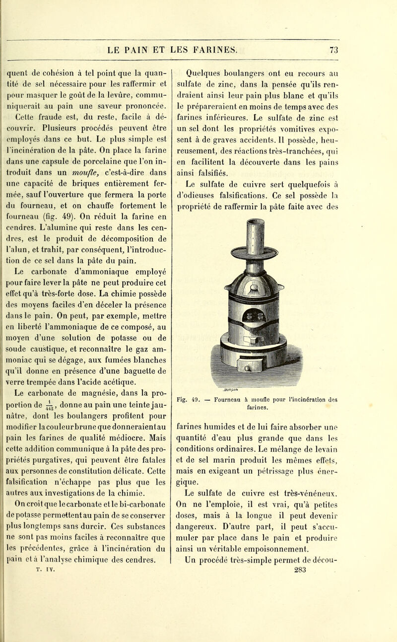 quent de cohésion à tel point que la quan- tité de sel nécessaire pour les raffermir et pour masquer le goût de la levure, commu- niquerait au pain une saveur prononcée. Cette fraude est, du reste, facile à dé- couvrir. Plusieurs procédés peuvent être employés dans ce but. Le plus simple est l'incinération de la pâte. On place la farine dans une capsule de porcelaine que l'on in- troduit dans un moufle, c'est-à-dire dans une capacité de briques entièrement fer- \ mée, sauf l'ouverture que fermera la porte du fourneau, et on chauffe fortement le fourneau (fig. 49). On réduit la farine en cendres. L'alumine qui reste dans les cen- dres, est le produit de décomposition de l'alun, et trahit, par conséquent^ l'introduc- tion de ce sel dans la pâte du pain. Le carbonate d'ammoniaque employé pour faire lever la pâte ne peut produire cet effet qu'à très-forte dose. La chimie possède des moyens faciles d'en déceler la présence dans le pain. On peut, par exemple, mettre i en liberté l'ammoniaque de ce composé, au moyen d'une solution de potasse ou de soude caustique, et reconnaître le gaz am- moniac qui se dégage, aux fumées blanches qu'il donne en présence d'une baguette de verre trempée dans l'acide acétique. Le carbonate de magnésie, dans la pro- portion de donne au pain une teinte jau- nâtre, dont les boulangers profitent pour modifier lacouleurbrune que donneraient au I pain les farines de qualité médiocre. Mais cette addition communique à la pâte des pro- priétés purgatives, qui peuvent être fatales aux personnes de constitution délicate. Cette falsification n'échappe pas plus que les autres aux investigations de la chimie. On croit que le carbonate etlebi-carbonate I de potasse permettent au pain de se conserver ! plus longtemps sans durcir. Ces substances ne sont pas moins faciles à reconnaître que les précédentes, grâce à l'incinération du pain et à l'analyse chimique des cendres. T. IV. Quelques boulangers ont eu recours au sulfate de zinc, dans la pensée qu'ils ren- draient ainsi leur pain plus blanc et qu'ils le prépareraient en moins de temps avec des farines inférieures. Le sulfate de zinc est un sel dont les propriétés vomitives expo- sent à de graves accidents. Il possède, heu- reusement, des réactions très-tranchées, qui en facilitent la découverte dans les pains ainsi falsifiés. Le sulfate de cuivre sert quelquefois à d'odieuses falsifications. Ce sel possède la propriété de raffermir la pâte faite avec des Fig. 49. — Fourneau à moufle pour l'incinération des farines. farines humides et de lui faire absorber une quantité d'eau plus grande que dans les conditions ordinaires. Le mélange de levain et de sel marin produit les mêmes effets, mais en exigeant un pétrissage plus éner- gique. Le sulfate de cuivre est très-vénéneux. On ne l'emploie, il est vrai, qu'à petites doses, mais à la longue il peut devenir dangereux. D'autre part, il peut s'accu- muler par place dans le pain et produire ainsi un véritable empoisonnement. Un procédé très-simple permet de décou- 283