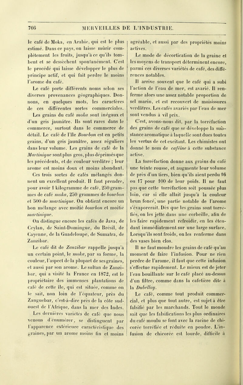 le café de Moka, en Arabie, qui est le plus estimé. Dans ce pays, on laisse mûrir com- plètement les fruits, jusqu'à ce qu'ils tom- bent et se dessèchent spontanément. C'est le procédé qui laisse développer le plus de principe actif, et qui fait perdre le moins l'arôme du café. Le café porte différents noms selon ses diverses provenances géographiques. Don- nons, en quelques mots, les caractères de ces différentes sortes commerciales. Les grains du café moka sont inégaux et d'un gris jaunâtre. Ils sont rares dans le commerce, surtout dans le commerce de détail. Le café de l'île Bourbon est en petiis grains, d'un gris jaunâtre, assez réguliers dans leur volume. Les grains de café de la Martinique sont plus gros, plus déprimés que les précédents, et de couleur verdâtre ; leur arôme est moins doux et moins abondant. Ces trois sortes de cafés mélangés don- nent un excellent produit. 11 faut prendre, pour avoir 1 kilogramme de café, 250 gram- mes de café moka, 250 grammes de bourbon et 500 de martinique. On obtient encore un bon mélange avec moitié bourbon et moitié martinique. On distingue encore les cafés de Java, de Ceylan, de Saint-Domingue, du Brésil, de Cayenne, de la Guadeloupe, de Sumatra, de Zanzibar. Le café dit de Zanzibar rappelle jusqu'à un certain point, le moka, par sa forme, la couleur, l'aspect de la plupart de ses graines, et aussi par son arôme. Le sultan de Zanzi- bar, qui a visité la France en 1872, est le propriétaire des immenses plantations de café de cette île, qui est située, comme on le sait, non loin de l'équateur, près du Zanguebar, c'est-à-dire près de la côte sud- ouest de l'Afrique, dans la mer des Indes. Les dernières variétés de café que nous venons d'énumérer, se distinguent par l'apparence extérieure caractéristique des graines, par un arôme moins fin et moins agréable, et aussi par des propriétés moins actives. Le mode de décortication de la graine et les moyens de transport déterminent encore, parmi ces diverses variétés de café, des diffé- rences notables. 11 arrive souvent que le café qui a subi l'action de l'eau de mer, est avarié. 11 ren- ferme alors une assez notable proportion de sel marin, et est recouvert de moisissures verdâtres. Les cafés avariés par l'eau de mer sont vendus à vil prix. C'est, avons-nous dit, par la torréfaction des grains de café que se développe la sub- stance aromatique à laquelle sont dues toutes les vertus de cet excitant. Les chimistes ont donné le nom de caféine à cette substance active. La torréfaction donne aux grains du café une teinte rousse, et augmente leur volume de près d'un tiers, bien qu'ils aient perdu 16 ou 17 pour 100 de leur poids. Il ne faut pas que cette torréfaction soit poussée plus loin, car si elle allait jusqu'à la couleur brun foncé, une partie notable de l'arôme s'évaporerait. Dès que les grains sont torré- fiés, on les jette dans une corbeille, afin de les faire rapidement refroidir, en les éten- dant immédiatement sur une large surface. Lorsqu'ils sont froids, on les renferme dans des vases bien clos. Il ne faut moudre les grains de café qu'au moment de faire l'infusion. Pour ne rien perdre de l'arôme, il faut que cette infusion s'effectue rapidement. Le mieux est de jeter l'eau bouillante sur le café placé au-dessus d'un filtre, comme dans la cafetière dite à la Dubelloy. Le café, comme tout produit commer- cial, et plus que tout autre, est sujet à être falsifié par les marchands. Tout le monde sait que les falsifications les plus ordinaires du café moulu se font avec la racine de chi- corée torréfiée et réduite en poudre. L'in- fusion de chicorée est lourde, difficile à
