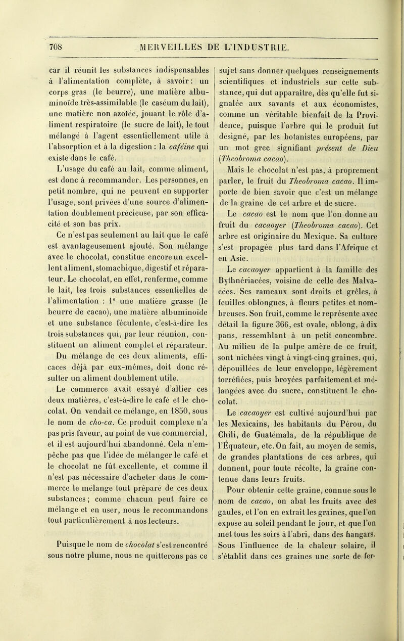 car il réunit les substances indispensables à l'alimentation complète, à savoir: un corps gras (le beurre), une matière albu- minoïde très-assimilable (le caséum du lait), une matière non azotée, jouant le rôle d'a- liment respiratoire (le sucre de lait), le tout mélangé à l'agent essentiellement utile à l'absorption et à la digestion : la caféine qui existe dans le café. L'usage du café au lait, comme aliment, est donc à recommander. Les personnes, en petit nombre, qui ne peuvent en supporter l'usage, sont privées d'une source d'alimen- tation doublement précieuse, par son effica- cité et son bas prix. Ce n'est pas seulement au lait que le café est avantageusement ajouté. Son mélange avec le chocolat, constitue encore un excel- lent aliment, stomachique, digestif et répara- teur. Le chocolat, en effet, renferme, comme le lait, les trois substances essentielles de l'alimentation : 1° une matière grasse (le beurre de cacao), une matière albuminoïde et une substance féculente, c'est-à-dire les trois substances qui, par leur réunion, con- stituent un aliment complet et réparateur. Du mélange de ces deux aliments, effi- caces déjà par eux-mêmes, doit donc ré- sulter un aliment doublement utile. Le commerce avait essayé d'allier ces deux matières, c'est-à-dire le café et le cho- colat. On vendait ce mélange, en 1850, sous le nom de cho-ca. Ce produit complexe n'a pas pris faveur, au point de vue commercial, et il est aujourd'hui abandonné. Cela n'em- pêche pas que l'idée de mélanger le café et le chocolat ne fût excellente, et comme il n'est pas nécessaire d'acheter dans le com- merce le mélange tout préparé de ces deux substances ; comme chacun peut faire ce mélange et en user, nous le recommandons tout particulièrement à nos lecteurs. Puisque le nom de c/«oco/c^ s'est rencontré sous notre plume, nous ne quitterons pas ce sujet sans donner quelques renseignements scientifiques et industriels sur cette sub- stance, qui dut apparaître, dès qu'elle fut si- gnalée aux savants et aux économistes, comme un véritable bienfait de la Provi- dence, puisque l'arbre qui le produit fut désigné, par les botanistes européens, par un mot grec signifiant présent de Dieu {Theobroma cacao). Mais le chocolat n'est pas, à proprement parler, le fruit du Theobroma cacao. Il im- porte de bien savoir que c'est un mélange de la graine de cet arbre et de sucre. Le cacao est le nom que l'on donne au fruit du cacaoyer {Jheobroma cacao). Cet arbre est originaire du Mexique. Sa culture s'est propagée plus tard dans l'Afrique et en Asie. Le cacaoyer appartient à la famille des Bythnériacées, voisine de celle des Malva- cées. Ses rameaux sont droits et grêles, à feuilles oblongues, à fleurs petites et nom- breuses. Son fruit, comme le représente avec détail la figure 366, est ovale, oblong, à dix pans, ressemblant à un petit concombre. Au milieu de la pulpe amère de ce fruit, sont nichées vingt à vingt-cinq graines, qui, dépouillées de leur enveloppe, légèrement torréfiées, puis broyées parfaitement et mé- langées avec du sucre, constituent le cho- colat. Le cacaoyer est cultivé aujourd'hui par les Mexicains, les habitants du Pérou, du Chili, de Guatémala, de la république de l'Equateur, etc. On fait, au moyen de semis, de grandes plantations de ces arbres, qui donnent, pour toute récolte, la graine con- tenue dans leurs fruits. Pour obtenir cette graine, connue sous le nom de cacao, on abat les fruits avec des gaules, et l'on en extrait les graines, que l'on expose au soleil pendant le jour, et que l'on met tous les soirs à l'abri, dans des hangars. Sous l'influence de la chaleur solaire, il s'établit dans ces graines une sorte de fer-