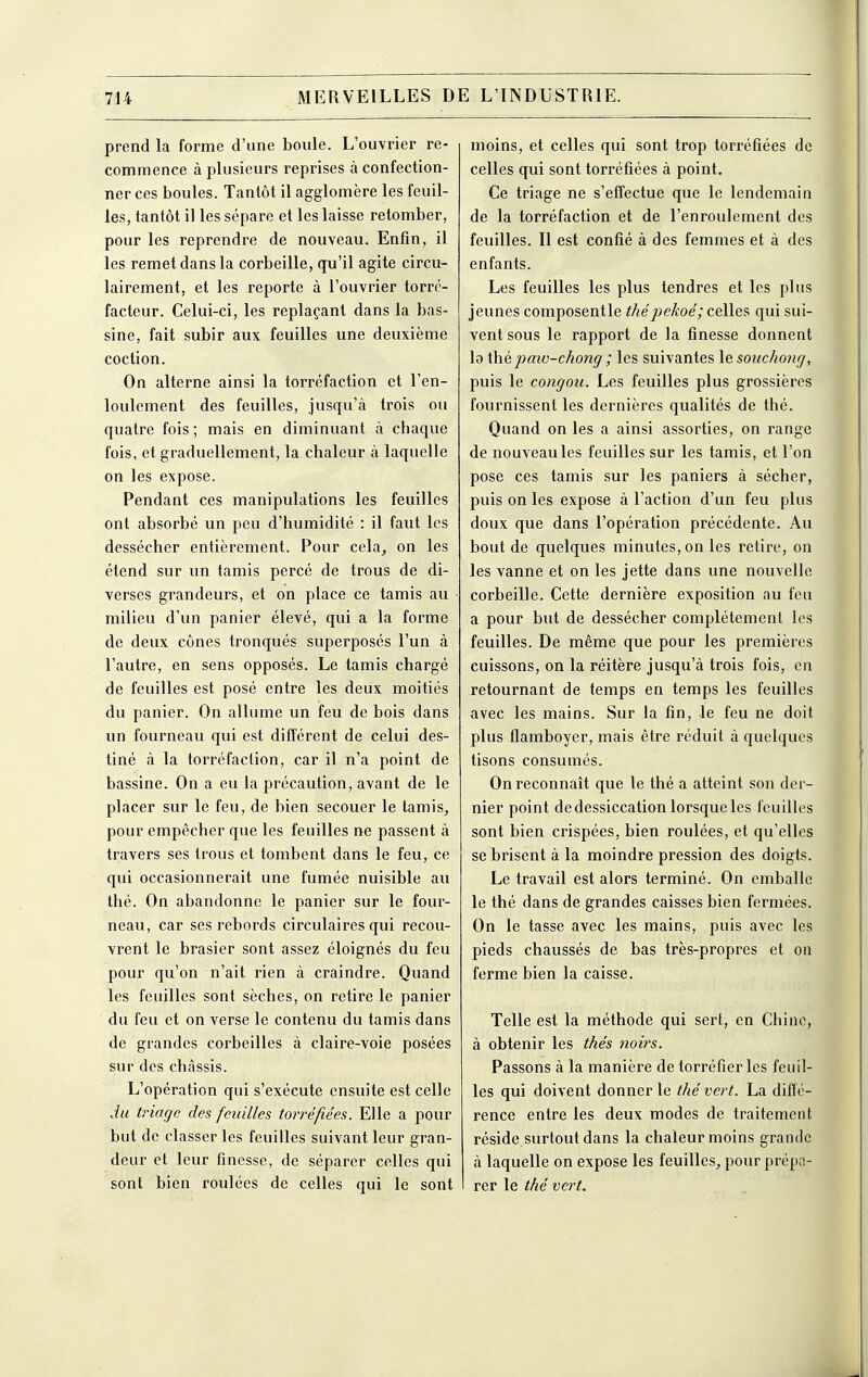 prend la forme d'une boule. L'ouvrier re- commence à plusieurs reprises à confection- ner ces boules. Tantôt il agglomère les feuil- les, tantôt il les sépare et les laisse retomber, pour les reprendre de nouveau. Enfin, il les remet dans la corbeille, qu'il agite circu- lairement, et les reporte à l'ouvrier torré- facteur. Celui-ci, les replaçant dans la bas- sine, fait subir aux feuilles une deuxième coction. On alterne ainsi la torréfaction et l'en- loulement des feuilles, jusqu'à trois ou quatre fois ; mais en diminuant à chaque fois, et graduellement, la chaleur à laquelle on les expose. Pendant ces manipulations les feuilles ont absorbé un peu d'humidité : il faut les dessécher entièrement. Pour cela^ on les étend sur un tamis percé de trous de di- verses grandeurs, et on place ce tamis au milieu d'un panier élevé, qui a la forme de deux cônes tronqués superposés l'un à l'autre, en sens opposés. Le tamis chargé de feuilles est posé entre les deux moitiés du panier. On allume un feu de bois dans un fourneau qui est différent de celui des- tiné à la torréfaction, car il n'a point de bassine. On a eu la précaution, avant de le placer sur le feu, de bien secouer le tamis, pour empêcher que les feuilles ne passent à travers ses trous et tombent dans le feu, ce qui occasionnerait une fumée nuisible au thé. On abandonne le panier sur le four- neau, car ses rebords circulaires qui recou- vrent le brasier sont assez éloignés du feu pour qu'on n'ait rien à craindre. Quand les feuilles sont sèches, on retire le panier du feu et on verse le contenu du tamis dans de grandes corbeilles à claire-voie posées sur des châssis. L'opération qui s'exécute ensuite est celle du triage des feuilles torréfiées. Elle a pour but de classer les feuilles suivant leur gran- deur et leur finesse, de séparer celles qui sont bien roulées de celles qui le sont moins, et celles qui sont trop torréfiées de celles qui sont torréfiées à point. Ce triage ne s'effectue que le lendemain de la torréfaction et de l'enroulement des feuilles. Il est confié à des femmes et à des enfants. Les feuilles les plus tendres et les plus jeunes composent le thépekoé; celles qui sui- vent sous le rapport de la finesse donnent la \\\èpaw-chong ; les suivantes le souchong, puis le congou. Les feuilles plus grossières fournissent les dernières qualités de thé. Quand on les a ainsi assorties, on range de nouveau les feuilles sur les tamis, et l'on pose ces tamis sur les paniers à sécher, puis on les expose à l'action d'un feu plus doux que dans l'opération précédente. Au bout de quelques minutes, on les retire, on les vanne et on les jette dans une nouvelle corbeille. Cette dernière exposition au feu a pour but de dessécher complètement les feuilles. De même que pour les premières cuissons, on la réitère jusqu'à trois fois, en retournant de temps en temps les feuilles avec les mains. Sur la fin, le feu ne doit plus flamboyer, mais être réduit à quelques tisons consumés. On reconnaît que le thé a atteint son der- nier point de dessiccation lorsque les feuilles sont bien crispées, bien roulées, et qu'elles se brisent à la moindre pression des doigts. Le travail est alors terminé. On emballe le thé dans de grandes caisses bien fermées. On le tasse avec les mains, puis avec les pieds chaussés de bas très-propres et on ferme bien la caisse. Telle est la méthode qui sert, en Chine, à obtenir les thés noirs. Passons à la manière de torréfier les feuil- les qui doivent donner le thé vert. La diffé- rence entre les deux modes de traitement réside surtout dans la chaleur moins grande à laquelle on expose les feuilles, pour prépa- rer le thé vert. Ml I A